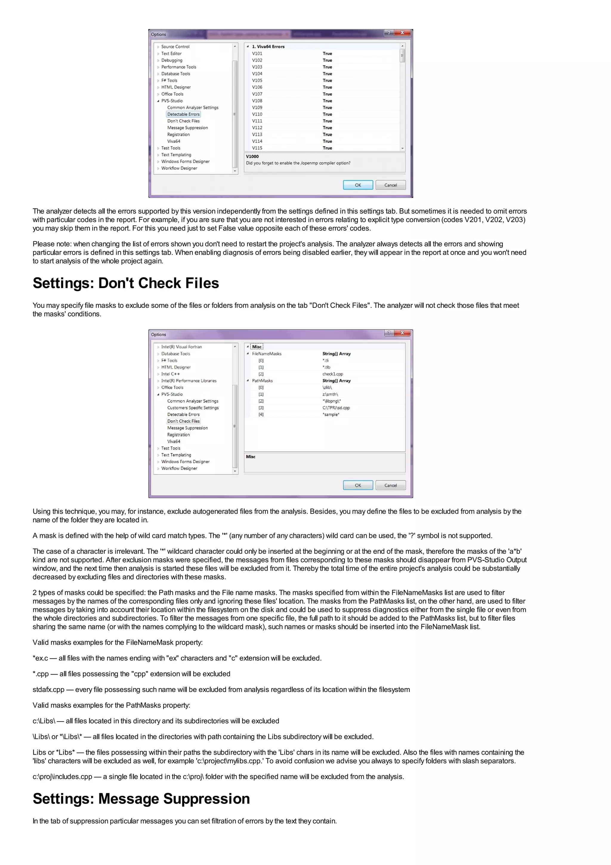 The analyzer detects all the errors supported by this version independently from the settings defined in this settings tab. But sometimes it is needed to omit errors
with particular codes in the report. For example, if you are sure that you are not interested in errors relating to explicit type conversion (codes V201, V202, V203)
you may skip them in the report. For this you need just to set False value opposite each of these errors' codes.
Please note: when changing the list of errors shown you don't need to restart the project's analysis. The analyzer always detects all the errors and showing
particular errors is defined in this settings tab. When enabling diagnosis of errors being disabled earlier, they will appear in the report at once and you won't need
to start analysis of the whole project again.


Settings: Don't Check Files
You may specify file masks to exclude some of the files or folders from analysis on the tab "Don't Check Files". The analyzer will not check those files that meet
the masks' conditions.




Using this technique, you may, for instance, exclude autogenerated files from the analysis. Besides, you may define the files to be excluded from analysis by the
name of the folder they are located in.
A mask is defined with the help of wild card match types. The '*' (any number of any characters) wild card can be used, the '?' symbol is not supported.
The case of a character is irrelevant. The '*' wildcard character could only be inserted at the beginning or at the end of the mask, therefore the masks of the 'a*b'
kind are not supported. After exclusion masks were specified, the messages from files corresponding to these masks should disappear from PVS-Studio Output
window, and the next time then analysis is started these files will be excluded from it. Thereby the total time of the entire project's analysis could be substantially
decreased by excluding files and directories with these masks.
2 types of masks could be specified: the Path masks and the File name masks. The masks specified from within the FileNameMasks list are used to filter
messages by the names of the corresponding files only and ignoring these files' location. The masks from the PathMasks list, on the other hand, are used to filter
messages by taking into account their location within the filesystem on the disk and could be used to suppress diagnostics either from the single file or even from
the whole directories and subdirectories. To filter the messages from one specific file, the full path to it should be added to the PathMasks list, but to filter files
sharing the same name (or with the names complying to the wildcard mask), such names or masks should be inserted into the FileNameMask list.
Valid masks examples for the FileNameMask property:
*ex.c — all files with the names ending with "ex" characters and "c" extension will be excluded.
*.cpp — all files possessing the "cpp" extension will be excluded
stdafx.cpp — every file possessing such name will be excluded from analysis regardless of its location within the filesystem
Valid masks examples for the PathMasks property:
c:Libs — all files located in this directory and its subdirectories will be excluded
Libs or *Libs* — all files located in the directories with path containing the Libs subdirectory will be excluded.
Libs or *Libs* — the files possessing within their paths the subdirectory with the 'Libs' chars in its name will be excluded. Also the files with names containing the
'libs' characters will be excluded as well, for example 'c:projectmylibs.cpp.' To avoid confusion we advise you always to specify folders with slash separators.
c:projincludes.cpp — a single file located in the c:proj folder with the specified name will be excluded from the analysis.


Settings: Message Suppression
In the tab of suppression particular messages you can set filtration of errors by the text they contain.
 