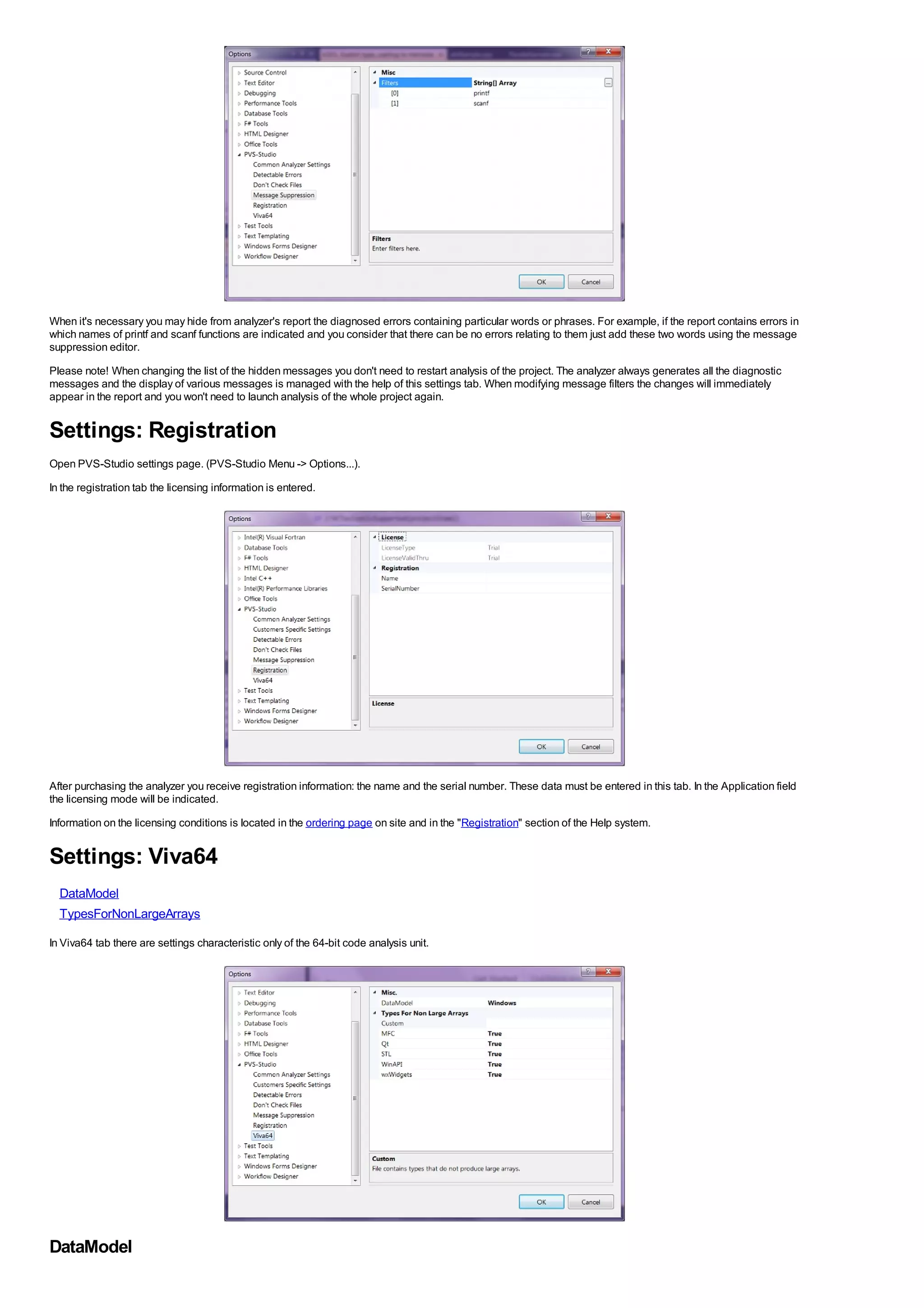 When it's necessary you may hide from analyzer's report the diagnosed errors containing particular words or phrases. For example, if the report contains errors in
which names of printf and scanf functions are indicated and you consider that there can be no errors relating to them just add these two words using the message
suppression editor.
Please note! When changing the list of the hidden messages you don't need to restart analysis of the project. The analyzer always generates all the diagnostic
messages and the display of various messages is managed with the help of this settings tab. When modifying message filters the changes will immediately
appear in the report and you won't need to launch analysis of the whole project again.


Settings: Registration
Open PVS-Studio settings page. (PVS-Studio Menu -> Options...).
In the registration tab the licensing information is entered.




After purchasing the analyzer you receive registration information: the name and the serial number. These data must be entered in this tab. In the Application field
the licensing mode will be indicated.
Information on the licensing conditions is located in the ordering page on site and in the "Registration" section of the Help system.


Settings: Viva64
  DataModel
  TypesForNonLargeArrays

In Viva64 tab there are settings characteristic only of the 64-bit code analysis unit.




DataModel
 