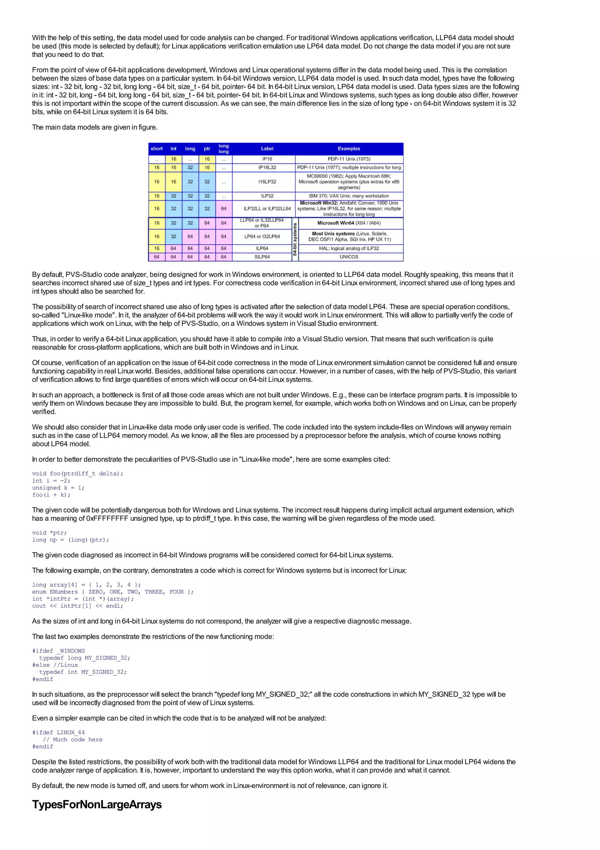 With the help of this setting, the data model used for code analysis can be changed. For traditional Windows applications verification, LLP64 data model should
be used (this mode is selected by default); for Linux applications verification emulation use LP64 data model. Do not change the data model if you are not sure
that you need to do that.
From the point of view of 64-bit applications development, Windows and Linux operational systems differ in the data model being used. This is the correlation
between the sizes of base data types on a particular system. In 64-bit Windows version, LLP64 data model is used. In such data model, types have the following
sizes: int - 32 bit, long - 32 bit, long long - 64 bit, size_t - 64 bit, pointer- 64 bit. In 64-bit Linux version, LP64 data model is used. Data types sizes are the following
in it: int - 32 bit, long - 64 bit, long long - 64 bit, size_t - 64 bit, pointer- 64 bit. In 64-bit Linux and Windows systems, such types as long double also differ, however
this is not important within the scope of the current discussion. As we can see, the main difference lies in the size of long type - on 64-bit Windows system it is 32
bits, while on 64-bit Linux system it is 64 bits.
The main data models are given in figure.




By default, PVS-Studio code analyzer, being designed for work in Windows environment, is oriented to LLP64 data model. Roughly speaking, this means that it
searches incorrect shared use of size_t types and int types. For correctness code verification in 64-bit Linux environment, incorrect shared use of long types and
int types should also be searched for.
The possibility of search of incorrect shared use also of long types is activated after the selection of data model LP64. These are special operation conditions,
so-called "Linux-like mode". In it, the analyzer of 64-bit problems will work the way it would work in Linux environment. This will allow to partially verify the code of
applications which work on Linux, with the help of PVS-Studio, on a Windows system in Visual Studio environment.
Thus, in order to verify a 64-bit Linux application, you should have it able to compile into a Visual Studio version. That means that such verification is quite
reasonable for cross-platform applications, which are built both in Windows and in Linux.
Of course, verification of an application on the issue of 64-bit code correctness in the mode of Linux environment simulation cannot be considered full and ensure
functioning capability in real Linux world. Besides, additional false operations can occur. However, in a number of cases, with the help of PVS-Studio, this variant
of verification allows to find large quantities of errors which will occur on 64-bit Linux systems.
In such an approach, a bottleneck is first of all those code areas which are not built under Windows. E.g., these can be interface program parts. It is impossible to
verify them on Windows because they are impossible to build. But, the program kernel, for example, which works both on Windows and on Linux, can be properly
verified.
We should also consider that in Linux-like data mode only user code is verified. The code included into the system include-files on Windows will anyway remain
such as in the case of LLP64 memory model. As we know, all the files are processed by a preprocessor before the analysis, which of course knows nothing
about LP64 model.
In order to better demonstrate the peculiarities of PVS-Studio use in "Linux-like mode", here are some examples cited:
void foo(ptrdiff_t delta);
int i = -2;
unsigned k = 1;
foo(i + k);

The given code will be potentially dangerous both for Windows and Linux systems. The incorrect result happens during implicit actual argument extension, which
has a meaning of 0xFFFFFFFF unsigned type, up to ptrdiff_t type. In this case, the warning will be given regardless of the mode used.
void *ptr;
long np = (long)(ptr);

The given code diagnosed as incorrect in 64-bit Windows programs will be considered correct for 64-bit Linux systems.
The following example, on the contrary, demonstrates a code which is correct for Windows systems but is incorrect for Linux:
long array[4] = { 1, 2, 3, 4 };
enum ENumbers { ZERO, ONE, TWO, THREE, FOUR };
int *intPtr = (int *)(array);
cout << intPtr[1] << endl;

As the sizes of int and long in 64-bit Linux systems do not correspond, the analyzer will give a respective diagnostic message.
The last two examples demonstrate the restrictions of the new functioning mode:
#ifdef _WINDOWS
  typedef long MY_SIGNED_32;
#else //Linux
  typedef int MY_SIGNED_32;
#endif

In such situations, as the preprocessor will select the branch "typedef long MY_SIGNED_32;" all the code constructions in which MY_SIGNED_32 type will be
used will be incorrectly diagnosed from the point of view of Linux systems.
Even a simpler example can be cited in which the code that is to be analyzed will not be analyzed:
#ifdef LINUX_64
   // Much code here
#endif

Despite the listed restrictions, the possibility of work both with the traditional data model for Windows LLP64 and the traditional for Linux model LP64 widens the
code analyzer range of application. It is, however, important to understand the way this option works, what it can provide and what it cannot.
By default, the new mode is turned off, and users for whom work in Linux-environment is not of relevance, can ignore it.

TypesForNonLargeArrays
 