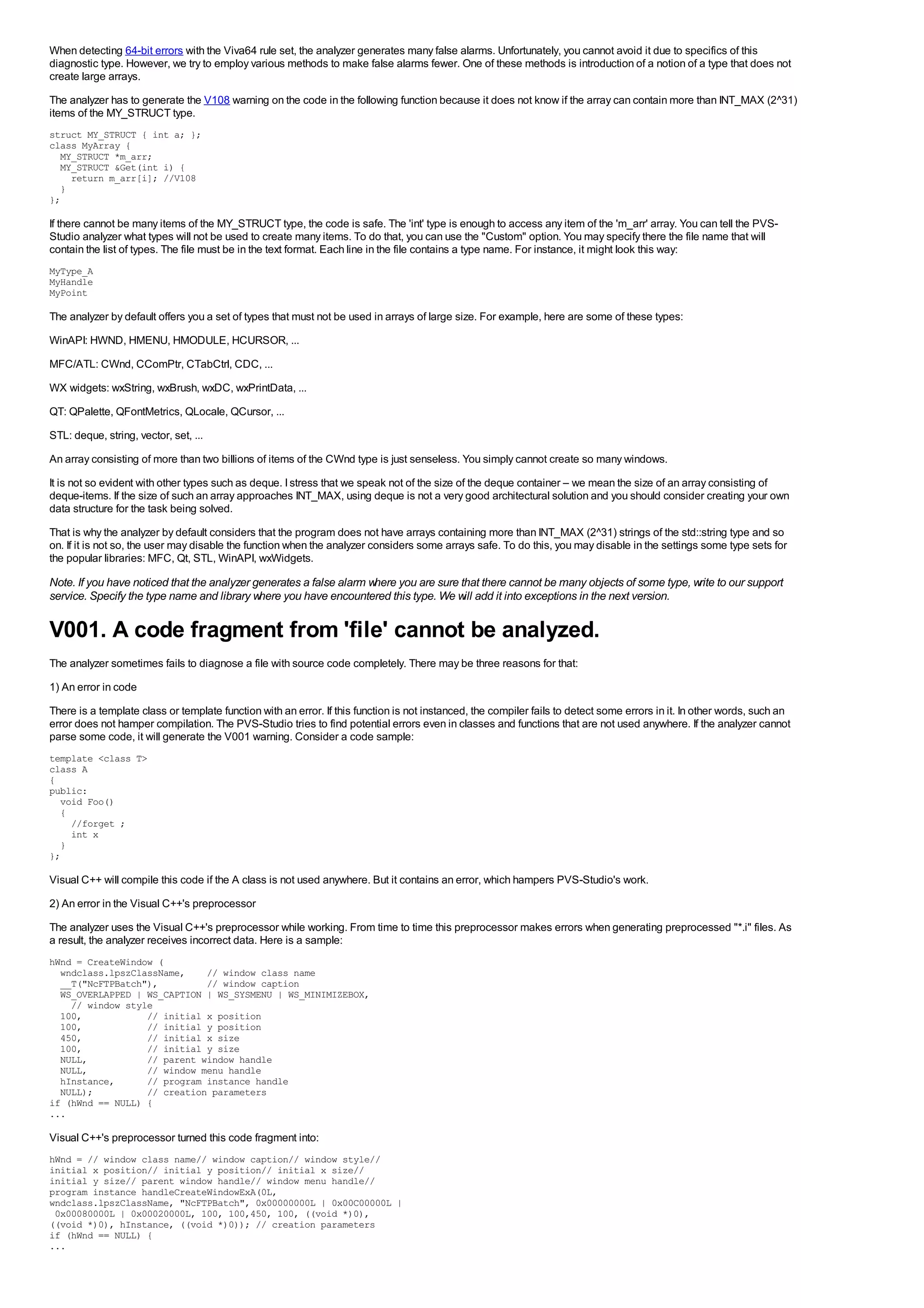 When detecting 64-bit errors with the Viva64 rule set, the analyzer generates many false alarms. Unfortunately, you cannot avoid it due to specifics of this
diagnostic type. However, we try to employ various methods to make false alarms fewer. One of these methods is introduction of a notion of a type that does not
create large arrays.
The analyzer has to generate the V108 warning on the code in the following function because it does not know if the array can contain more than INT_MAX (2^31)
items of the MY_STRUCT type.
struct MY_STRUCT { int a; };
class MyArray {
  MY_STRUCT *m_arr;
  MY_STRUCT &Get(int i) {
    return m_arr[i]; //V108
  }
};

If there cannot be many items of the MY_STRUCT type, the code is safe. The 'int' type is enough to access any item of the 'm_arr' array. You can tell the PVS-
Studio analyzer what types will not be used to create many items. To do that, you can use the "Custom" option. You may specify there the file name that will
contain the list of types. The file must be in the text format. Each line in the file contains a type name. For instance, it might look this way:
MyType_A
MyHandle
MyPoint

The analyzer by default offers you a set of types that must not be used in arrays of large size. For example, here are some of these types:
WinAPI: HWND, HMENU, HMODULE, HCURSOR, ...
MFC/ATL: CWnd, CComPtr, CTabCtrl, CDC, ...
WX widgets: wxString, wxBrush, wxDC, wxPrintData, ...
QT: QPalette, QFontMetrics, QLocale, QCursor, ...
STL: deque, string, vector, set, ...
An array consisting of more than two billions of items of the CWnd type is just senseless. You simply cannot create so many windows.
It is not so evident with other types such as deque. I stress that we speak not of the size of the deque container – we mean the size of an array consisting of
deque-items. If the size of such an array approaches INT_MAX, using deque is not a very good architectural solution and you should consider creating your own
data structure for the task being solved.
That is why the analyzer by default considers that the program does not have arrays containing more than INT_MAX (2^31) strings of the std::string type and so
on. If it is not so, the user may disable the function when the analyzer considers some arrays safe. To do this, you may disable in the settings some type sets for
the popular libraries: MFC, Qt, STL, WinAPI, wxWidgets.
Note. If you have noticed that the analyzer generates a false alarm where you are sure that there cannot be many objects of some type, write to our support
service. Specify the type name and library where you have encountered this type. We will add it into exceptions in the next version.

V001. A code fragment from 'file' cannot be analyzed.
The analyzer sometimes fails to diagnose a file with source code completely. There may be three reasons for that:
1) An error in code
There is a template class or template function with an error. If this function is not instanced, the compiler fails to detect some errors in it. In other words, such an
error does not hamper compilation. The PVS-Studio tries to find potential errors even in classes and functions that are not used anywhere. If the analyzer cannot
parse some code, it will generate the V001 warning. Consider a code sample:
template <class T>
class A
{
public:
  void Foo()
  {
    //forget ;
    int x
  }
};

Visual C++ will compile this code if the A class is not used anywhere. But it contains an error, which hampers PVS-Studio's work.
2) An error in the Visual C++'s preprocessor
The analyzer uses the Visual C++'s preprocessor while working. From time to time this preprocessor makes errors when generating preprocessed "*.i" files. As
a result, the analyzer receives incorrect data. Here is a sample:
hWnd = CreateWindow (
  wndclass.lpszClassName,    // window class name
  __T("NcFTPBatch"),         // window caption
  WS_OVERLAPPED | WS_CAPTION | WS_SYSMENU | WS_MINIMIZEBOX,
    // window style
  100,            // initial x position
  100,            // initial y position
  450,            // initial x size
  100,            // initial y size
  NULL,           // parent window handle
  NULL,           // window menu handle
  hInstance,      // program instance handle
  NULL);          // creation parameters
if (hWnd == NULL) {
...

Visual C++'s preprocessor turned this code fragment into:
hWnd = // window class name// window caption// window style//
initial x position// initial y position// initial x size//
initial y size// parent window handle// window menu handle//
program instance handleCreateWindowExA(0L,
wndclass.lpszClassName, "NcFTPBatch", 0x00000000L | 0x00C00000L |
 0x00080000L | 0x00020000L, 100, 100,450, 100, ((void *)0),
((void *)0), hInstance, ((void *)0)); // creation parameters
if (hWnd == NULL) {
...
 