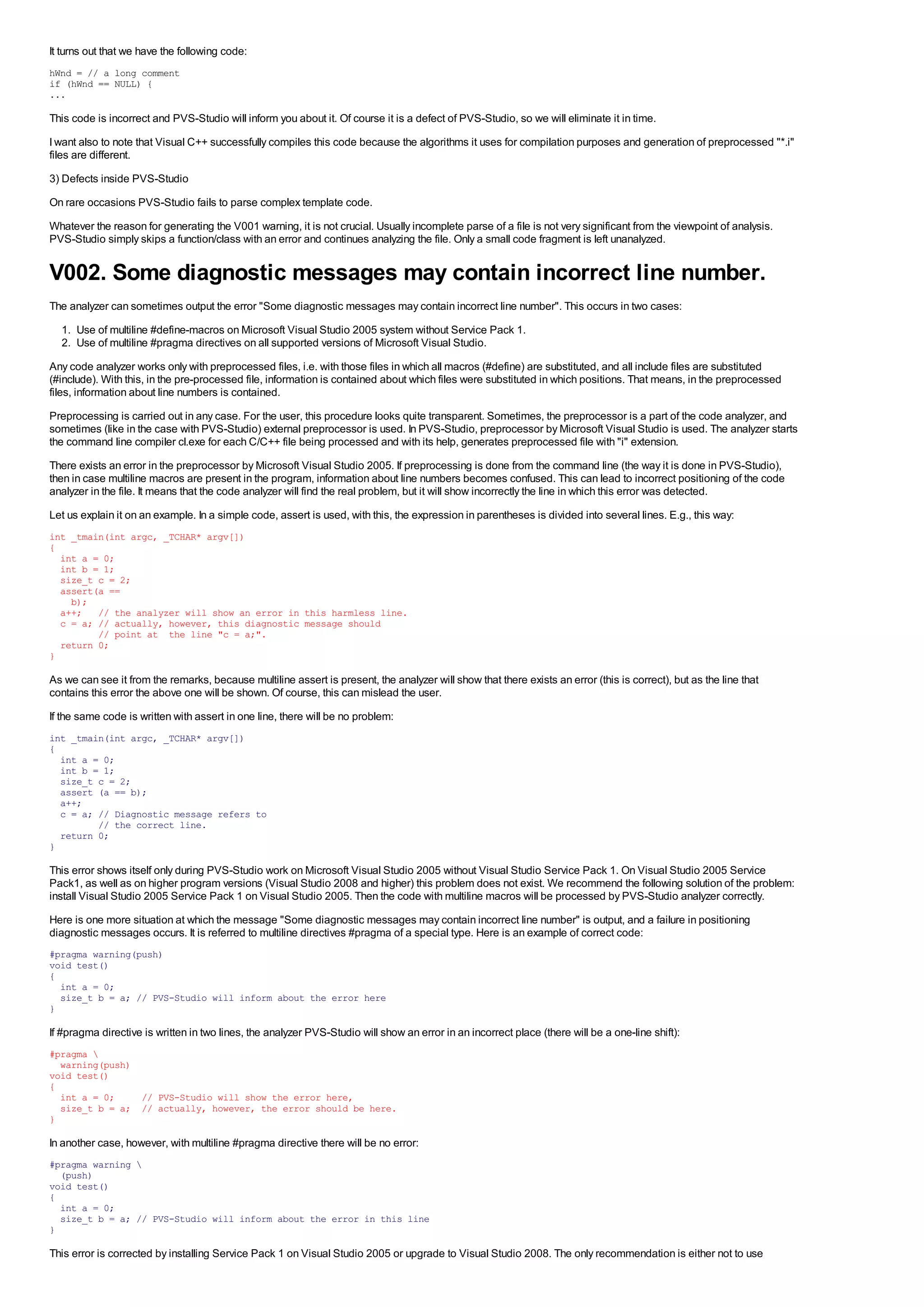 It turns out that we have the following code:
hWnd = // a long comment
if (hWnd == NULL) {
...

This code is incorrect and PVS-Studio will inform you about it. Of course it is a defect of PVS-Studio, so we will eliminate it in time.
I want also to note that Visual C++ successfully compiles this code because the algorithms it uses for compilation purposes and generation of preprocessed "*.i"
files are different.
3) Defects inside PVS-Studio
On rare occasions PVS-Studio fails to parse complex template code.
Whatever the reason for generating the V001 warning, it is not crucial. Usually incomplete parse of a file is not very significant from the viewpoint of analysis.
PVS-Studio simply skips a function/class with an error and continues analyzing the file. Only a small code fragment is left unanalyzed.


V002. Some diagnostic messages may contain incorrect line number.
The analyzer can sometimes output the error "Some diagnostic messages may contain incorrect line number". This occurs in two cases:
  1. Use of multiline #define-macros on Microsoft Visual Studio 2005 system without Service Pack 1.
  2. Use of multiline #pragma directives on all supported versions of Microsoft Visual Studio.
Any code analyzer works only with preprocessed files, i.e. with those files in which all macros (#define) are substituted, and all include files are substituted
(#include). With this, in the pre-processed file, information is contained about which files were substituted in which positions. That means, in the preprocessed
files, information about line numbers is contained.
Preprocessing is carried out in any case. For the user, this procedure looks quite transparent. Sometimes, the preprocessor is a part of the code analyzer, and
sometimes (like in the case with PVS-Studio) external preprocessor is used. In PVS-Studio, preprocessor by Microsoft Visual Studio is used. The analyzer starts
the command line compiler cl.exe for each C/C++ file being processed and with its help, generates preprocessed file with "i" extension.
There exists an error in the preprocessor by Microsoft Visual Studio 2005. If preprocessing is done from the command line (the way it is done in PVS-Studio),
then in case multiline macros are present in the program, information about line numbers becomes confused. This can lead to incorrect positioning of the code
analyzer in the file. It means that the code analyzer will find the real problem, but it will show incorrectly the line in which this error was detected.
Let us explain it on an example. In a simple code, assert is used, with this, the expression in parentheses is divided into several lines. E.g., this way:
int _tmain(int argc, _TCHAR* argv[])
{
  int a = 0;
  int b = 1;
  size_t c = 2;
  assert(a ==
    b);
  a++; // the analyzer will show an error in this harmless line.
  c = a; // actually, however, this diagnostic message should
         // point at the line "c = a;".
  return 0;
}

As we can see it from the remarks, because multiline assert is present, the analyzer will show that there exists an error (this is correct), but as the line that
contains this error the above one will be shown. Of course, this can mislead the user.
If the same code is written with assert in one line, there will be no problem:
int _tmain(int argc, _TCHAR* argv[])
{
  int a = 0;
  int b = 1;
  size_t c = 2;
  assert (a == b);
  a++;
  c = a; // Diagnostic message refers to
         // the correct line.
  return 0;
}

This error shows itself only during PVS-Studio work on Microsoft Visual Studio 2005 without Visual Studio Service Pack 1. On Visual Studio 2005 Service
Pack1, as well as on higher program versions (Visual Studio 2008 and higher) this problem does not exist. We recommend the following solution of the problem:
install Visual Studio 2005 Service Pack 1 on Visual Studio 2005. Then the code with multiline macros will be processed by PVS-Studio analyzer correctly.
Here is one more situation at which the message "Some diagnostic messages may contain incorrect line number" is output, and a failure in positioning
diagnostic messages occurs. It is referred to multiline directives #pragma of a special type. Here is an example of correct code:
#pragma warning(push)
void test()
{
  int a = 0;
  size_t b = a; // PVS-Studio will inform about the error here
}

If #pragma directive is written in two lines, the analyzer PVS-Studio will show an error in an incorrect place (there will be a one-line shift):
#pragma 
  warning(push)
void test()
{
  int a = 0;    // PVS-Studio will show the error here,
  size_t b = a; // actually, however, the error should be here.
}

In another case, however, with multiline #pragma directive there will be no error:
#pragma warning 
  (push)
void test()
{
  int a = 0;
  size_t b = a; // PVS-Studio will inform about the error in this line
}

This error is corrected by installing Service Pack 1 on Visual Studio 2005 or upgrade to Visual Studio 2008. The only recommendation is either not to use
 