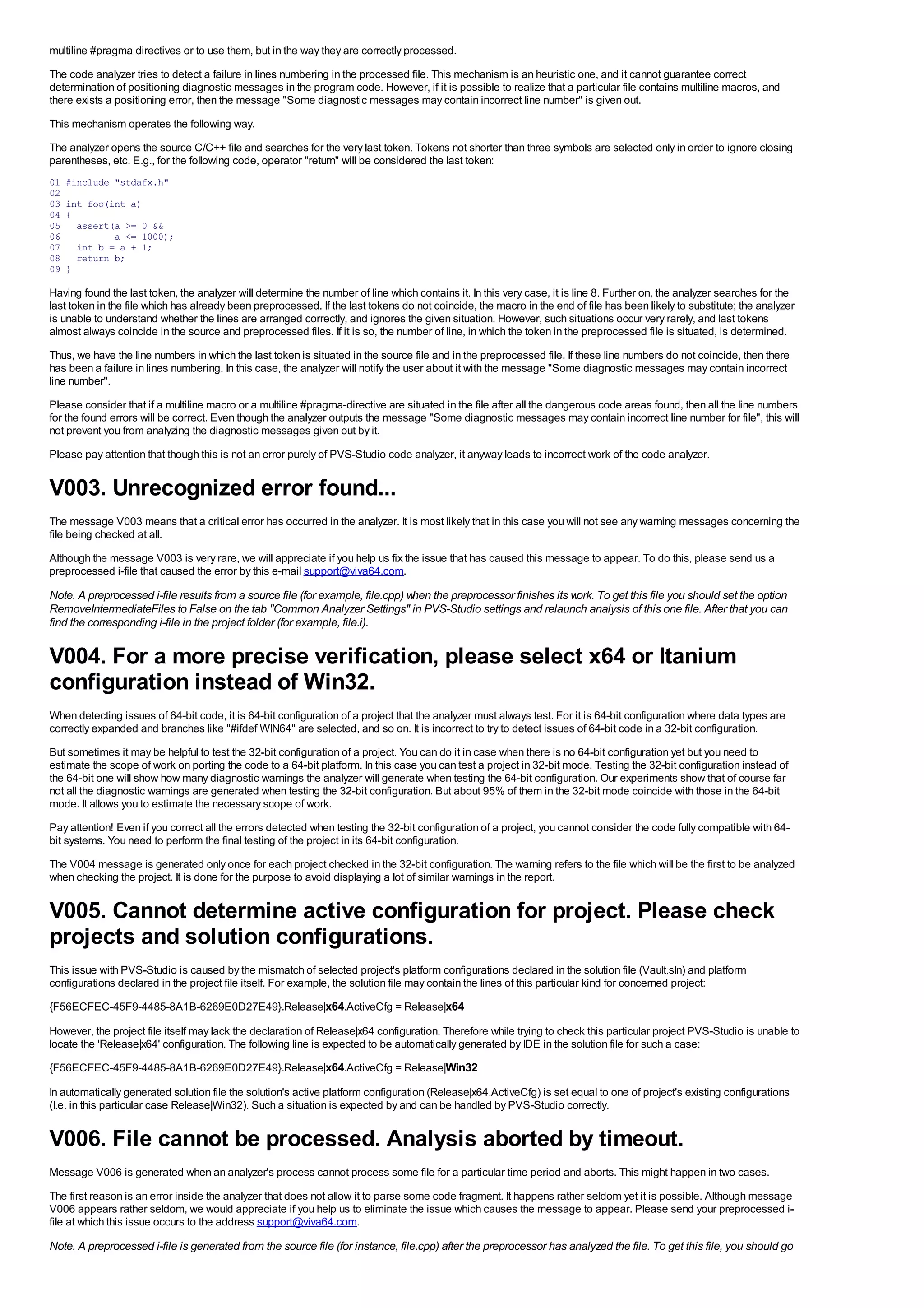 multiline #pragma directives or to use them, but in the way they are correctly processed.
The code analyzer tries to detect a failure in lines numbering in the processed file. This mechanism is an heuristic one, and it cannot guarantee correct
determination of positioning diagnostic messages in the program code. However, if it is possible to realize that a particular file contains multiline macros, and
there exists a positioning error, then the message "Some diagnostic messages may contain incorrect line number" is given out.
This mechanism operates the following way.
The analyzer opens the source C/C++ file and searches for the very last token. Tokens not shorter than three symbols are selected only in order to ignore closing
parentheses, etc. E.g., for the following code, operator "return" will be considered the last token:
01   #include "stdafx.h"
02
03   int foo(int a)
04   {
05     assert(a >= 0 &&
06            a <= 1000);
07     int b = a + 1;
08     return b;
09   }

Having found the last token, the analyzer will determine the number of line which contains it. In this very case, it is line 8. Further on, the analyzer searches for the
last token in the file which has already been preprocessed. If the last tokens do not coincide, the macro in the end of file has been likely to substitute; the analyzer
is unable to understand whether the lines are arranged correctly, and ignores the given situation. However, such situations occur very rarely, and last tokens
almost always coincide in the source and preprocessed files. If it is so, the number of line, in which the token in the preprocessed file is situated, is determined.
Thus, we have the line numbers in which the last token is situated in the source file and in the preprocessed file. If these line numbers do not coincide, then there
has been a failure in lines numbering. In this case, the analyzer will notify the user about it with the message "Some diagnostic messages may contain incorrect
line number".
Please consider that if a multiline macro or a multiline #pragma-directive are situated in the file after all the dangerous code areas found, then all the line numbers
for the found errors will be correct. Even though the analyzer outputs the message "Some diagnostic messages may contain incorrect line number for file", this will
not prevent you from analyzing the diagnostic messages given out by it.
Please pay attention that though this is not an error purely of PVS-Studio code analyzer, it anyway leads to incorrect work of the code analyzer.


V003. Unrecognized error found...
The message V003 means that a critical error has occurred in the analyzer. It is most likely that in this case you will not see any warning messages concerning the
file being checked at all.
Although the message V003 is very rare, we will appreciate if you help us fix the issue that has caused this message to appear. To do this, please send us a
preprocessed i-file that caused the error by this e-mail support@viva64.com.

Note. A preprocessed i-file results from a source file (for example, file.cpp) when the preprocessor finishes its work. To get this file you should set the option
RemoveIntermediateFiles to False on the tab "Common Analyzer Settings" in PVS-Studio settings and relaunch analysis of this one file. After that you can
find the corresponding i-file in the project folder (for example, file.i).

V004. For a more precise verification, please select x64 or Itanium
configuration instead of Win32.
When detecting issues of 64-bit code, it is 64-bit configuration of a project that the analyzer must always test. For it is 64-bit configuration where data types are
correctly expanded and branches like "#ifdef WIN64" are selected, and so on. It is incorrect to try to detect issues of 64-bit code in a 32-bit configuration.
But sometimes it may be helpful to test the 32-bit configuration of a project. You can do it in case when there is no 64-bit configuration yet but you need to
estimate the scope of work on porting the code to a 64-bit platform. In this case you can test a project in 32-bit mode. Testing the 32-bit configuration instead of
the 64-bit one will show how many diagnostic warnings the analyzer will generate when testing the 64-bit configuration. Our experiments show that of course far
not all the diagnostic warnings are generated when testing the 32-bit configuration. But about 95% of them in the 32-bit mode coincide with those in the 64-bit
mode. It allows you to estimate the necessary scope of work.
Pay attention! Even if you correct all the errors detected when testing the 32-bit configuration of a project, you cannot consider the code fully compatible with 64-
bit systems. You need to perform the final testing of the project in its 64-bit configuration.
The V004 message is generated only once for each project checked in the 32-bit configuration. The warning refers to the file which will be the first to be analyzed
when checking the project. It is done for the purpose to avoid displaying a lot of similar warnings in the report.


V005. Cannot determine active configuration for project. Please check
projects and solution configurations.
This issue with PVS-Studio is caused by the mismatch of selected project's platform configurations declared in the solution file (Vault.sln) and platform
configurations declared in the project file itself. For example, the solution file may contain the lines of this particular kind for concerned project:
{F56ECFEC-45F9-4485-8A1B-6269E0D27E49}.Release|x64.ActiveCfg = Release|x64

However, the project file itself may lack the declaration of Release|x64 configuration. Therefore while trying to check this particular project PVS-Studio is unable to
locate the 'Release|x64' configuration. The following line is expected to be automatically generated by IDE in the solution file for such a case:
{F56ECFEC-45F9-4485-8A1B-6269E0D27E49}.Release|x64.ActiveCfg = Release|Win32

In automatically generated solution file the solution's active platform configuration (Release|x64.ActiveCfg) is set equal to one of project's existing configurations
(I.e. in this particular case Release|Win32). Such a situation is expected by and can be handled by PVS-Studio correctly.


V006. File cannot be processed. Analysis aborted by timeout.
Message V006 is generated when an analyzer's process cannot process some file for a particular time period and aborts. This might happen in two cases.
The first reason is an error inside the analyzer that does not allow it to parse some code fragment. It happens rather seldom yet it is possible. Although message
V006 appears rather seldom, we would appreciate if you help us to eliminate the issue which causes the message to appear. Please send your preprocessed i-
file at which this issue occurs to the address support@viva64.com.
Note. A preprocessed i-file is generated from the source file (for instance, file.cpp) after the preprocessor has analyzed the file. To get this file, you should go
 