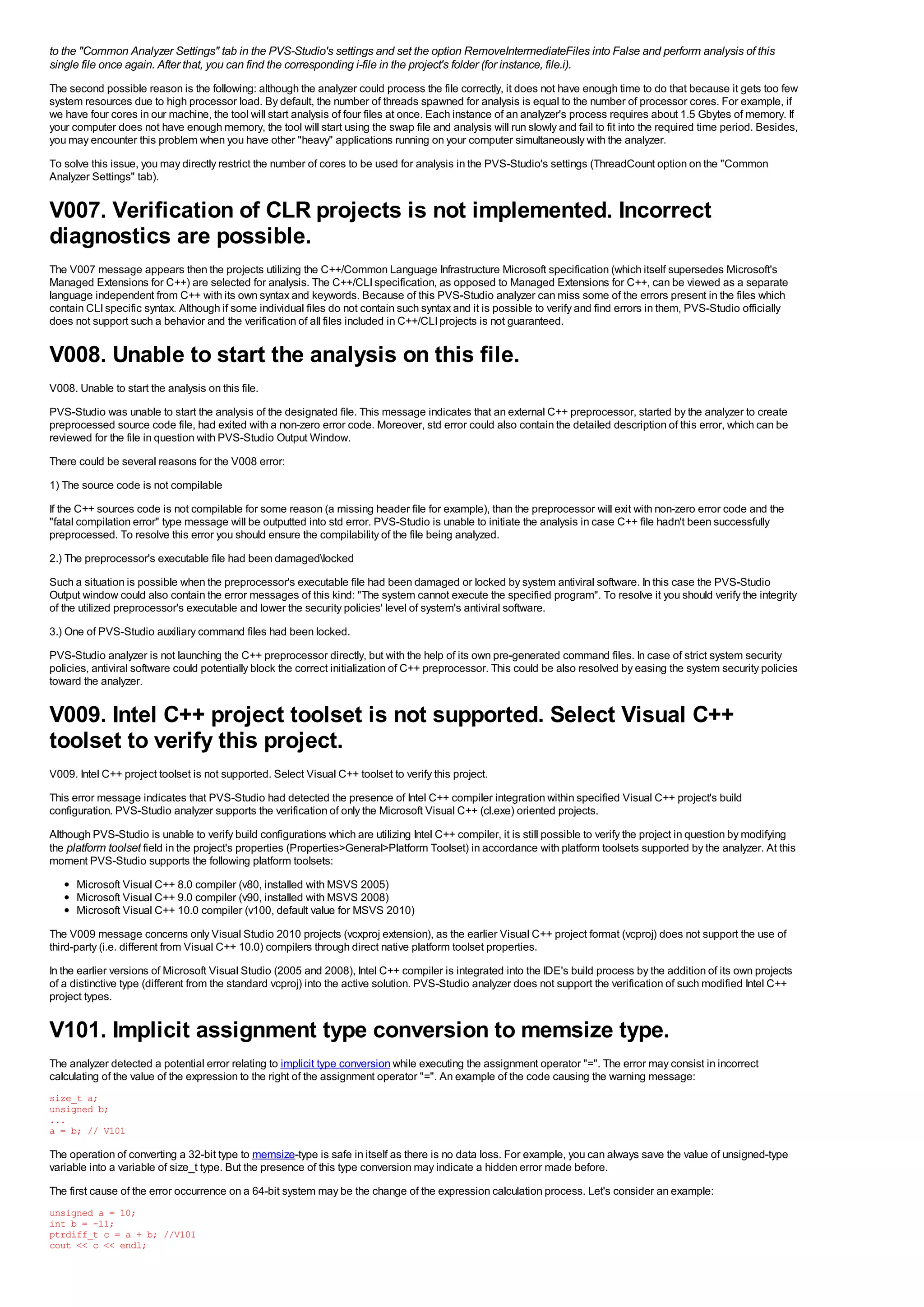 to the "Common Analyzer Settings" tab in the PVS-Studio's settings and set the option RemoveIntermediateFiles into False and perform analysis of this
single file once again. After that, you can find the corresponding i-file in the project's folder (for instance, file.i).
The second possible reason is the following: although the analyzer could process the file correctly, it does not have enough time to do that because it gets too few
system resources due to high processor load. By default, the number of threads spawned for analysis is equal to the number of processor cores. For example, if
we have four cores in our machine, the tool will start analysis of four files at once. Each instance of an analyzer's process requires about 1.5 Gbytes of memory. If
your computer does not have enough memory, the tool will start using the swap file and analysis will run slowly and fail to fit into the required time period. Besides,
you may encounter this problem when you have other "heavy" applications running on your computer simultaneously with the analyzer.
To solve this issue, you may directly restrict the number of cores to be used for analysis in the PVS-Studio's settings (ThreadCount option on the "Common
Analyzer Settings" tab).


V007. Verification of CLR projects is not implemented. Incorrect
diagnostics are possible.
The V007 message appears then the projects utilizing the C++/Common Language Infrastructure Microsoft specification (which itself supersedes Microsoft's
Managed Extensions for C++) are selected for analysis. The C++/CLI specification, as opposed to Managed Extensions for C++, can be viewed as a separate
language independent from C++ with its own syntax and keywords. Because of this PVS-Studio analyzer can miss some of the errors present in the files which
contain CLI specific syntax. Although if some individual files do not contain such syntax and it is possible to verify and find errors in them, PVS-Studio officially
does not support such a behavior and the verification of all files included in C++/CLI projects is not guaranteed.


V008. Unable to start the analysis on this file.
V008. Unable to start the analysis on this file.
PVS-Studio was unable to start the analysis of the designated file. This message indicates that an external C++ preprocessor, started by the analyzer to create
preprocessed source code file, had exited with a non-zero error code. Moreover, std error could also contain the detailed description of this error, which can be
reviewed for the file in question with PVS-Studio Output Window.
There could be several reasons for the V008 error:
1) The source code is not compilable
If the C++ sources code is not compilable for some reason (a missing header file for example), than the preprocessor will exit with non-zero error code and the
"fatal compilation error" type message will be outputted into std error. PVS-Studio is unable to initiate the analysis in case C++ file hadn't been successfully
preprocessed. To resolve this error you should ensure the compilability of the file being analyzed.
2.) The preprocessor's executable file had been damagedlocked
Such a situation is possible when the preprocessor's executable file had been damaged or locked by system antiviral software. In this case the PVS-Studio
Output window could also contain the error messages of this kind: "The system cannot execute the specified program". To resolve it you should verify the integrity
of the utilized preprocessor's executable and lower the security policies' level of system's antiviral software.
3.) One of PVS-Studio auxiliary command files had been locked.
PVS-Studio analyzer is not launching the C++ preprocessor directly, but with the help of its own pre-generated command files. In case of strict system security
policies, antiviral software could potentially block the correct initialization of C++ preprocessor. This could be also resolved by easing the system security policies
toward the analyzer.


V009. Intel C++ project toolset is not supported. Select Visual C++
toolset to verify this project.
V009. Intel C++ project toolset is not supported. Select Visual C++ toolset to verify this project.
This error message indicates that PVS-Studio had detected the presence of Intel C++ compiler integration within specified Visual C++ project's build
configuration. PVS-Studio analyzer supports the verification of only the Microsoft Visual C++ (cl.exe) oriented projects.
Although PVS-Studio is unable to verify build configurations which are utilizing Intel C++ compiler, it is still possible to verify the project in question by modifying
the platform toolset field in the project's properties (Properties>General>Platform Toolset) in accordance with platform toolsets supported by the analyzer. At this
moment PVS-Studio supports the following platform toolsets:
      Microsoft Visual C++ 8.0 compiler (v80, installed with MSVS 2005)
      Microsoft Visual C++ 9.0 compiler (v90, installed with MSVS 2008)
      Microsoft Visual C++ 10.0 compiler (v100, default value for MSVS 2010)
The V009 message concerns only Visual Studio 2010 projects (vcxproj extension), as the earlier Visual C++ project format (vcproj) does not support the use of
third-party (i.e. different from Visual C++ 10.0) compilers through direct native platform toolset properties.
In the earlier versions of Microsoft Visual Studio (2005 and 2008), Intel C++ compiler is integrated into the IDE's build process by the addition of its own projects
of a distinctive type (different from the standard vcproj) into the active solution. PVS-Studio analyzer does not support the verification of such modified Intel C++
project types.


V101. Implicit assignment type conversion to memsize type.
The analyzer detected a potential error relating to implicit type conversion while executing the assignment operator "=". The error may consist in incorrect
calculating of the value of the expression to the right of the assignment operator "=". An example of the code causing the warning message:
size_t a;
unsigned b;
...
a = b; // V101

The operation of converting a 32-bit type to memsize-type is safe in itself as there is no data loss. For example, you can always save the value of unsigned-type
variable into a variable of size_t type. But the presence of this type conversion may indicate a hidden error made before.
The first cause of the error occurrence on a 64-bit system may be the change of the expression calculation process. Let's consider an example:
unsigned a = 10;
int b = -11;
ptrdiff_t c = a + b; //V101
cout << c << endl;
 