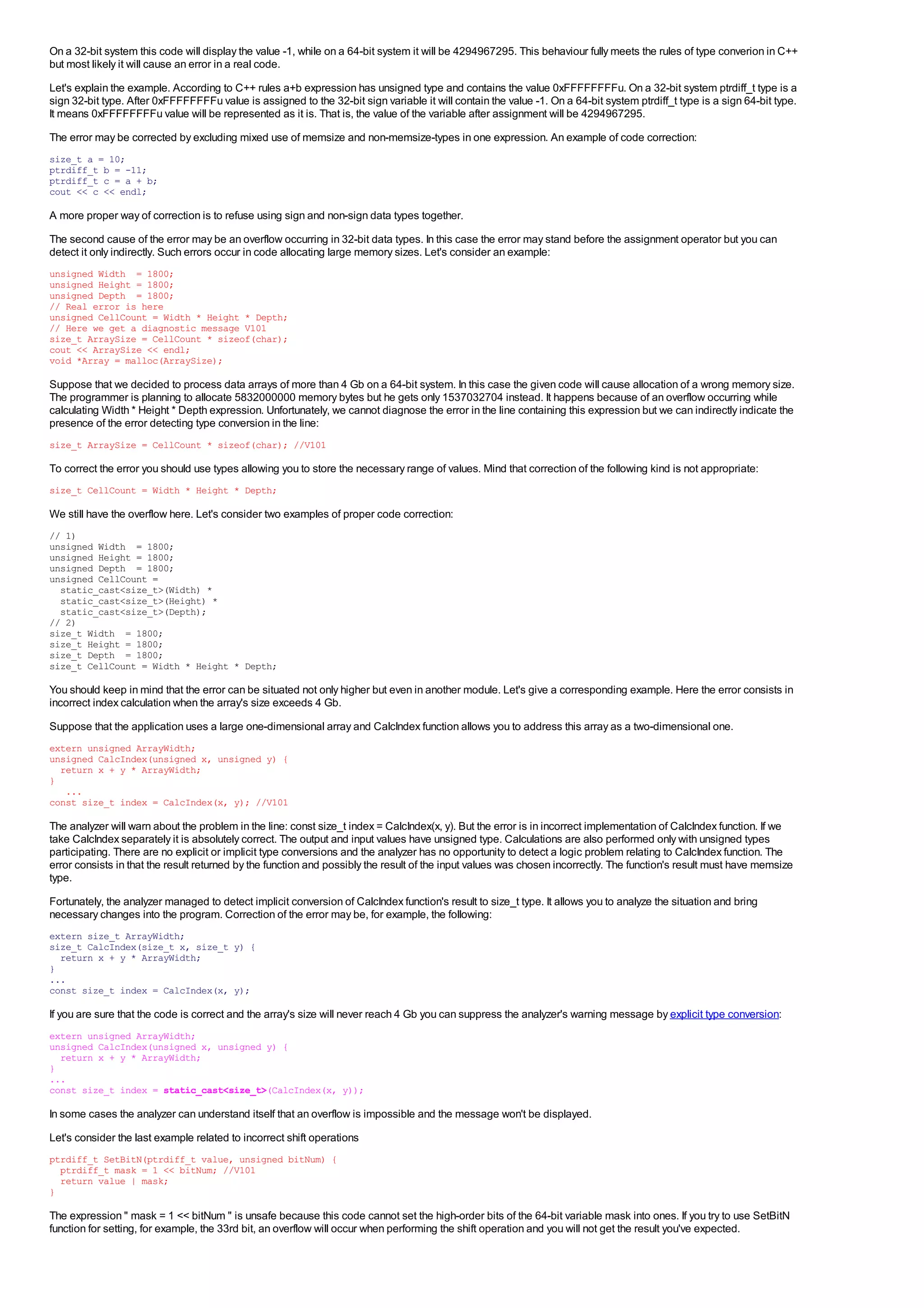 On a 32-bit system this code will display the value -1, while on a 64-bit system it will be 4294967295. This behaviour fully meets the rules of type converion in C++
but most likely it will cause an error in a real code.
Let's explain the example. According to C++ rules a+b expression has unsigned type and contains the value 0xFFFFFFFFu. On a 32-bit system ptrdiff_t type is a
sign 32-bit type. After 0xFFFFFFFFu value is assigned to the 32-bit sign variable it will contain the value -1. On a 64-bit system ptrdiff_t type is a sign 64-bit type.
It means 0xFFFFFFFFu value will be represented as it is. That is, the value of the variable after assignment will be 4294967295.
The error may be corrected by excluding mixed use of memsize and non-memsize-types in one expression. An example of code correction:
size_t a = 10;
ptrdiff_t b = -11;
ptrdiff_t c = a + b;
cout << c << endl;

A more proper way of correction is to refuse using sign and non-sign data types together.
The second cause of the error may be an overflow occurring in 32-bit data types. In this case the error may stand before the assignment operator but you can
detect it only indirectly. Such errors occur in code allocating large memory sizes. Let's consider an example:
unsigned Width = 1800;
unsigned Height = 1800;
unsigned Depth = 1800;
// Real error is here
unsigned CellCount = Width * Height * Depth;
// Here we get a diagnostic message V101
size_t ArraySize = CellCount * sizeof(char);
cout << ArraySize << endl;
void *Array = malloc(ArraySize);

Suppose that we decided to process data arrays of more than 4 Gb on a 64-bit system. In this case the given code will cause allocation of a wrong memory size.
The programmer is planning to allocate 5832000000 memory bytes but he gets only 1537032704 instead. It happens because of an overflow occurring while
calculating Width * Height * Depth expression. Unfortunately, we cannot diagnose the error in the line containing this expression but we can indirectly indicate the
presence of the error detecting type conversion in the line:
size_t ArraySize = CellCount * sizeof(char); //V101

To correct the error you should use types allowing you to store the necessary range of values. Mind that correction of the following kind is not appropriate:
size_t CellCount = Width * Height * Depth;

We still have the overflow here. Let's consider two examples of proper code correction:
// 1)
unsigned Width = 1800;
unsigned Height = 1800;
unsigned Depth = 1800;
unsigned CellCount =
  static_cast<size_t>(Width) *
  static_cast<size_t>(Height) *
  static_cast<size_t>(Depth);
// 2)
size_t Width = 1800;
size_t Height = 1800;
size_t Depth = 1800;
size_t CellCount = Width * Height * Depth;

You should keep in mind that the error can be situated not only higher but even in another module. Let's give a corresponding example. Here the error consists in
incorrect index calculation when the array's size exceeds 4 Gb.
Suppose that the application uses a large one-dimensional array and CalcIndex function allows you to address this array as a two-dimensional one.
extern unsigned ArrayWidth;
unsigned CalcIndex(unsigned x, unsigned y) {
  return x + y * ArrayWidth;
}
   ...
const size_t index = CalcIndex(x, y); //V101

The analyzer will warn about the problem in the line: const size_t index = CalcIndex(x, y). But the error is in incorrect implementation of CalcIndex function. If we
take CalcIndex separately it is absolutely correct. The output and input values have unsigned type. Calculations are also performed only with unsigned types
participating. There are no explicit or implicit type conversions and the analyzer has no opportunity to detect a logic problem relating to CalcIndex function. The
error consists in that the result returned by the function and possibly the result of the input values was chosen incorrectly. The function's result must have memsize
type.
Fortunately, the analyzer managed to detect implicit conversion of CalcIndex function's result to size_t type. It allows you to analyze the situation and bring
necessary changes into the program. Correction of the error may be, for example, the following:
extern size_t ArrayWidth;
size_t CalcIndex(size_t x, size_t y) {
  return x + y * ArrayWidth;
}
...
const size_t index = CalcIndex(x, y);

If you are sure that the code is correct and the array's size will never reach 4 Gb you can suppress the analyzer's warning message by explicit type conversion:
extern unsigned ArrayWidth;
unsigned CalcIndex(unsigned x, unsigned y) {
  return x + y * ArrayWidth;
}
...
const size_t index = static_cast<size_t>(CalcIndex(x, y));

In some cases the analyzer can understand itself that an overflow is impossible and the message won't be displayed.
Let's consider the last example related to incorrect shift operations
ptrdiff_t SetBitN(ptrdiff_t value, unsigned bitNum) {
  ptrdiff_t mask = 1 << bitNum; //V101
  return value | mask;
}

The expression " mask = 1 << bitNum " is unsafe because this code cannot set the high-order bits of the 64-bit variable mask into ones. If you try to use SetBitN
function for setting, for example, the 33rd bit, an overflow will occur when performing the shift operation and you will not get the result you've expected.
 