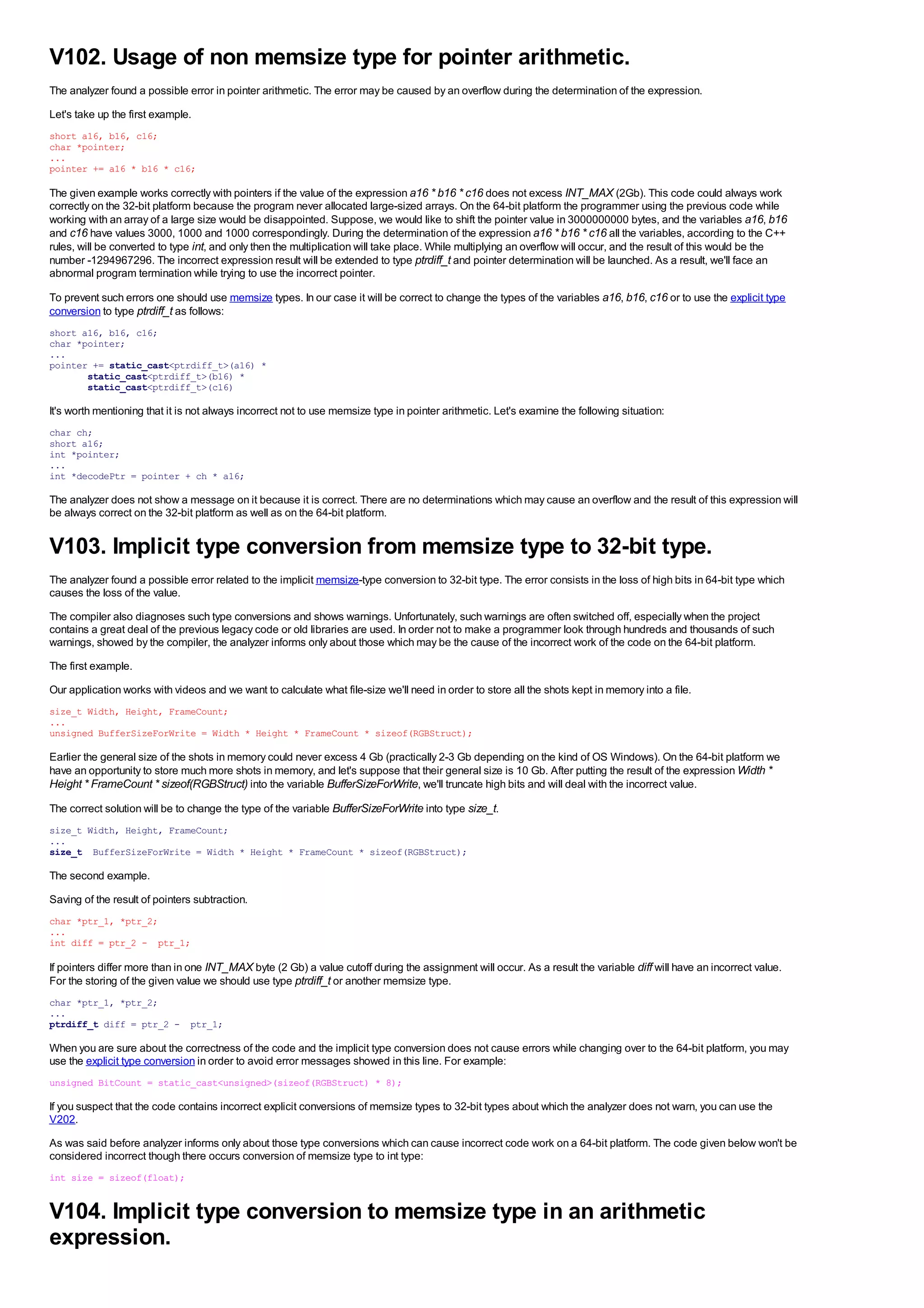 V102. Usage of non memsize type for pointer arithmetic.
The analyzer found a possible error in pointer arithmetic. The error may be caused by an overflow during the determination of the expression.
Let's take up the first example.
short a16, b16, c16;
char *pointer;
...
pointer += a16 * b16 * c16;

The given example works correctly with pointers if the value of the expression a16 * b16 * c16 does not excess INT_MAX (2Gb). This code could always work
correctly on the 32-bit platform because the program never allocated large-sized arrays. On the 64-bit platform the programmer using the previous code while
working with an array of a large size would be disappointed. Suppose, we would like to shift the pointer value in 3000000000 bytes, and the variables a16, b16
and c16 have values 3000, 1000 and 1000 correspondingly. During the determination of the expression a16 * b16 * c16 all the variables, according to the C++
rules, will be converted to type int, and only then the multiplication will take place. While multiplying an overflow will occur, and the result of this would be the
number -1294967296. The incorrect expression result will be extended to type ptrdiff_t and pointer determination will be launched. As a result, we'll face an
abnormal program termination while trying to use the incorrect pointer.

To prevent such errors one should use memsize types. In our case it will be correct to change the types of the variables a16, b16, c16 or to use the explicit type
conversion to type ptrdiff_t as follows:
short a16, b16, c16;
char *pointer;
...
pointer += static_cast<ptrdiff_t>(a16) *
       static_cast<ptrdiff_t>(b16) *
       static_cast<ptrdiff_t>(c16)

It's worth mentioning that it is not always incorrect not to use memsize type in pointer arithmetic. Let's examine the following situation:
char ch;
short a16;
int *pointer;
...
int *decodePtr = pointer + ch * a16;

The analyzer does not show a message on it because it is correct. There are no determinations which may cause an overflow and the result of this expression will
be always correct on the 32-bit platform as well as on the 64-bit platform.


V103. Implicit type conversion from memsize type to 32-bit type.
The analyzer found a possible error related to the implicit memsize-type conversion to 32-bit type. The error consists in the loss of high bits in 64-bit type which
causes the loss of the value.
The compiler also diagnoses such type conversions and shows warnings. Unfortunately, such warnings are often switched off, especially when the project
contains a great deal of the previous legacy code or old libraries are used. In order not to make a programmer look through hundreds and thousands of such
warnings, showed by the compiler, the analyzer informs only about those which may be the cause of the incorrect work of the code on the 64-bit platform.
The first example.
Our application works with videos and we want to calculate what file-size we'll need in order to store all the shots kept in memory into a file.
size_t Width, Height, FrameCount;
...
unsigned BufferSizeForWrite = Width * Height * FrameCount * sizeof(RGBStruct);

Earlier the general size of the shots in memory could never excess 4 Gb (practically 2-3 Gb depending on the kind of OS Windows). On the 64-bit platform we
have an opportunity to store much more shots in memory, and let's suppose that their general size is 10 Gb. After putting the result of the expression Width *
Height * FrameCount * sizeof(RGBStruct) into the variable BufferSizeForWrite, we'll truncate high bits and will deal with the incorrect value.
The correct solution will be to change the type of the variable BufferSizeForWrite into type size_t.
size_t Width, Height, FrameCount;
...
size_t BufferSizeForWrite = Width * Height * FrameCount * sizeof(RGBStruct);

The second example.
Saving of the result of pointers subtraction.
char *ptr_1, *ptr_2;
...
int diff = ptr_2 - ptr_1;

If pointers differ more than in one INT_MAX byte (2 Gb) a value cutoff during the assignment will occur. As a result the variable diff will have an incorrect value.
For the storing of the given value we should use type ptrdiff_t or another memsize type.
char *ptr_1, *ptr_2;
...
ptrdiff_t diff = ptr_2 - ptr_1;

When you are sure about the correctness of the code and the implicit type conversion does not cause errors while changing over to the 64-bit platform, you may
use the explicit type conversion in order to avoid error messages showed in this line. For example:
unsigned BitCount = static_cast<unsigned>(sizeof(RGBStruct) * 8);

If you suspect that the code contains incorrect explicit conversions of memsize types to 32-bit types about which the analyzer does not warn, you can use the
V202.
As was said before analyzer informs only about those type conversions which can cause incorrect code work on a 64-bit platform. The code given below won't be
considered incorrect though there occurs conversion of memsize type to int type:
int size = sizeof(float);


V104. Implicit type conversion to memsize type in an arithmetic
expression.
 