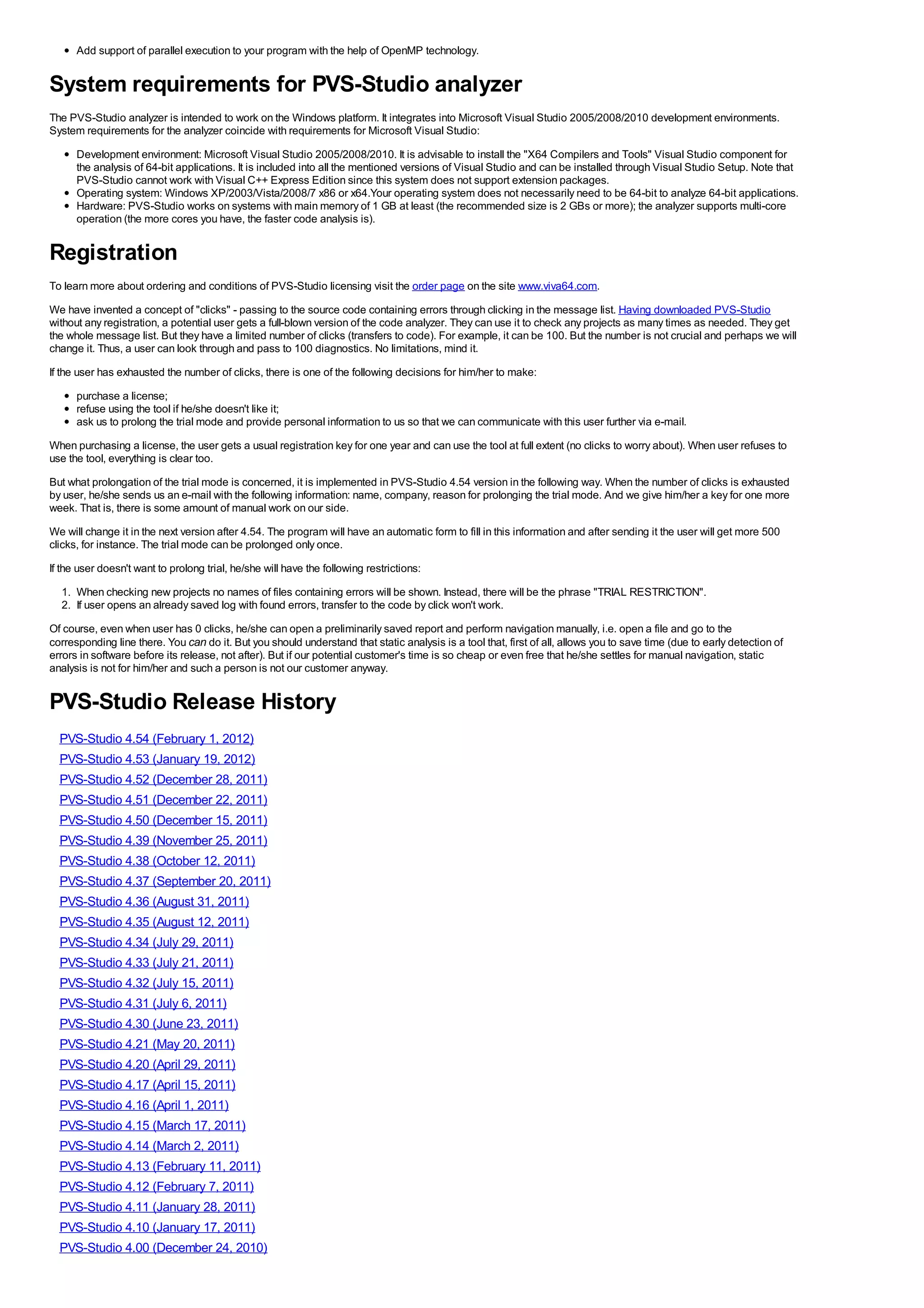 Add support of parallel execution to your program with the help of OpenMP technology.


System requirements for PVS-Studio analyzer
The PVS-Studio analyzer is intended to work on the Windows platform. It integrates into Microsoft Visual Studio 2005/2008/2010 development environments.
System requirements for the analyzer coincide with requirements for Microsoft Visual Studio:
      Development environment: Microsoft Visual Studio 2005/2008/2010. It is advisable to install the "X64 Compilers and Tools" Visual Studio component for
      the analysis of 64-bit applications. It is included into all the mentioned versions of Visual Studio and can be installed through Visual Studio Setup. Note that
      PVS-Studio cannot work with Visual C++ Express Edition since this system does not support extension packages.
      Operating system: Windows XP/2003/Vista/2008/7 x86 or x64.Your operating system does not necessarily need to be 64-bit to analyze 64-bit applications.
      Hardware: PVS-Studio works on systems with main memory of 1 GB at least (the recommended size is 2 GBs or more); the analyzer supports multi-core
      operation (the more cores you have, the faster code analysis is).


Registration
To learn more about ordering and conditions of PVS-Studio licensing visit the order page on the site www.viva64.com.
We have invented a concept of "clicks" - passing to the source code containing errors through clicking in the message list. Having downloaded PVS-Studio
without any registration, a potential user gets a full-blown version of the code analyzer. They can use it to check any projects as many times as needed. They get
the whole message list. But they have a limited number of clicks (transfers to code). For example, it can be 100. But the number is not crucial and perhaps we will
change it. Thus, a user can look through and pass to 100 diagnostics. No limitations, mind it.
If the user has exhausted the number of clicks, there is one of the following decisions for him/her to make:
      purchase a license;
      refuse using the tool if he/she doesn't like it;
      ask us to prolong the trial mode and provide personal information to us so that we can communicate with this user further via e-mail.
When purchasing a license, the user gets a usual registration key for one year and can use the tool at full extent (no clicks to worry about). When user refuses to
use the tool, everything is clear too.
But what prolongation of the trial mode is concerned, it is implemented in PVS-Studio 4.54 version in the following way. When the number of clicks is exhausted
by user, he/she sends us an e-mail with the following information: name, company, reason for prolonging the trial mode. And we give him/her a key for one more
week. That is, there is some amount of manual work on our side.
We will change it in the next version after 4.54. The program will have an automatic form to fill in this information and after sending it the user will get more 500
clicks, for instance. The trial mode can be prolonged only once.
If the user doesn't want to prolong trial, he/she will have the following restrictions:
  1. When checking new projects no names of files containing errors will be shown. Instead, there will be the phrase "TRIAL RESTRICTION".
  2. If user opens an already saved log with found errors, transfer to the code by click won't work.
Of course, even when user has 0 clicks, he/she can open a preliminarily saved report and perform navigation manually, i.e. open a file and go to the
corresponding line there. You can do it. But you should understand that static analysis is a tool that, first of all, allows you to save time (due to early detection of
errors in software before its release, not after). But if our potential customer's time is so cheap or even free that he/she settles for manual navigation, static
analysis is not for him/her and such a person is not our customer anyway.


PVS-Studio Release History
  PVS-Studio 4.54 (February 1, 2012)
  PVS-Studio 4.53 (January 19, 2012)
  PVS-Studio 4.52 (December 28, 2011)
  PVS-Studio 4.51 (December 22, 2011)
  PVS-Studio 4.50 (December 15, 2011)
  PVS-Studio 4.39 (November 25, 2011)
  PVS-Studio 4.38 (October 12, 2011)
  PVS-Studio 4.37 (September 20, 2011)
  PVS-Studio 4.36 (August 31, 2011)
  PVS-Studio 4.35 (August 12, 2011)
  PVS-Studio 4.34 (July 29, 2011)
  PVS-Studio 4.33 (July 21, 2011)
  PVS-Studio 4.32 (July 15, 2011)
  PVS-Studio 4.31 (July 6, 2011)
  PVS-Studio 4.30 (June 23, 2011)
  PVS-Studio 4.21 (May 20, 2011)
  PVS-Studio 4.20 (April 29, 2011)
  PVS-Studio 4.17 (April 15, 2011)
  PVS-Studio 4.16 (April 1, 2011)
  PVS-Studio 4.15 (March 17, 2011)
  PVS-Studio 4.14 (March 2, 2011)
  PVS-Studio 4.13 (February 11, 2011)
  PVS-Studio 4.12 (February 7, 2011)
  PVS-Studio 4.11 (January 28, 2011)
  PVS-Studio 4.10 (January 17, 2011)
  PVS-Studio 4.00 (December 24, 2010)
 
