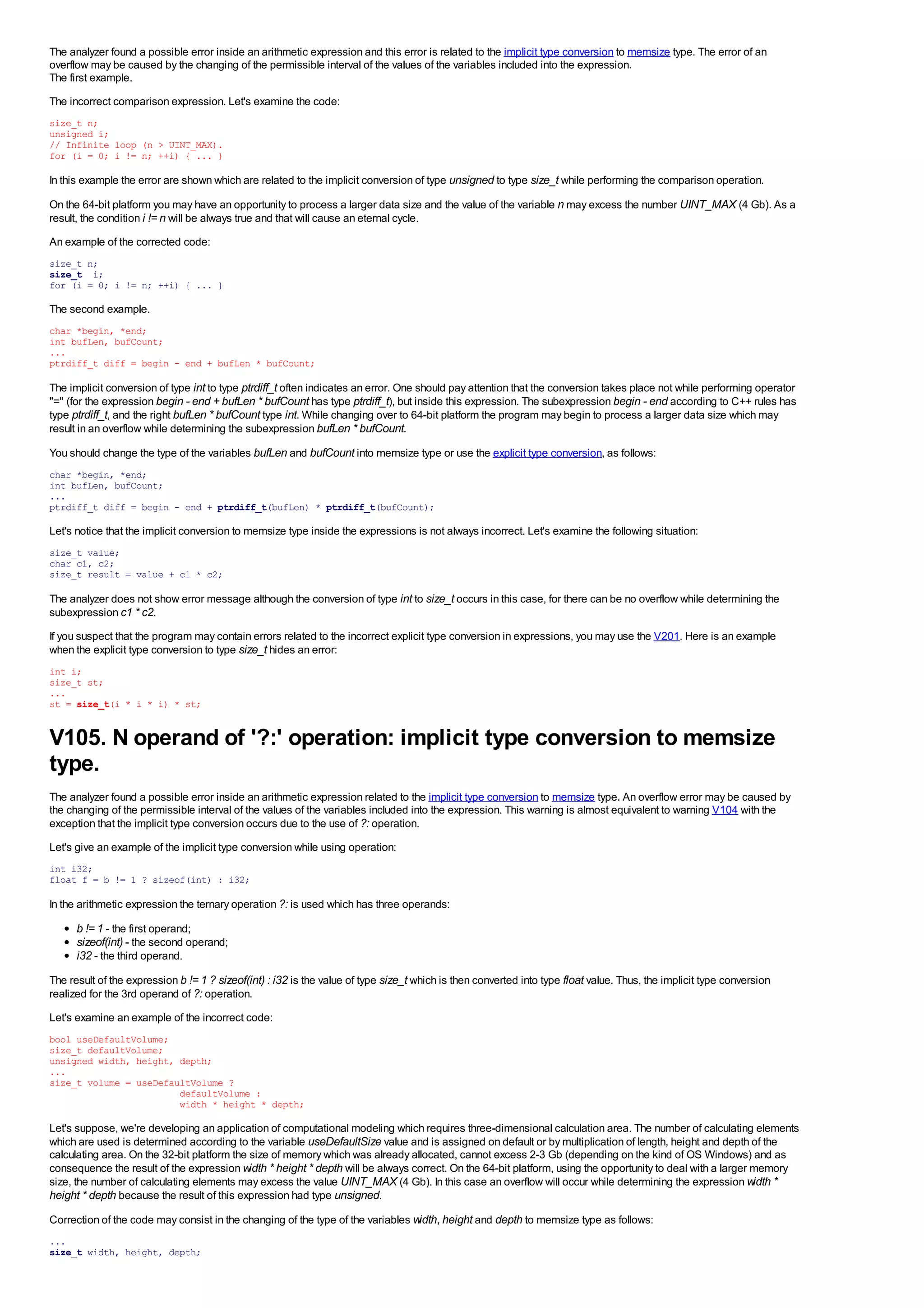 The analyzer found a possible error inside an arithmetic expression and this error is related to the implicit type conversion to memsize type. The error of an
overflow may be caused by the changing of the permissible interval of the values of the variables included into the expression.
The first example.
The incorrect comparison expression. Let's examine the code:
size_t n;
unsigned i;
// Infinite loop (n > UINT_MAX).
for (i = 0; i != n; ++i) { ... }

In this example the error are shown which are related to the implicit conversion of type unsigned to type size_t while performing the comparison operation.

On the 64-bit platform you may have an opportunity to process a larger data size and the value of the variable n may excess the number UINT_MAX (4 Gb). As a
result, the condition i != n will be always true and that will cause an eternal cycle.
An example of the corrected code:
size_t n;
size_t i;
for (i = 0; i != n; ++i) { ... }

The second example.
char *begin, *end;
int bufLen, bufCount;
...
ptrdiff_t diff = begin - end + bufLen * bufCount;

The implicit conversion of type int to type ptrdiff_t often indicates an error. One should pay attention that the conversion takes place not while performing operator
"=" (for the expression begin - end + bufLen * bufCount has type ptrdiff_t), but inside this expression. The subexpression begin - end according to C++ rules has
type ptrdiff_t, and the right bufLen * bufCount type int. While changing over to 64-bit platform the program may begin to process a larger data size which may
result in an overflow while determining the subexpression bufLen * bufCount.
You should change the type of the variables bufLen and bufCount into memsize type or use the explicit type conversion, as follows:
char *begin, *end;
int bufLen, bufCount;
...
ptrdiff_t diff = begin - end + ptrdiff_t(bufLen) * ptrdiff_t(bufCount);

Let's notice that the implicit conversion to memsize type inside the expressions is not always incorrect. Let's examine the following situation:
size_t value;
char c1, c2;
size_t result = value + c1 * c2;

The analyzer does not show error message although the conversion of type int to size_t occurs in this case, for there can be no overflow while determining the
subexpression c1 * c2.
If you suspect that the program may contain errors related to the incorrect explicit type conversion in expressions, you may use the V201. Here is an example
when the explicit type conversion to type size_t hides an error:
int i;
size_t st;
...
st = size_t(i * i * i) * st;


V105. N operand of '?:' operation: implicit type conversion to memsize
type.
The analyzer found a possible error inside an arithmetic expression related to the implicit type conversion to memsize type. An overflow error may be caused by
the changing of the permissible interval of the values of the variables included into the expression. This warning is almost equivalent to warning V104 with the
exception that the implicit type conversion occurs due to the use of ?: operation.
Let's give an example of the implicit type conversion while using operation:
int i32;
float f = b != 1 ? sizeof(int) : i32;

In the arithmetic expression the ternary operation ?: is used which has three operands:

      b != 1 - the first operand;
      sizeof(int) - the second operand;
      i32 - the third operand.
The result of the expression b != 1 ? sizeof(int) : i32 is the value of type size_t which is then converted into type float value. Thus, the implicit type conversion
realized for the 3rd operand of ?: operation.
Let's examine an example of the incorrect code:
bool useDefaultVolume;
size_t defaultVolume;
unsigned width, height, depth;
...
size_t volume = useDefaultVolume ?
                        defaultVolume :
                        width * height * depth;

Let's suppose, we're developing an application of computational modeling which requires three-dimensional calculation area. The number of calculating elements
which are used is determined according to the variable useDefaultSize value and is assigned on default or by multiplication of length, height and depth of the
calculating area. On the 32-bit platform the size of memory which was already allocated, cannot excess 2-3 Gb (depending on the kind of OS Windows) and as
consequence the result of the expression width * height * depth will be always correct. On the 64-bit platform, using the opportunity to deal with a larger memory
size, the number of calculating elements may excess the value UINT_MAX (4 Gb). In this case an overflow will occur while determining the expression width *
height * depth because the result of this expression had type unsigned.
Correction of the code may consist in the changing of the type of the variables width, height and depth to memsize type as follows:
...
size_t width, height, depth;
 