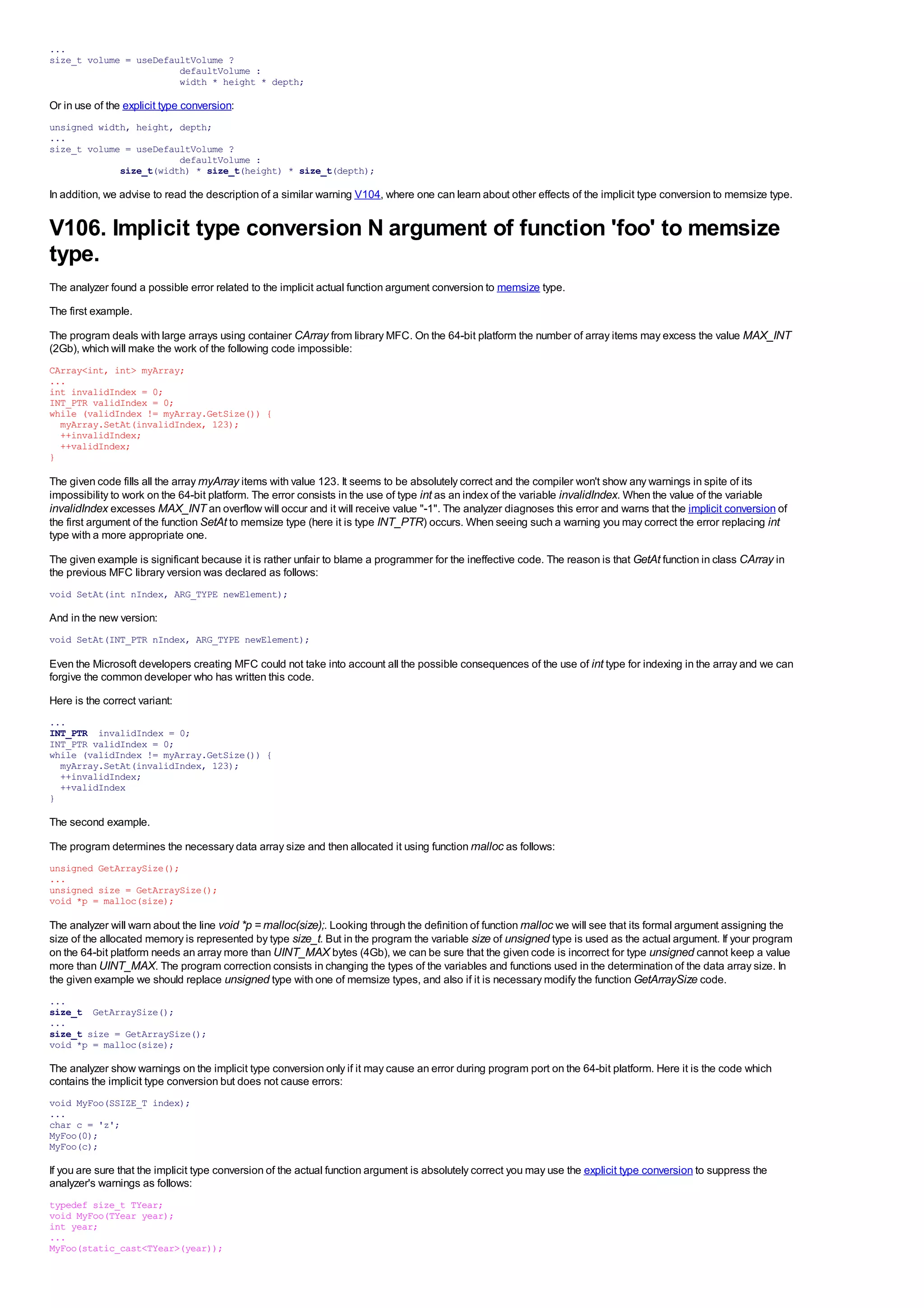 ...
size_t volume = useDefaultVolume ?
                        defaultVolume :
                        width * height * depth;

Or in use of the explicit type conversion:
unsigned width, height, depth;
...
size_t volume = useDefaultVolume ?
                        defaultVolume :
             size_t(width) * size_t(height) * size_t(depth);

In addition, we advise to read the description of a similar warning V104, where one can learn about other effects of the implicit type conversion to memsize type.


V106. Implicit type conversion N argument of function 'foo' to memsize
type.
The analyzer found a possible error related to the implicit actual function argument conversion to memsize type.
The first example.

The program deals with large arrays using container CArray from library MFC. On the 64-bit platform the number of array items may excess the value MAX_INT
(2Gb), which will make the work of the following code impossible:
CArray<int, int> myArray;
...
int invalidIndex = 0;
INT_PTR validIndex = 0;
while (validIndex != myArray.GetSize()) {
  myArray.SetAt(invalidIndex, 123);
  ++invalidIndex;
  ++validIndex;
}

The given code fills all the array myArray items with value 123. It seems to be absolutely correct and the compiler won't show any warnings in spite of its
impossibility to work on the 64-bit platform. The error consists in the use of type int as an index of the variable invalidIndex. When the value of the variable
invalidIndex excesses MAX_INT an overflow will occur and it will receive value "-1". The analyzer diagnoses this error and warns that the implicit conversion of
the first argument of the function SetAt to memsize type (here it is type INT_PTR) occurs. When seeing such a warning you may correct the error replacing int
type with a more appropriate one.
The given example is significant because it is rather unfair to blame a programmer for the ineffective code. The reason is that GetAt function in class CArray in
the previous MFC library version was declared as follows:
void SetAt(int nIndex, ARG_TYPE newElement);

And in the new version:
void SetAt(INT_PTR nIndex, ARG_TYPE newElement);

Even the Microsoft developers creating MFC could not take into account all the possible consequences of the use of int type for indexing in the array and we can
forgive the common developer who has written this code.
Here is the correct variant:
...
INT_PTR invalidIndex = 0;
INT_PTR validIndex = 0;
while (validIndex != myArray.GetSize()) {
  myArray.SetAt(invalidIndex, 123);
  ++invalidIndex;
  ++validIndex
}

The second example.

The program determines the necessary data array size and then allocated it using function malloc as follows:
unsigned GetArraySize();
...
unsigned size = GetArraySize();
void *p = malloc(size);

The analyzer will warn about the line void *p = malloc(size);. Looking through the definition of function malloc we will see that its formal argument assigning the
size of the allocated memory is represented by type size_t. But in the program the variable size of unsigned type is used as the actual argument. If your program
on the 64-bit platform needs an array more than UINT_MAX bytes (4Gb), we can be sure that the given code is incorrect for type unsigned cannot keep a value
more than UINT_MAX. The program correction consists in changing the types of the variables and functions used in the determination of the data array size. In
the given example we should replace unsigned type with one of memsize types, and also if it is necessary modify the function GetArraySize code.
...
size_t GetArraySize();
...
size_t size = GetArraySize();
void *p = malloc(size);

The analyzer show warnings on the implicit type conversion only if it may cause an error during program port on the 64-bit platform. Here it is the code which
contains the implicit type conversion but does not cause errors:
void MyFoo(SSIZE_T index);
...
char c = 'z';
MyFoo(0);
MyFoo(c);

If you are sure that the implicit type conversion of the actual function argument is absolutely correct you may use the explicit type conversion to suppress the
analyzer's warnings as follows:
typedef size_t TYear;
void MyFoo(TYear year);
int year;
...
MyFoo(static_cast<TYear>(year));
 