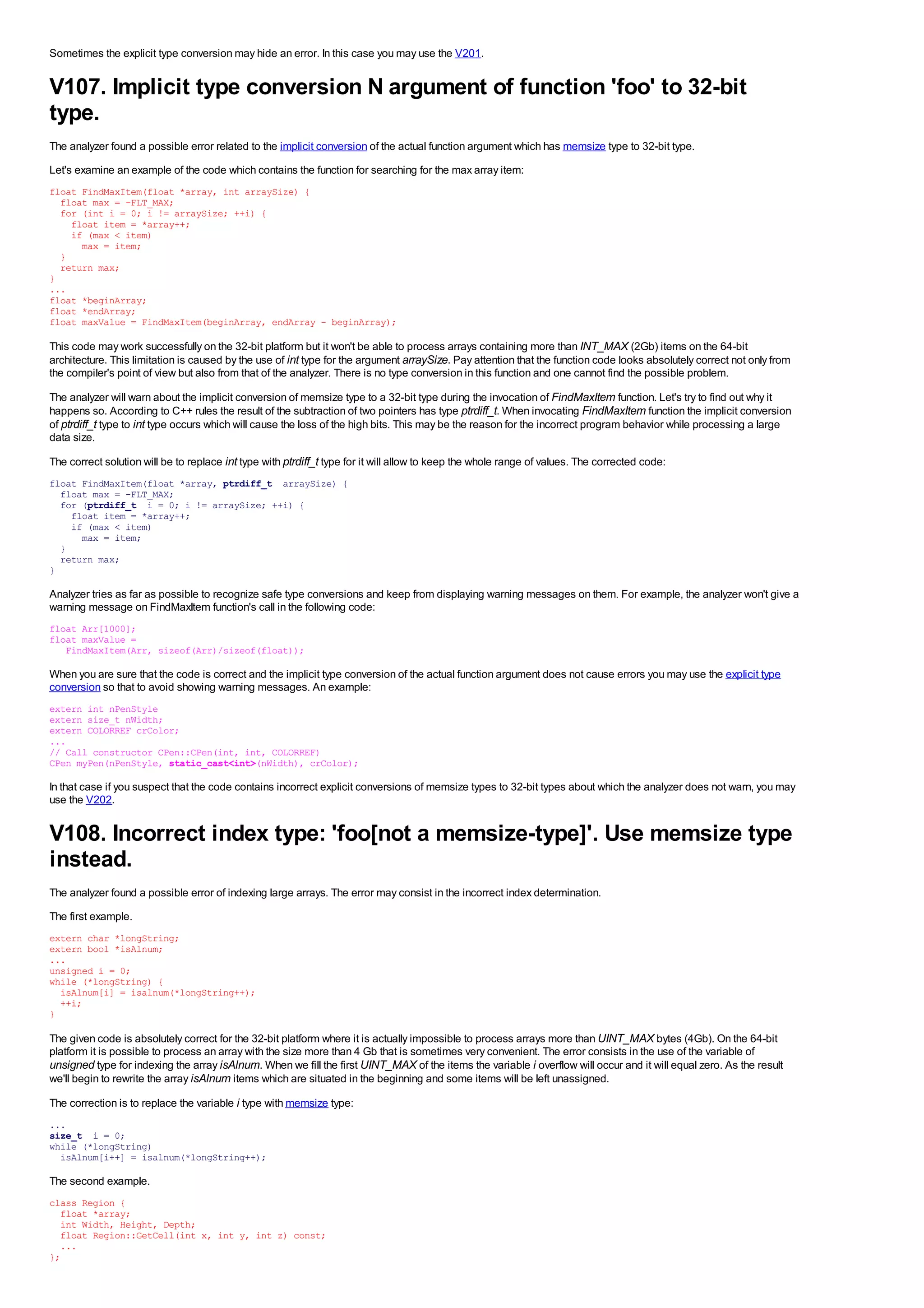 Sometimes the explicit type conversion may hide an error. In this case you may use the V201.


V107. Implicit type conversion N argument of function 'foo' to 32-bit
type.
The analyzer found a possible error related to the implicit conversion of the actual function argument which has memsize type to 32-bit type.
Let's examine an example of the code which contains the function for searching for the max array item:
float FindMaxItem(float *array, int arraySize) {
  float max = -FLT_MAX;
  for (int i = 0; i != arraySize; ++i) {
    float item = *array++;
    if (max < item)
      max = item;
  }
  return max;
}
...
float *beginArray;
float *endArray;
float maxValue = FindMaxItem(beginArray, endArray - beginArray);

This code may work successfully on the 32-bit platform but it won't be able to process arrays containing more than INT_MAX (2Gb) items on the 64-bit
architecture. This limitation is caused by the use of int type for the argument arraySize. Pay attention that the function code looks absolutely correct not only from
the compiler's point of view but also from that of the analyzer. There is no type conversion in this function and one cannot find the possible problem.
The analyzer will warn about the implicit conversion of memsize type to a 32-bit type during the invocation of FindMaxItem function. Let's try to find out why it
happens so. According to C++ rules the result of the subtraction of two pointers has type ptrdiff_t. When invocating FindMaxItem function the implicit conversion
of ptrdiff_t type to int type occurs which will cause the loss of the high bits. This may be the reason for the incorrect program behavior while processing a large
data size.

The correct solution will be to replace int type with ptrdiff_t type for it will allow to keep the whole range of values. The corrected code:
float FindMaxItem(float *array, ptrdiff_t arraySize) {
  float max = -FLT_MAX;
  for (ptrdiff_t i = 0; i != arraySize; ++i) {
    float item = *array++;
    if (max < item)
      max = item;
  }
  return max;
}

Analyzer tries as far as possible to recognize safe type conversions and keep from displaying warning messages on them. For example, the analyzer won't give a
warning message on FindMaxItem function's call in the following code:
float Arr[1000];
float maxValue =
   FindMaxItem(Arr, sizeof(Arr)/sizeof(float));

When you are sure that the code is correct and the implicit type conversion of the actual function argument does not cause errors you may use the explicit type
conversion so that to avoid showing warning messages. An example:
extern int nPenStyle
extern size_t nWidth;
extern COLORREF crColor;
...
// Call constructor CPen::CPen(int, int, COLORREF)
CPen myPen(nPenStyle, static_cast<int>(nWidth), crColor);

In that case if you suspect that the code contains incorrect explicit conversions of memsize types to 32-bit types about which the analyzer does not warn, you may
use the V202.


V108. Incorrect index type: 'foo[not a memsize-type]'. Use memsize type
instead.
The analyzer found a possible error of indexing large arrays. The error may consist in the incorrect index determination.
The first example.
extern char *longString;
extern bool *isAlnum;
...
unsigned i = 0;
while (*longString) {
  isAlnum[i] = isalnum(*longString++);
  ++i;
}

The given code is absolutely correct for the 32-bit platform where it is actually impossible to process arrays more than UINT_MAX bytes (4Gb). On the 64-bit
platform it is possible to process an array with the size more than 4 Gb that is sometimes very convenient. The error consists in the use of the variable of
unsigned type for indexing the array isAlnum. When we fill the first UINT_MAX of the items the variable i overflow will occur and it will equal zero. As the result
we'll begin to rewrite the array isAlnum items which are situated in the beginning and some items will be left unassigned.

The correction is to replace the variable i type with memsize type:
...
size_t i = 0;
while (*longString)
  isAlnum[i++] = isalnum(*longString++);

The second example.
class Region {
  float *array;
  int Width, Height, Depth;
  float Region::GetCell(int x, int y, int z) const;
  ...
};
 