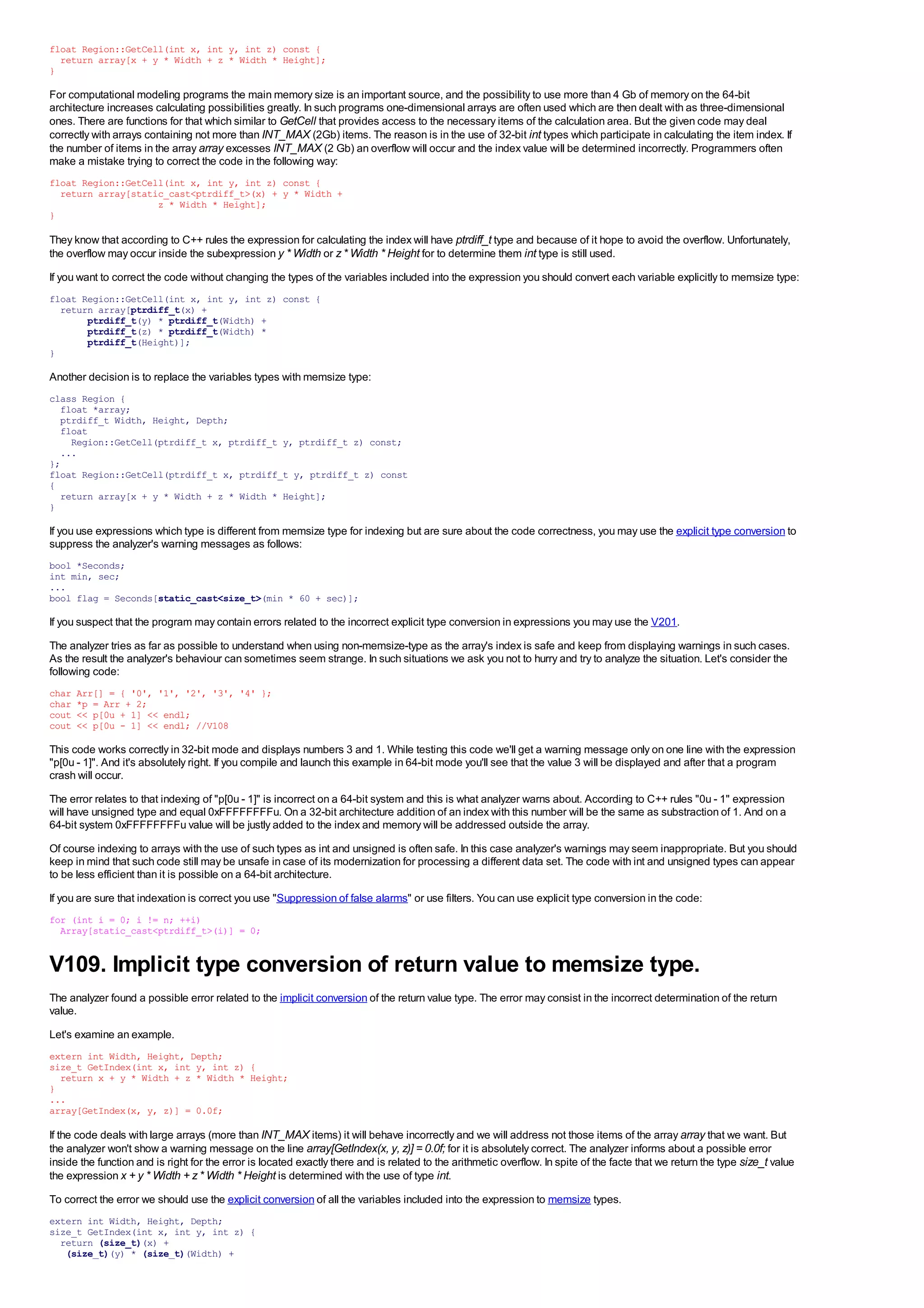 float Region::GetCell(int x, int y, int z) const {
  return array[x + y * Width + z * Width * Height];
}

For computational modeling programs the main memory size is an important source, and the possibility to use more than 4 Gb of memory on the 64-bit
architecture increases calculating possibilities greatly. In such programs one-dimensional arrays are often used which are then dealt with as three-dimensional
ones. There are functions for that which similar to GetCell that provides access to the necessary items of the calculation area. But the given code may deal
correctly with arrays containing not more than INT_MAX (2Gb) items. The reason is in the use of 32-bit int types which participate in calculating the item index. If
the number of items in the array array excesses INT_MAX (2 Gb) an overflow will occur and the index value will be determined incorrectly. Programmers often
make a mistake trying to correct the code in the following way:
float Region::GetCell(int x, int y, int z) const {
  return array[static_cast<ptrdiff_t>(x) + y * Width +
                    z * Width * Height];
}

They know that according to C++ rules the expression for calculating the index will have ptrdiff_t type and because of it hope to avoid the overflow. Unfortunately,
the overflow may occur inside the subexpression y * Width or z * Width * Height for to determine them int type is still used.
If you want to correct the code without changing the types of the variables included into the expression you should convert each variable explicitly to memsize type:
float Region::GetCell(int x, int y, int z) const {
  return array[ptrdiff_t(x) +
       ptrdiff_t(y) * ptrdiff_t(Width) +
       ptrdiff_t(z) * ptrdiff_t(Width) *
       ptrdiff_t(Height)];
}

Another decision is to replace the variables types with memsize type:
class Region {
  float *array;
  ptrdiff_t Width, Height, Depth;
  float
    Region::GetCell(ptrdiff_t x, ptrdiff_t y, ptrdiff_t z) const;
  ...
};
float Region::GetCell(ptrdiff_t x, ptrdiff_t y, ptrdiff_t z) const
{
  return array[x + y * Width + z * Width * Height];
}

If you use expressions which type is different from memsize type for indexing but are sure about the code correctness, you may use the explicit type conversion to
suppress the analyzer's warning messages as follows:
bool *Seconds;
int min, sec;
...
bool flag = Seconds[static_cast<size_t>(min * 60 + sec)];

If you suspect that the program may contain errors related to the incorrect explicit type conversion in expressions you may use the V201.
The analyzer tries as far as possible to understand when using non-memsize-type as the array's index is safe and keep from displaying warnings in such cases.
As the result the analyzer's behaviour can sometimes seem strange. In such situations we ask you not to hurry and try to analyze the situation. Let's consider the
following code:
char   Arr[] = { '0', '1', '2', '3', '4' };
char   *p = Arr + 2;
cout   << p[0u + 1] << endl;
cout   << p[0u - 1] << endl; //V108

This code works correctly in 32-bit mode and displays numbers 3 and 1. While testing this code we'll get a warning message only on one line with the expression
"p[0u - 1]". And it's absolutely right. If you compile and launch this example in 64-bit mode you'll see that the value 3 will be displayed and after that a program
crash will occur.
The error relates to that indexing of "p[0u - 1]" is incorrect on a 64-bit system and this is what analyzer warns about. According to C++ rules "0u - 1" expression
will have unsigned type and equal 0xFFFFFFFFu. On a 32-bit architecture addition of an index with this number will be the same as substraction of 1. And on a
64-bit system 0xFFFFFFFFu value will be justly added to the index and memory will be addressed outside the array.
Of course indexing to arrays with the use of such types as int and unsigned is often safe. In this case analyzer's warnings may seem inappropriate. But you should
keep in mind that such code still may be unsafe in case of its modernization for processing a different data set. The code with int and unsigned types can appear
to be less efficient than it is possible on a 64-bit architecture.
If you are sure that indexation is correct you use "Suppression of false alarms" or use filters. You can use explicit type conversion in the code:
for (int i = 0; i != n; ++i)
  Array[static_cast<ptrdiff_t>(i)] = 0;


V109. Implicit type conversion of return value to memsize type.
The analyzer found a possible error related to the implicit conversion of the return value type. The error may consist in the incorrect determination of the return
value.
Let's examine an example.
extern int Width, Height, Depth;
size_t GetIndex(int x, int y, int z) {
  return x + y * Width + z * Width * Height;
}
...
array[GetIndex(x, y, z)] = 0.0f;

If the code deals with large arrays (more than INT_MAX items) it will behave incorrectly and we will address not those items of the array array that we want. But
the analyzer won't show a warning message on the line array[GetIndex(x, y, z)] = 0.0f; for it is absolutely correct. The analyzer informs about a possible error
inside the function and is right for the error is located exactly there and is related to the arithmetic overflow. In spite of the facte that we return the type size_t value
the expression x + y * Width + z * Width * Height is determined with the use of type int.
To correct the error we should use the explicit conversion of all the variables included into the expression to memsize types.
extern int Width, Height, Depth;
size_t GetIndex(int x, int y, int z) {
  return (size_t)(x) +
   (size_t)(y) * (size_t)(Width) +
 