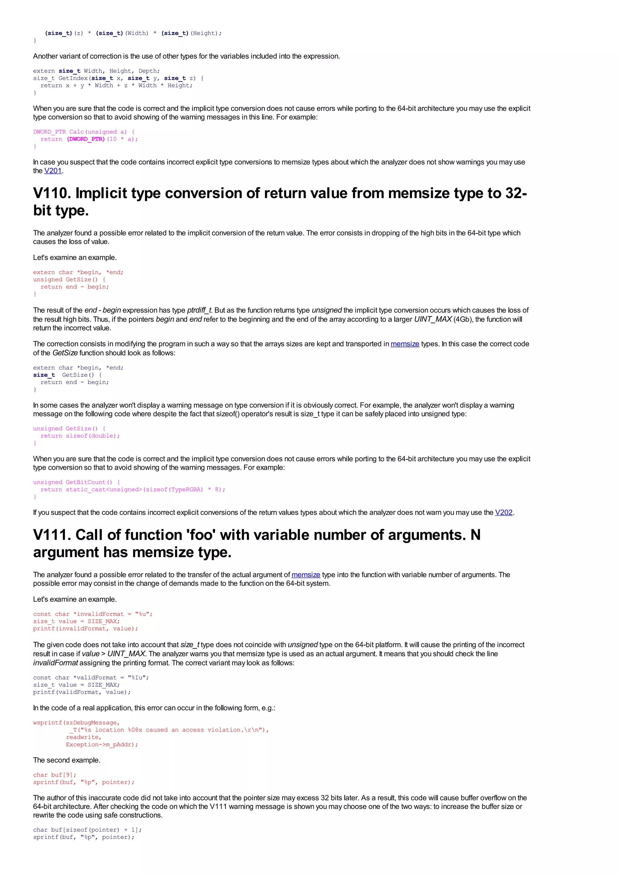 (size_t)(z) * (size_t)(Width) * (size_t)(Height);
}

Another variant of correction is the use of other types for the variables included into the expression.
extern size_t Width, Height, Depth;
size_t GetIndex(size_t x, size_t y, size_t z) {
  return x + y * Width + z * Width * Height;
}

When you are sure that the code is correct and the implicit type conversion does not cause errors while porting to the 64-bit architecture you may use the explicit
type conversion so that to avoid showing of the warning messages in this line. For example:
DWORD_PTR Calc(unsigned a) {
  return (DWORD_PTR)(10 * a);
}

In case you suspect that the code contains incorrect explicit type conversions to memsize types about which the analyzer does not show warnings you may use
the V201.


V110. Implicit type conversion of return value from memsize type to 32-
bit type.
The analyzer found a possible error related to the implicit conversion of the return value. The error consists in dropping of the high bits in the 64-bit type which
causes the loss of value.
Let's examine an example.
extern char *begin, *end;
unsigned GetSize() {
  return end - begin;
}

The result of the end - begin expression has type ptrdiff_t. But as the function returns type unsigned the implicit type conversion occurs which causes the loss of
the result high bits. Thus, if the pointers begin and end refer to the beginning and the end of the array according to a larger UINT_MAX (4Gb), the function will
return the incorrect value.
The correction consists in modifying the program in such a way so that the arrays sizes are kept and transported in memsize types. In this case the correct code
of the GetSize function should look as follows:
extern char *begin, *end;
size_t GetSize() {
  return end - begin;
}

In some cases the analyzer won't display a warning message on type conversion if it is obviously correct. For example, the analyzer won't display a warning
message on the following code where despite the fact that sizeof() operator's result is size_t type it can be safely placed into unsigned type:
unsigned GetSize() {
  return sizeof(double);
}

When you are sure that the code is correct and the implicit type conversion does not cause errors while porting to the 64-bit architecture you may use the explicit
type conversion so that to avoid showing of the warning messages. For example:
unsigned GetBitCount() {
  return static_cast<unsigned>(sizeof(TypeRGBA) * 8);
}

If you suspect that the code contains incorrect explicit conversions of the return values types about which the analyzer does not warn you may use the V202.


V111. Call of function 'foo' with variable number of arguments. N
argument has memsize type.
The analyzer found a possible error related to the transfer of the actual argument of memsize type into the function with variable number of arguments. The
possible error may consist in the change of demands made to the function on the 64-bit system.
Let's examine an example.
const char *invalidFormat = "%u";
size_t value = SIZE_MAX;
printf(invalidFormat, value);

The given code does not take into account that size_t type does not coincide with unsigned type on the 64-bit platform. It will cause the printing of the incorrect
result in case if value > UINT_MAX. The analyzer warns you that memsize type is used as an actual argument. It means that you should check the line
invalidFormat assigning the printing format. The correct variant may look as follows:
const char *validFormat = "%Iu";
size_t value = SIZE_MAX;
printf(validFormat, value);

In the code of a real application, this error can occur in the following form, e.g.:
wsprintf(szDebugMessage,
          _T("%s location %08x caused an access violation.rn"),
         readwrite,
         Exception->m_pAddr);

The second example.
char buf[9];
sprintf(buf, "%p", pointer);

The author of this inaccurate code did not take into account that the pointer size may excess 32 bits later. As a result, this code will cause buffer overflow on the
64-bit architecture. After checking the code on which the V111 warning message is shown you may choose one of the two ways: to increase the buffer size or
rewrite the code using safe constructions.
char buf[sizeof(pointer) + 1];
sprintf(buf, "%p", pointer);
 
