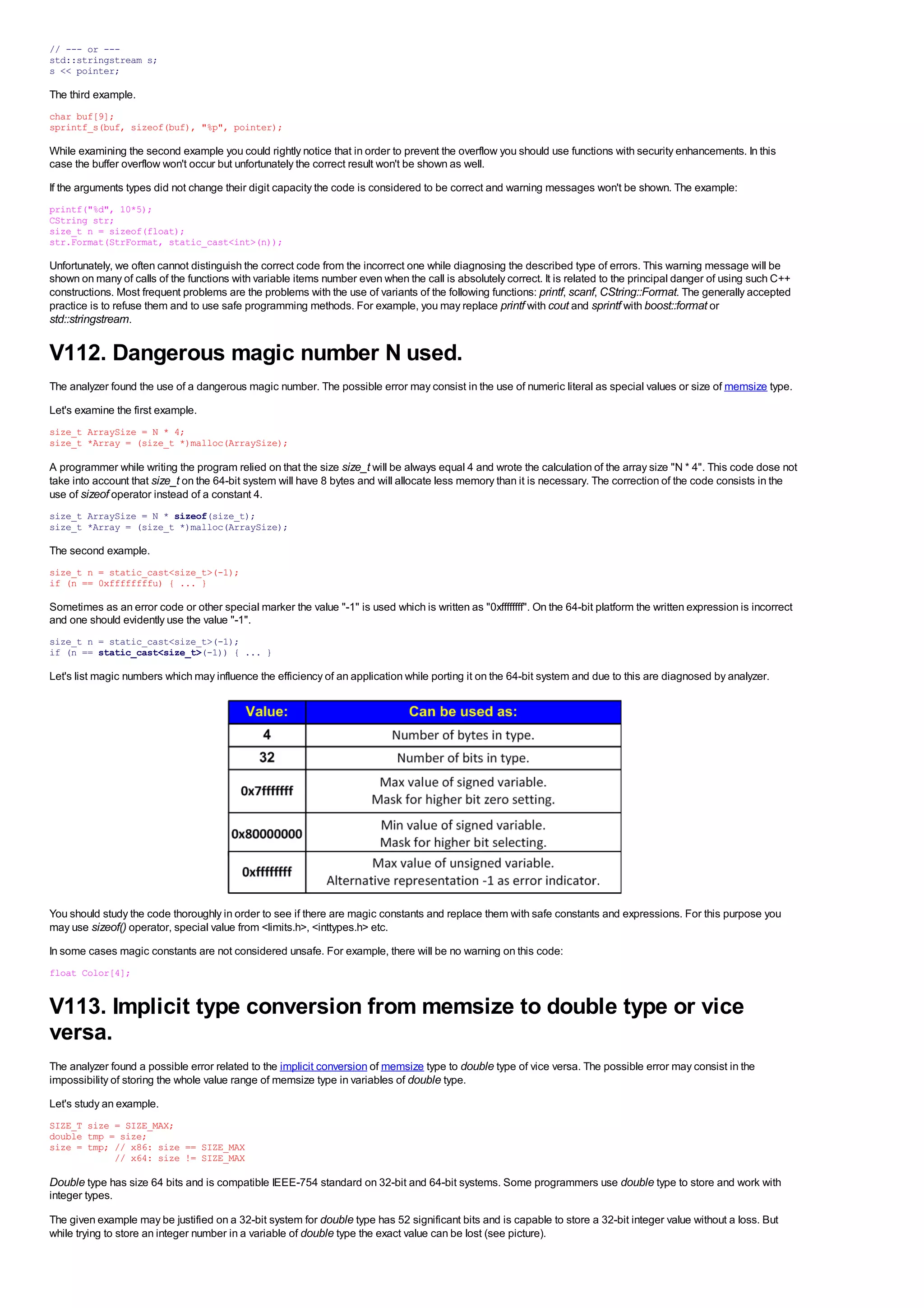// --- or ---
std::stringstream s;
s << pointer;

The third example.
char buf[9];
sprintf_s(buf, sizeof(buf), "%p", pointer);

While examining the second example you could rightly notice that in order to prevent the overflow you should use functions with security enhancements. In this
case the buffer overflow won't occur but unfortunately the correct result won't be shown as well.
If the arguments types did not change their digit capacity the code is considered to be correct and warning messages won't be shown. The example:
printf("%d", 10*5);
CString str;
size_t n = sizeof(float);
str.Format(StrFormat, static_cast<int>(n));

Unfortunately, we often cannot distinguish the correct code from the incorrect one while diagnosing the described type of errors. This warning message will be
shown on many of calls of the functions with variable items number even when the call is absolutely correct. It is related to the principal danger of using such C++
constructions. Most frequent problems are the problems with the use of variants of the following functions: printf, scanf, CString::Format. The generally accepted
practice is to refuse them and to use safe programming methods. For example, you may replace printf with cout and sprintf with boost::format or
std::stringstream.

V112. Dangerous magic number N used.
The analyzer found the use of a dangerous magic number. The possible error may consist in the use of numeric literal as special values or size of memsize type.
Let's examine the first example.
size_t ArraySize = N * 4;
size_t *Array = (size_t *)malloc(ArraySize);

A programmer while writing the program relied on that the size size_t will be always equal 4 and wrote the calculation of the array size "N * 4". This code dose not
take into account that size_t on the 64-bit system will have 8 bytes and will allocate less memory than it is necessary. The correction of the code consists in the
use of sizeof operator instead of a constant 4.
size_t ArraySize = N * sizeof(size_t);
size_t *Array = (size_t *)malloc(ArraySize);

The second example.
size_t n = static_cast<size_t>(-1);
if (n == 0xffffffffu) { ... }

Sometimes as an error code or other special marker the value "-1" is used which is written as "0xffffffff". On the 64-bit platform the written expression is incorrect
and one should evidently use the value "-1".
size_t n = static_cast<size_t>(-1);
if (n == static_cast<size_t>(-1)) { ... }

Let's list magic numbers which may influence the efficiency of an application while porting it on the 64-bit system and due to this are diagnosed by analyzer.




You should study the code thoroughly in order to see if there are magic constants and replace them with safe constants and expressions. For this purpose you
may use sizeof() operator, special value from <limits.h>, <inttypes.h> etc.
In some cases magic constants are not considered unsafe. For example, there will be no warning on this code:
float Color[4];


V113. Implicit type conversion from memsize to double type or vice
versa.
The analyzer found a possible error related to the implicit conversion of memsize type to double type of vice versa. The possible error may consist in the
impossibility of storing the whole value range of memsize type in variables of double type.
Let's study an example.
SIZE_T size = SIZE_MAX;
double tmp = size;
size = tmp; // x86: size == SIZE_MAX
            // x64: size != SIZE_MAX

Double type has size 64 bits and is compatible IEEE-754 standard on 32-bit and 64-bit systems. Some programmers use double type to store and work with
integer types.

The given example may be justified on a 32-bit system for double type has 52 significant bits and is capable to store a 32-bit integer value without a loss. But
while trying to store an integer number in a variable of double type the exact value can be lost (see picture).
 
