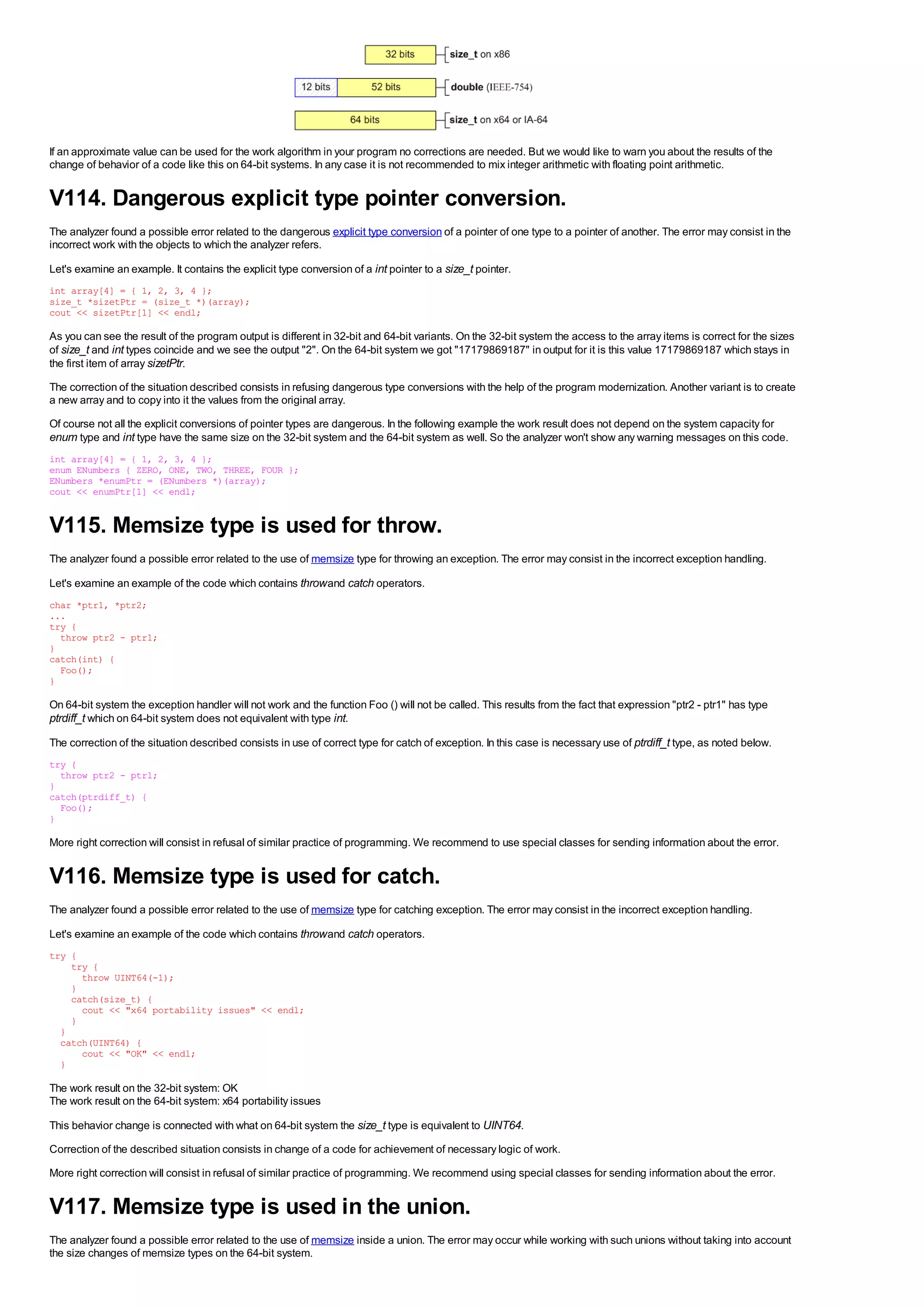 If an approximate value can be used for the work algorithm in your program no corrections are needed. But we would like to warn you about the results of the
change of behavior of a code like this on 64-bit systems. In any case it is not recommended to mix integer arithmetic with floating point arithmetic.


V114. Dangerous explicit type pointer conversion.
The analyzer found a possible error related to the dangerous explicit type conversion of a pointer of one type to a pointer of another. The error may consist in the
incorrect work with the objects to which the analyzer refers.

Let's examine an example. It contains the explicit type conversion of a int pointer to a size_t pointer.
int array[4] = { 1, 2, 3, 4 };
size_t *sizetPtr = (size_t *)(array);
cout << sizetPtr[1] << endl;

As you can see the result of the program output is different in 32-bit and 64-bit variants. On the 32-bit system the access to the array items is correct for the sizes
of size_t and int types coincide and we see the output "2". On the 64-bit system we got "17179869187" in output for it is this value 17179869187 which stays in
the first item of array sizetPtr.
The correction of the situation described consists in refusing dangerous type conversions with the help of the program modernization. Another variant is to create
a new array and to copy into it the values from the original array.
Of course not all the explicit conversions of pointer types are dangerous. In the following example the work result does not depend on the system capacity for
enum type and int type have the same size on the 32-bit system and the 64-bit system as well. So the analyzer won't show any warning messages on this code.
int array[4] = { 1, 2, 3, 4 };
enum ENumbers { ZERO, ONE, TWO, THREE, FOUR };
ENumbers *enumPtr = (ENumbers *)(array);
cout << enumPtr[1] << endl;


V115. Memsize type is used for throw.
The analyzer found a possible error related to the use of memsize type for throwing an exception. The error may consist in the incorrect exception handling.

Let's examine an example of the code which contains throw and catch operators.
char *ptr1, *ptr2;
...
try {
  throw ptr2 - ptr1;
}
catch(int) {
  Foo();
}

On 64-bit system the exception handler will not work and the function Foo () will not be called. This results from the fact that expression "ptr2 - ptr1" has type
ptrdiff_t which on 64-bit system does not equivalent with type int.
The correction of the situation described consists in use of correct type for catch of exception. In this case is necessary use of ptrdiff_t type, as noted below.
try {
  throw ptr2 - ptr1;
}
catch(ptrdiff_t) {
  Foo();
}

More right correction will consist in refusal of similar practice of programming. We recommend to use special classes for sending information about the error.


V116. Memsize type is used for catch.
The analyzer found a possible error related to the use of memsize type for catching exception. The error may consist in the incorrect exception handling.

Let's examine an example of the code which contains throw and catch operators.
try {
    try {
      throw UINT64(-1);
    }
    catch(size_t) {
      cout << "x64 portability issues" << endl;
    }
  }
  catch(UINT64) {
      cout << "OK" << endl;
  }

The work result on the 32-bit system: OK
The work result on the 64-bit system: x64 portability issues
This behavior change is connected with what on 64-bit system the size_t type is equivalent to UINT64.
Correction of the described situation consists in change of a code for achievement of necessary logic of work.
More right correction will consist in refusal of similar practice of programming. We recommend using special classes for sending information about the error.


V117. Memsize type is used in the union.
The analyzer found a possible error related to the use of memsize inside a union. The error may occur while working with such unions without taking into account
the size changes of memsize types on the 64-bit system.
 