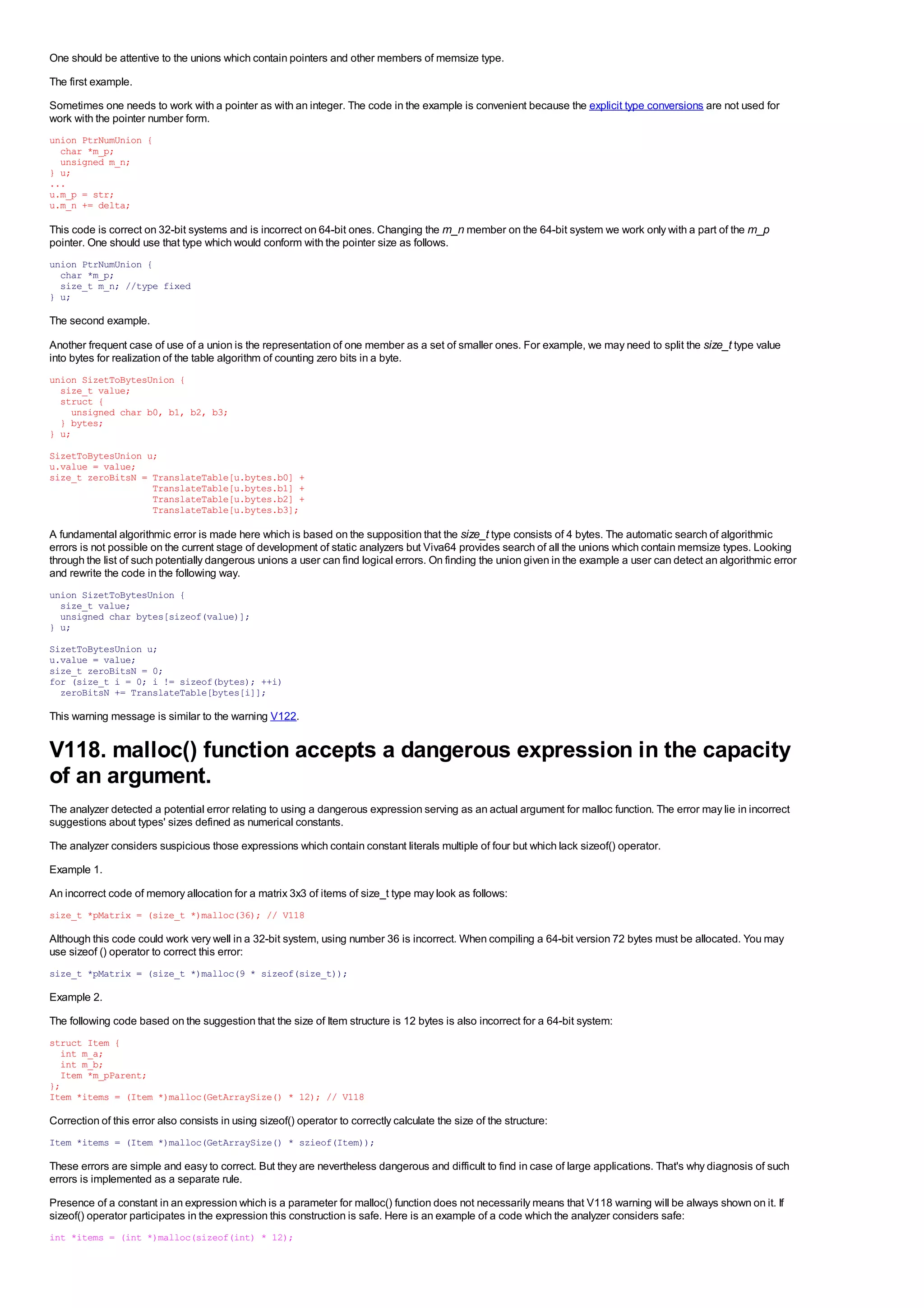 One should be attentive to the unions which contain pointers and other members of memsize type.
The first example.
Sometimes one needs to work with a pointer as with an integer. The code in the example is convenient because the explicit type conversions are not used for
work with the pointer number form.
union PtrNumUnion {
  char *m_p;
  unsigned m_n;
} u;
...
u.m_p = str;
u.m_n += delta;

This code is correct on 32-bit systems and is incorrect on 64-bit ones. Changing the m_n member on the 64-bit system we work only with a part of the m_p
pointer. One should use that type which would conform with the pointer size as follows.
union PtrNumUnion {
  char *m_p;
  size_t m_n; //type fixed
} u;

The second example.

Another frequent case of use of a union is the representation of one member as a set of smaller ones. For example, we may need to split the size_t type value
into bytes for realization of the table algorithm of counting zero bits in a byte.
union SizetToBytesUnion {
  size_t value;
  struct {
    unsigned char b0, b1, b2, b3;
  } bytes;
} u;

SizetToBytesUnion u;
u.value = value;
size_t zeroBitsN = TranslateTable[u.bytes.b0] +
                   TranslateTable[u.bytes.b1] +
                   TranslateTable[u.bytes.b2] +
                   TranslateTable[u.bytes.b3];

A fundamental algorithmic error is made here which is based on the supposition that the size_t type consists of 4 bytes. The automatic search of algorithmic
errors is not possible on the current stage of development of static analyzers but Viva64 provides search of all the unions which contain memsize types. Looking
through the list of such potentially dangerous unions a user can find logical errors. On finding the union given in the example a user can detect an algorithmic error
and rewrite the code in the following way.
union SizetToBytesUnion {
  size_t value;
  unsigned char bytes[sizeof(value)];
} u;
SizetToBytesUnion u;
u.value = value;
size_t zeroBitsN = 0;
for (size_t i = 0; i != sizeof(bytes); ++i)
  zeroBitsN += TranslateTable[bytes[i]];

This warning message is similar to the warning V122.


V118. malloc() function accepts a dangerous expression in the capacity
of an argument.
The analyzer detected a potential error relating to using a dangerous expression serving as an actual argument for malloc function. The error may lie in incorrect
suggestions about types' sizes defined as numerical constants.
The analyzer considers suspicious those expressions which contain constant literals multiple of four but which lack sizeof() operator.
Example 1.
An incorrect code of memory allocation for a matrix 3x3 of items of size_t type may look as follows:
size_t *pMatrix = (size_t *)malloc(36); // V118

Although this code could work very well in a 32-bit system, using number 36 is incorrect. When compiling a 64-bit version 72 bytes must be allocated. You may
use sizeof () operator to correct this error:
size_t *pMatrix = (size_t *)malloc(9 * sizeof(size_t));

Example 2.
The following code based on the suggestion that the size of Item structure is 12 bytes is also incorrect for a 64-bit system:
struct Item {
  int m_a;
  int m_b;
  Item *m_pParent;
};
Item *items = (Item *)malloc(GetArraySize() * 12); // V118

Correction of this error also consists in using sizeof() operator to correctly calculate the size of the structure:
Item *items = (Item *)malloc(GetArraySize() * szieof(Item));

These errors are simple and easy to correct. But they are nevertheless dangerous and difficult to find in case of large applications. That's why diagnosis of such
errors is implemented as a separate rule.
Presence of a constant in an expression which is a parameter for malloc() function does not necessarily means that V118 warning will be always shown on it. If
sizeof() operator participates in the expression this construction is safe. Here is an example of a code which the analyzer considers safe:
int *items = (int *)malloc(sizeof(int) * 12);
 