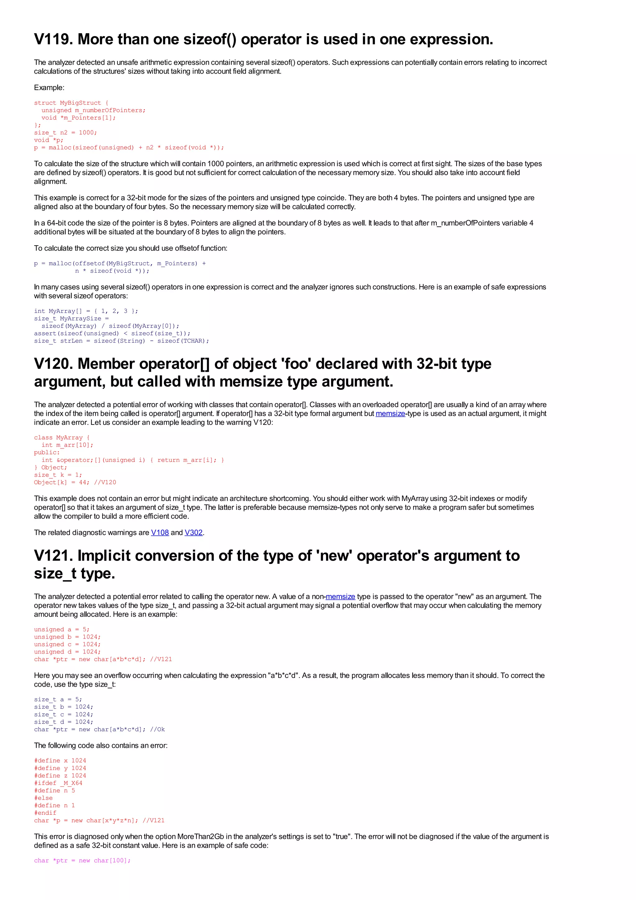 V119. More than one sizeof() operator is used in one expression.
The analyzer detected an unsafe arithmetic expression containing several sizeof() operators. Such expressions can potentially contain errors relating to incorrect
calculations of the structures' sizes without taking into account field alignment.
Example:
struct MyBigStruct {
  unsigned m_numberOfPointers;
  void *m_Pointers[1];
};
size_t n2 = 1000;
void *p;
p = malloc(sizeof(unsigned) + n2 * sizeof(void *));

To calculate the size of the structure which will contain 1000 pointers, an arithmetic expression is used which is correct at first sight. The sizes of the base types
are defined by sizeof() operators. It is good but not sufficient for correct calculation of the necessary memory size. You should also take into account field
alignment.
This example is correct for a 32-bit mode for the sizes of the pointers and unsigned type coincide. They are both 4 bytes. The pointers and unsigned type are
aligned also at the boundary of four bytes. So the necessary memory size will be calculated correctly.
In a 64-bit code the size of the pointer is 8 bytes. Pointers are aligned at the boundary of 8 bytes as well. It leads to that after m_numberOfPointers variable 4
additional bytes will be situated at the boundary of 8 bytes to align the pointers.
To calculate the correct size you should use offsetof function:
p = malloc(offsetof(MyBigStruct, m_Pointers) +
           n * sizeof(void *));

In many cases using several sizeof() operators in one expression is correct and the analyzer ignores such constructions. Here is an example of safe expressions
with several sizeof operators:
int MyArray[] = { 1, 2, 3 };
size_t MyArraySize =
  sizeof(MyArray) / sizeof(MyArray[0]);
assert(sizeof(unsigned) < sizeof(size_t));
size_t strLen = sizeof(String) - sizeof(TCHAR);


V120. Member operator[] of object 'foo' declared with 32-bit type
argument, but called with memsize type argument.
The analyzer detected a potential error of working with classes that contain operator[]. Classes with an overloaded operator[] are usually a kind of an array where
the index of the item being called is operator[] argument. If operator[] has a 32-bit type formal argument but memsize-type is used as an actual argument, it might
indicate an error. Let us consider an example leading to the warning V120:
class MyArray {
  int m_arr[10];
public:
  int &operator;[](unsigned i) { return m_arr[i]; }
} Object;
size_t k = 1;
Object[k] = 44; //V120

This example does not contain an error but might indicate an architecture shortcoming. You should either work with MyArray using 32-bit indexes or modify
operator[] so that it takes an argument of size_t type. The latter is preferable because memsize-types not only serve to make a program safer but sometimes
allow the compiler to build a more efficient code.
The related diagnostic warnings are V108 and V302.


V121. Implicit conversion of the type of 'new' operator's argument to
size_t type.
The analyzer detected a potential error related to calling the operator new. A value of a non-memsize type is passed to the operator "new" as an argument. The
operator new takes values of the type size_t, and passing a 32-bit actual argument may signal a potential overflow that may occur when calculating the memory
amount being allocated. Here is an example:
unsigned a = 5;
unsigned b = 1024;
unsigned c = 1024;
unsigned d = 1024;
char *ptr = new char[a*b*c*d]; //V121

Here you may see an overflow occurring when calculating the expression "a*b*c*d". As a result, the program allocates less memory than it should. To correct the
code, use the type size_t:
size_t a = 5;
size_t b = 1024;
size_t c = 1024;
size_t d = 1024;
char *ptr = new char[a*b*c*d]; //Ok

The following code also contains an error:
#define x 1024
#define y 1024
#define z 1024
#ifdef _M_X64
#define n 5
#else
#define n 1
#endif
char *p = new char[x*y*z*n]; //V121

This error is diagnosed only when the option MoreThan2Gb in the analyzer's settings is set to "true". The error will not be diagnosed if the value of the argument is
defined as a safe 32-bit constant value. Here is an example of safe code:
char *ptr = new char[100];
 