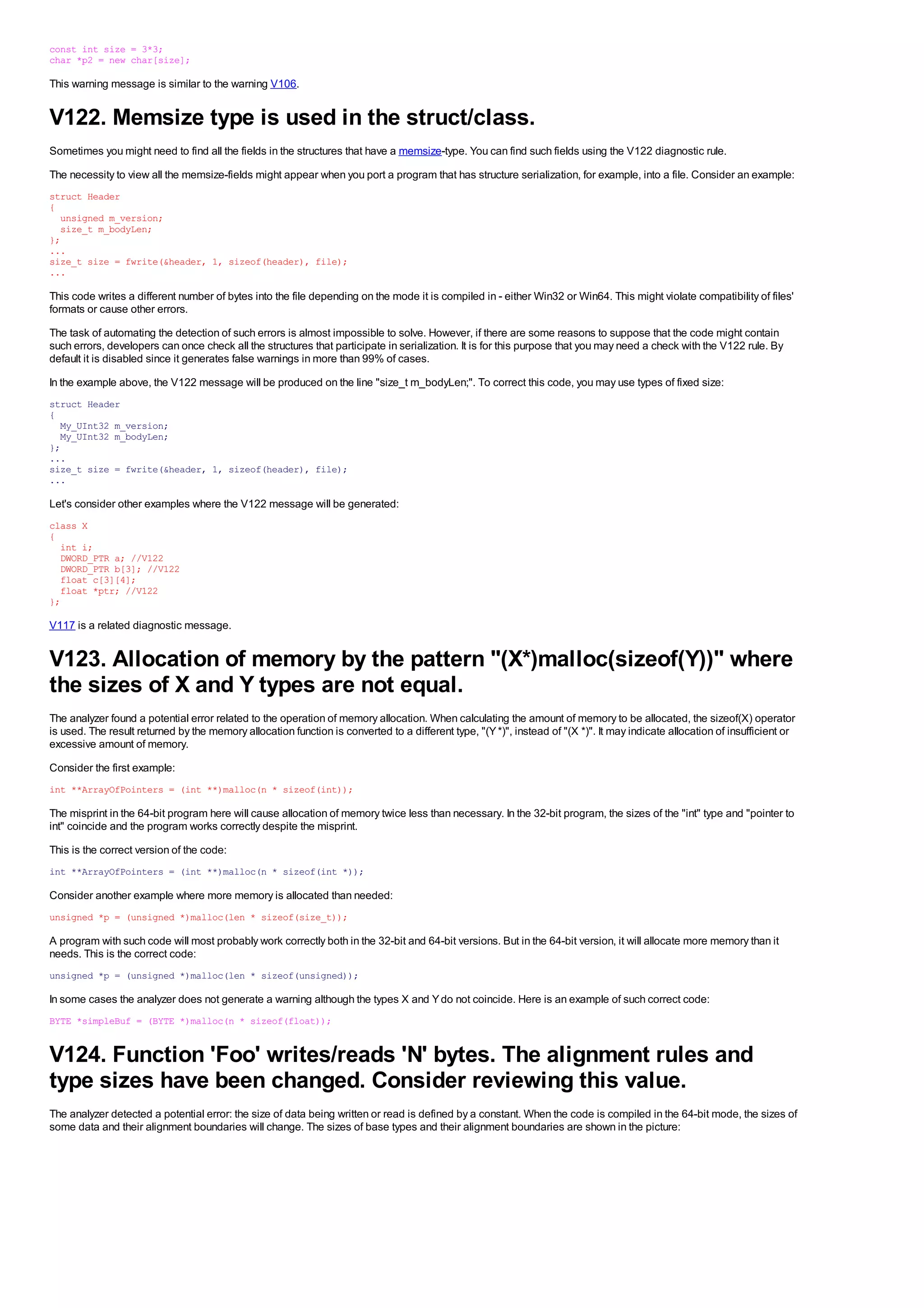 const int size = 3*3;
char *p2 = new char[size];

This warning message is similar to the warning V106.


V122. Memsize type is used in the struct/class.
Sometimes you might need to find all the fields in the structures that have a memsize-type. You can find such fields using the V122 diagnostic rule.
The necessity to view all the memsize-fields might appear when you port a program that has structure serialization, for example, into a file. Consider an example:
struct Header
{
  unsigned m_version;
  size_t m_bodyLen;
};
...
size_t size = fwrite(&header, 1, sizeof(header), file);
...

This code writes a different number of bytes into the file depending on the mode it is compiled in - either Win32 or Win64. This might violate compatibility of files'
formats or cause other errors.
The task of automating the detection of such errors is almost impossible to solve. However, if there are some reasons to suppose that the code might contain
such errors, developers can once check all the structures that participate in serialization. It is for this purpose that you may need a check with the V122 rule. By
default it is disabled since it generates false warnings in more than 99% of cases.
In the example above, the V122 message will be produced on the line "size_t m_bodyLen;". To correct this code, you may use types of fixed size:
struct Header
{
  My_UInt32 m_version;
  My_UInt32 m_bodyLen;
};
...
size_t size = fwrite(&header, 1, sizeof(header), file);
...

Let's consider other examples where the V122 message will be generated:
class X
{
  int i;
  DWORD_PTR a; //V122
  DWORD_PTR b[3]; //V122
  float c[3][4];
  float *ptr; //V122
};

V117 is a related diagnostic message.


V123. Allocation of memory by the pattern "(X*)malloc(sizeof(Y))" where
the sizes of X and Y types are not equal.
The analyzer found a potential error related to the operation of memory allocation. When calculating the amount of memory to be allocated, the sizeof(X) operator
is used. The result returned by the memory allocation function is converted to a different type, "(Y *)", instead of "(X *)". It may indicate allocation of insufficient or
excessive amount of memory.
Consider the first example:
int **ArrayOfPointers = (int **)malloc(n * sizeof(int));

The misprint in the 64-bit program here will cause allocation of memory twice less than necessary. In the 32-bit program, the sizes of the "int" type and "pointer to
int" coincide and the program works correctly despite the misprint.
This is the correct version of the code:
int **ArrayOfPointers = (int **)malloc(n * sizeof(int *));

Consider another example where more memory is allocated than needed:
unsigned *p = (unsigned *)malloc(len * sizeof(size_t));

A program with such code will most probably work correctly both in the 32-bit and 64-bit versions. But in the 64-bit version, it will allocate more memory than it
needs. This is the correct code:
unsigned *p = (unsigned *)malloc(len * sizeof(unsigned));

In some cases the analyzer does not generate a warning although the types X and Y do not coincide. Here is an example of such correct code:
BYTE *simpleBuf = (BYTE *)malloc(n * sizeof(float));


V124. Function 'Foo' writes/reads 'N' bytes. The alignment rules and
type sizes have been changed. Consider reviewing this value.
The analyzer detected a potential error: the size of data being written or read is defined by a constant. When the code is compiled in the 64-bit mode, the sizes of
some data and their alignment boundaries will change. The sizes of base types and their alignment boundaries are shown in the picture:
 