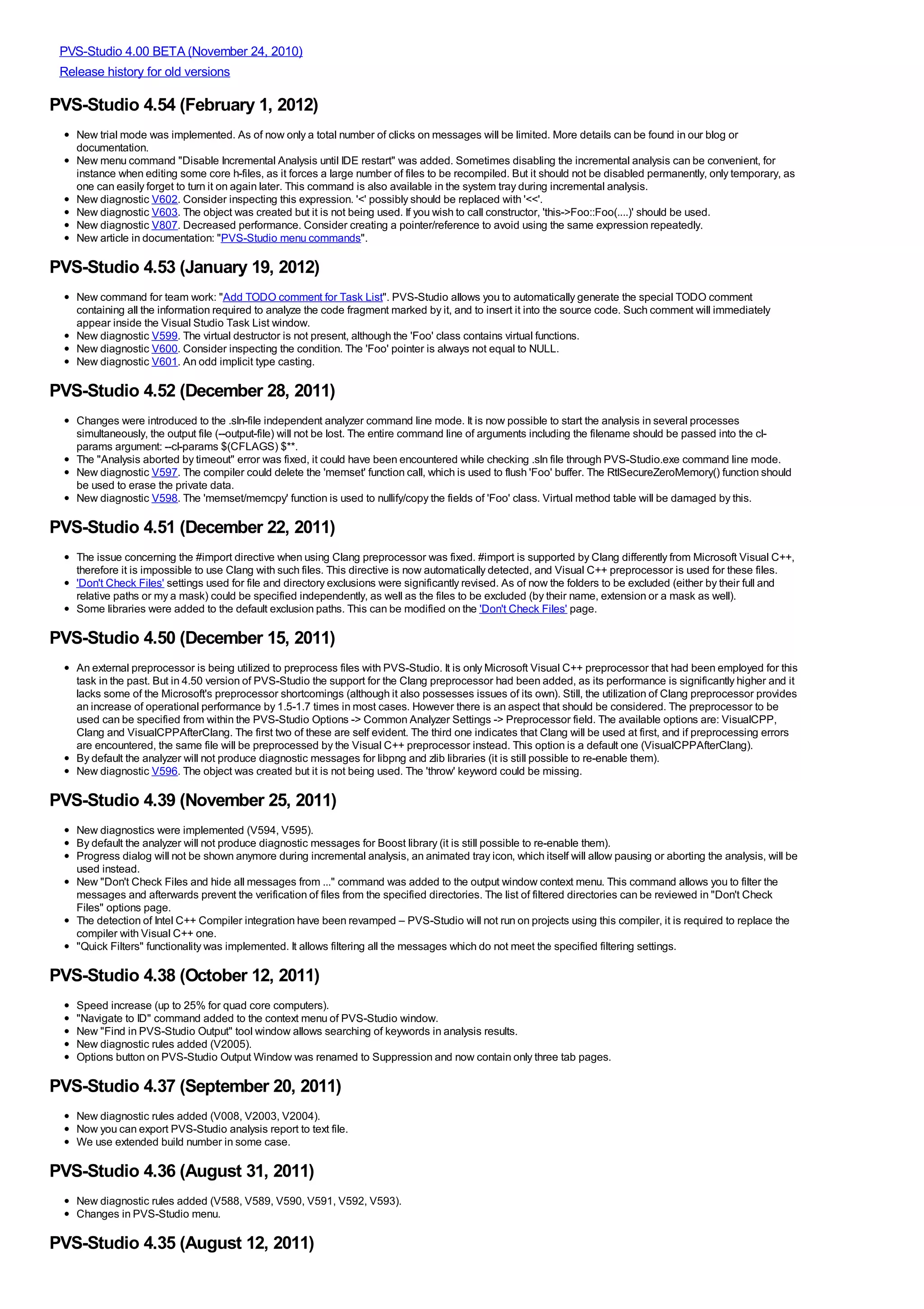 PVS-Studio 4.00 BETA (November 24, 2010)
 Release history for old versions

PVS-Studio 4.54 (February 1, 2012)
   New trial mode was implemented. As of now only a total number of clicks on messages will be limited. More details can be found in our blog or
   documentation.
   New menu command "Disable Incremental Analysis until IDE restart" was added. Sometimes disabling the incremental analysis can be convenient, for
   instance when editing some core h-files, as it forces a large number of files to be recompiled. But it should not be disabled permanently, only temporary, as
   one can easily forget to turn it on again later. This command is also available in the system tray during incremental analysis.
   New diagnostic V602. Consider inspecting this expression. '<' possibly should be replaced with '<<'.
   New diagnostic V603. The object was created but it is not being used. If you wish to call constructor, 'this->Foo::Foo(....)' should be used.
   New diagnostic V807. Decreased performance. Consider creating a pointer/reference to avoid using the same expression repeatedly.
   New article in documentation: "PVS-Studio menu commands".

PVS-Studio 4.53 (January 19, 2012)
   New command for team work: "Add TODO comment for Task List". PVS-Studio allows you to automatically generate the special TODO comment
   containing all the information required to analyze the code fragment marked by it, and to insert it into the source code. Such comment will immediately
   appear inside the Visual Studio Task List window.
   New diagnostic V599. The virtual destructor is not present, although the 'Foo' class contains virtual functions.
   New diagnostic V600. Consider inspecting the condition. The 'Foo' pointer is always not equal to NULL.
   New diagnostic V601. An odd implicit type casting.

PVS-Studio 4.52 (December 28, 2011)
   Changes were introduced to the .sln-file independent analyzer command line mode. It is now possible to start the analysis in several processes
   simultaneously, the output file (--output-file) will not be lost. The entire command line of arguments including the filename should be passed into the cl-
   params argument: --cl-params $(CFLAGS) $**.
   The "Analysis aborted by timeout" error was fixed, it could have been encountered while checking .sln file through PVS-Studio.exe command line mode.
   New diagnostic V597. The compiler could delete the 'memset' function call, which is used to flush 'Foo' buffer. The RtlSecureZeroMemory() function should
   be used to erase the private data.
   New diagnostic V598. The 'memset/memcpy' function is used to nullify/copy the fields of 'Foo' class. Virtual method table will be damaged by this.

PVS-Studio 4.51 (December 22, 2011)
   The issue concerning the #import directive when using Clang preprocessor was fixed. #import is supported by Clang differently from Microsoft Visual C++,
   therefore it is impossible to use Clang with such files. This directive is now automatically detected, and Visual C++ preprocessor is used for these files.
   'Don't Check Files' settings used for file and directory exclusions were significantly revised. As of now the folders to be excluded (either by their full and
   relative paths or my a mask) could be specified independently, as well as the files to be excluded (by their name, extension or a mask as well).
   Some libraries were added to the default exclusion paths. This can be modified on the 'Don't Check Files' page.

PVS-Studio 4.50 (December 15, 2011)
   An external preprocessor is being utilized to preprocess files with PVS-Studio. It is only Microsoft Visual C++ preprocessor that had been employed for this
   task in the past. But in 4.50 version of PVS-Studio the support for the Clang preprocessor had been added, as its performance is significantly higher and it
   lacks some of the Microsoft's preprocessor shortcomings (although it also possesses issues of its own). Still, the utilization of Clang preprocessor provides
   an increase of operational performance by 1.5-1.7 times in most cases. However there is an aspect that should be considered. The preprocessor to be
   used can be specified from within the PVS-Studio Options -> Common Analyzer Settings -> Preprocessor field. The available options are: VisualCPP,
   Clang and VisualCPPAfterClang. The first two of these are self evident. The third one indicates that Clang will be used at first, and if preprocessing errors
   are encountered, the same file will be preprocessed by the Visual C++ preprocessor instead. This option is a default one (VisualCPPAfterClang).
   By default the analyzer will not produce diagnostic messages for libpng and zlib libraries (it is still possible to re-enable them).
   New diagnostic V596. The object was created but it is not being used. The 'throw' keyword could be missing.

PVS-Studio 4.39 (November 25, 2011)
   New diagnostics were implemented (V594, V595).
   By default the analyzer will not produce diagnostic messages for Boost library (it is still possible to re-enable them).
   Progress dialog will not be shown anymore during incremental analysis, an animated tray icon, which itself will allow pausing or aborting the analysis, will be
   used instead.
   New "Don't Check Files and hide all messages from ..." command was added to the output window context menu. This command allows you to filter the
   messages and afterwards prevent the verification of files from the specified directories. The list of filtered directories can be reviewed in "Don't Check
   Files" options page.
   The detection of Intel C++ Compiler integration have been revamped – PVS-Studio will not run on projects using this compiler, it is required to replace the
   compiler with Visual C++ one.
   "Quick Filters" functionality was implemented. It allows filtering all the messages which do not meet the specified filtering settings.

PVS-Studio 4.38 (October 12, 2011)
   Speed increase (up to 25% for quad core computers).
   "Navigate to ID" command added to the context menu of PVS-Studio window.
   New "Find in PVS-Studio Output" tool window allows searching of keywords in analysis results.
   New diagnostic rules added (V2005).
   Options button on PVS-Studio Output Window was renamed to Suppression and now contain only three tab pages.

PVS-Studio 4.37 (September 20, 2011)
   New diagnostic rules added (V008, V2003, V2004).
   Now you can export PVS-Studio analysis report to text file.
   We use extended build number in some case.

PVS-Studio 4.36 (August 31, 2011)
   New diagnostic rules added (V588, V589, V590, V591, V592, V593).
   Changes in PVS-Studio menu.

PVS-Studio 4.35 (August 12, 2011)
 