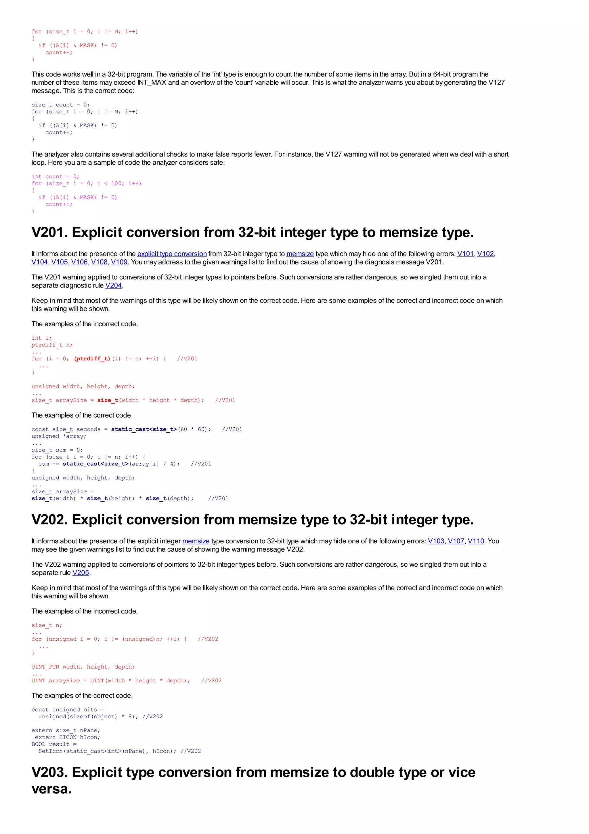 for (size_t i = 0; i != N; i++)
{
  if ((A[i] & MASK) != 0)
    count++;
}

This code works well in a 32-bit program. The variable of the 'int' type is enough to count the number of some items in the array. But in a 64-bit program the
number of these items may exceed INT_MAX and an overflow of the 'count' variable will occur. This is what the analyzer warns you about by generating the V127
message. This is the correct code:
size_t count = 0;
for (size_t i = 0; i != N; i++)
{
  if ((A[i] & MASK) != 0)
    count++;
}

The analyzer also contains several additional checks to make false reports fewer. For instance, the V127 warning will not be generated when we deal with a short
loop. Here you are a sample of code the analyzer considers safe:
int count = 0;
for (size_t i = 0; i < 100; i++)
{
  if ((A[i] & MASK) != 0)
    count++;
}


V201. Explicit conversion from 32-bit integer type to memsize type.
It informs about the presence of the explicit type conversion from 32-bit integer type to memsize type which may hide one of the following errors: V101, V102,
V104, V105, V106, V108, V109. You may address to the given warnings list to find out the cause of showing the diagnosis message V201.
The V201 warning applied to conversions of 32-bit integer types to pointers before. Such conversions are rather dangerous, so we singled them out into a
separate diagnostic rule V204.
Keep in mind that most of the warnings of this type will be likely shown on the correct code. Here are some examples of the correct and incorrect code on which
this warning will be shown.
The examples of the incorrect code.
int i;
ptrdiff_t n;
...
for (i = 0; (ptrdiff_t)(i) != n; ++i) {          //V201
  ...
}
unsigned width, height, depth;
...
size_t arraySize = size_t(width * height * depth);            //V201

The examples of the correct code.
const size_t seconds = static_cast<size_t>(60 * 60); //V201
unsigned *array;
...
size_t sum = 0;
for (size_t i = 0; i != n; i++) {
  sum += static_cast<size_t>(array[i] / 4); //V201
}
unsigned width, height, depth;
...
size_t arraySize =
size_t(width) * size_t(height) * size_t(depth);    //V201


V202. Explicit conversion from memsize type to 32-bit integer type.
It informs about the presence of the explicit integer memsize type conversion to 32-bit type which may hide one of the following errors: V103, V107, V110. You
may see the given warnings list to find out the cause of showing the warning message V202.
The V202 warning applied to conversions of pointers to 32-bit integer types before. Such conversions are rather dangerous, so we singled them out into a
separate rule V205.
Keep in mind that most of the warnings of this type will be likely shown on the correct code. Here are some examples of the correct and incorrect code on which
this warning will be shown.
The examples of the incorrect code.
size_t n;
...
for (unsigned i = 0; i != (unsigned)n; ++i) {           //V202
  ...
}
UINT_PTR width, height, depth;
...
UINT arraySize = UINT(width * height * depth);            //V202

The examples of the correct code.
const unsigned bits =
  unsigned(sizeof(object) * 8); //V202
extern size_t nPane;
 extern HICON hIcon;
BOOL result =
  SetIcon(static_cast<int>(nPane), hIcon); //V202


V203. Explicit type conversion from memsize to double type or vice
versa.
 