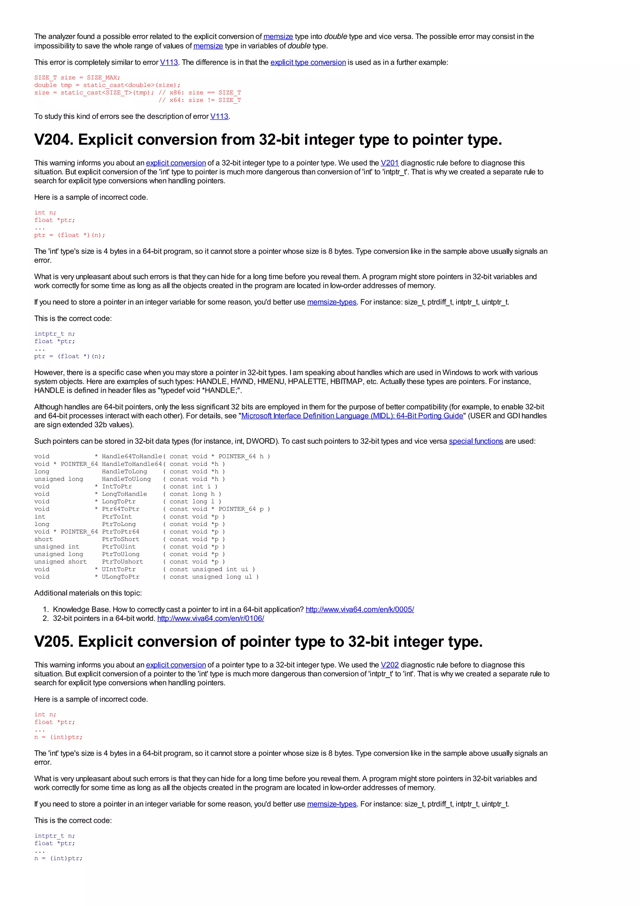 The analyzer found a possible error related to the explicit conversion of memsize type into double type and vice versa. The possible error may consist in the
impossibility to save the whole range of values of memsize type in variables of double type.
This error is completely similar to error V113. The difference is in that the explicit type conversion is used as in a further example:
SIZE_T size = SIZE_MAX;
double tmp = static_cast<double>(size);
size = static_cast<SIZE_T>(tmp); // x86: size == SIZE_T
                                 // x64: size != SIZE_T

To study this kind of errors see the description of error V113.


V204. Explicit conversion from 32-bit integer type to pointer type.
This warning informs you about an explicit conversion of a 32-bit integer type to a pointer type. We used the V201 diagnostic rule before to diagnose this
situation. But explicit conversion of the 'int' type to pointer is much more dangerous than conversion of 'int' to 'intptr_t'. That is why we created a separate rule to
search for explicit type conversions when handling pointers.
Here is a sample of incorrect code.
int n;
float *ptr;
...
ptr = (float *)(n);

The 'int' type's size is 4 bytes in a 64-bit program, so it cannot store a pointer whose size is 8 bytes. Type conversion like in the sample above usually signals an
error.
What is very unpleasant about such errors is that they can hide for a long time before you reveal them. A program might store pointers in 32-bit variables and
work correctly for some time as long as all the objects created in the program are located in low-order addresses of memory.
If you need to store a pointer in an integer variable for some reason, you'd better use memsize-types. For instance: size_t, ptrdiff_t, intptr_t, uintptr_t.
This is the correct code:
intptr_t n;
float *ptr;
...
ptr = (float *)(n);

However, there is a specific case when you may store a pointer in 32-bit types. I am speaking about handles which are used in Windows to work with various
system objects. Here are examples of such types: HANDLE, HWND, HMENU, HPALETTE, HBITMAP, etc. Actually these types are pointers. For instance,
HANDLE is defined in header files as "typedef void *HANDLE;".
Although handles are 64-bit pointers, only the less significant 32 bits are employed in them for the purpose of better compatibility (for example, to enable 32-bit
and 64-bit processes interact with each other). For details, see "Microsoft Interface Definition Language (MIDL): 64-Bit Porting Guide" (USER and GDI handles
are sign extended 32b values).
Such pointers can be stored in 32-bit data types (for instance, int, DWORD). To cast such pointers to 32-bit types and vice versa special functions are used:
void            *     Handle64ToHandle(     const   void * POINTER_64 h )
void * POINTER_64     HandleToHandle64(     const   void *h )
long                  HandleToLong    (     const   void *h )
unsigned long         HandleToUlong (       const   void *h )
void            *     IntToPtr        (     const   int i )
void            *     LongToHandle    (     const   long h )
void            *     LongToPtr       (     const   long l )
void            *     Ptr64ToPtr      (     const   void * POINTER_64 p )
int                   PtrToInt        (     const   void *p )
long                  PtrToLong       (     const   void *p )
void * POINTER_64     PtrToPtr64      (     const   void *p )
short                 PtrToShort      (     const   void *p )
unsigned int          PtrToUint       (     const   void *p )
unsigned long         PtrToUlong      (     const   void *p )
unsigned short        PtrToUshort     (     const   void *p )
void            *     UIntToPtr       (     const   unsigned int ui )
void            *     ULongToPtr      (     const   unsigned long ul )

Additional materials on this topic:
  1. Knowledge Base. How to correctly cast a pointer to int in a 64-bit application? http://www.viva64.com/en/k/0005/
  2. 32-bit pointers in a 64-bit world. http://www.viva64.com/en/r/0106/


V205. Explicit conversion of pointer type to 32-bit integer type.
This warning informs you about an explicit conversion of a pointer type to a 32-bit integer type. We used the V202 diagnostic rule before to diagnose this
situation. But explicit conversion of a pointer to the 'int' type is much more dangerous than conversion of 'intptr_t' to 'int'. That is why we created a separate rule to
search for explicit type conversions when handling pointers.
Here is a sample of incorrect code.
int n;
float *ptr;
...
n = (int)ptr;

The 'int' type's size is 4 bytes in a 64-bit program, so it cannot store a pointer whose size is 8 bytes. Type conversion like in the sample above usually signals an
error.
What is very unpleasant about such errors is that they can hide for a long time before you reveal them. A program might store pointers in 32-bit variables and
work correctly for some time as long as all the objects created in the program are located in low-order addresses of memory.
If you need to store a pointer in an integer variable for some reason, you'd better use memsize-types. For instance: size_t, ptrdiff_t, intptr_t, uintptr_t.
This is the correct code:
intptr_t n;
float *ptr;
...
n = (int)ptr;
 