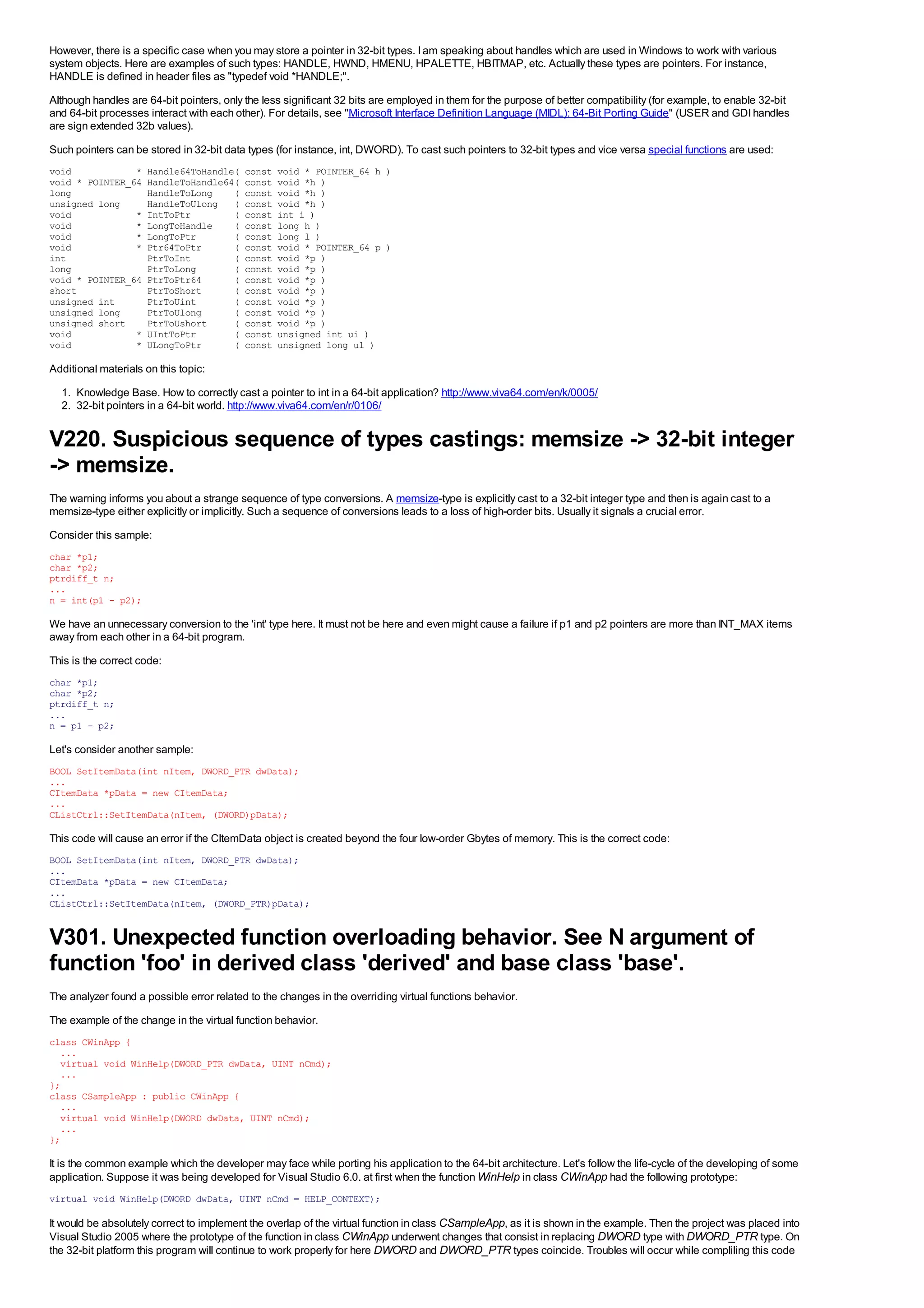 However, there is a specific case when you may store a pointer in 32-bit types. I am speaking about handles which are used in Windows to work with various
system objects. Here are examples of such types: HANDLE, HWND, HMENU, HPALETTE, HBITMAP, etc. Actually these types are pointers. For instance,
HANDLE is defined in header files as "typedef void *HANDLE;".
Although handles are 64-bit pointers, only the less significant 32 bits are employed in them for the purpose of better compatibility (for example, to enable 32-bit
and 64-bit processes interact with each other). For details, see "Microsoft Interface Definition Language (MIDL): 64-Bit Porting Guide" (USER and GDI handles
are sign extended 32b values).
Such pointers can be stored in 32-bit data types (for instance, int, DWORD). To cast such pointers to 32-bit types and vice versa special functions are used:
void            *    Handle64ToHandle(     const   void * POINTER_64 h )
void * POINTER_64    HandleToHandle64(     const   void *h )
long                 HandleToLong    (     const   void *h )
unsigned long        HandleToUlong (       const   void *h )
void            *    IntToPtr        (     const   int i )
void            *    LongToHandle    (     const   long h )
void            *    LongToPtr       (     const   long l )
void            *    Ptr64ToPtr      (     const   void * POINTER_64 p )
int                  PtrToInt        (     const   void *p )
long                 PtrToLong       (     const   void *p )
void * POINTER_64    PtrToPtr64      (     const   void *p )
short                PtrToShort      (     const   void *p )
unsigned int         PtrToUint       (     const   void *p )
unsigned long        PtrToUlong      (     const   void *p )
unsigned short       PtrToUshort     (     const   void *p )
void            *    UIntToPtr       (     const   unsigned int ui )
void            *    ULongToPtr      (     const   unsigned long ul )

Additional materials on this topic:
  1. Knowledge Base. How to correctly cast a pointer to int in a 64-bit application? http://www.viva64.com/en/k/0005/
  2. 32-bit pointers in a 64-bit world. http://www.viva64.com/en/r/0106/


V220. Suspicious sequence of types castings: memsize -> 32-bit integer
-> memsize.
The warning informs you about a strange sequence of type conversions. A memsize-type is explicitly cast to a 32-bit integer type and then is again cast to a
memsize-type either explicitly or implicitly. Such a sequence of conversions leads to a loss of high-order bits. Usually it signals a crucial error.
Consider this sample:
char *p1;
char *p2;
ptrdiff_t n;
...
n = int(p1 - p2);

We have an unnecessary conversion to the 'int' type here. It must not be here and even might cause a failure if p1 and p2 pointers are more than INT_MAX items
away from each other in a 64-bit program.
This is the correct code:
char *p1;
char *p2;
ptrdiff_t n;
...
n = p1 - p2;

Let's consider another sample:
BOOL SetItemData(int nItem, DWORD_PTR dwData);
...
CItemData *pData = new CItemData;
...
CListCtrl::SetItemData(nItem, (DWORD)pData);

This code will cause an error if the CltemData object is created beyond the four low-order Gbytes of memory. This is the correct code:
BOOL SetItemData(int nItem, DWORD_PTR dwData);
...
CItemData *pData = new CItemData;
...
CListCtrl::SetItemData(nItem, (DWORD_PTR)pData);


V301. Unexpected function overloading behavior. See N argument of
function 'foo' in derived class 'derived' and base class 'base'.
The analyzer found a possible error related to the changes in the overriding virtual functions behavior.
The example of the change in the virtual function behavior.
class CWinApp {
  ...
  virtual void WinHelp(DWORD_PTR dwData, UINT nCmd);
  ...
};
class CSampleApp : public CWinApp {
  ...
  virtual void WinHelp(DWORD dwData, UINT nCmd);
  ...
};

It is the common example which the developer may face while porting his application to the 64-bit architecture. Let's follow the life-cycle of the developing of some
application. Suppose it was being developed for Visual Studio 6.0. at first when the function WinHelp in class CWinApp had the following prototype:
virtual void WinHelp(DWORD dwData, UINT nCmd = HELP_CONTEXT);

It would be absolutely correct to implement the overlap of the virtual function in class CSampleApp, as it is shown in the example. Then the project was placed into
Visual Studio 2005 where the prototype of the function in class CWinApp underwent changes that consist in replacing DWORD type with DWORD_PTR type. On
the 32-bit platform this program will continue to work properly for here DWORD and DWORD_PTR types coincide. Troubles will occur while compliling this code
 
