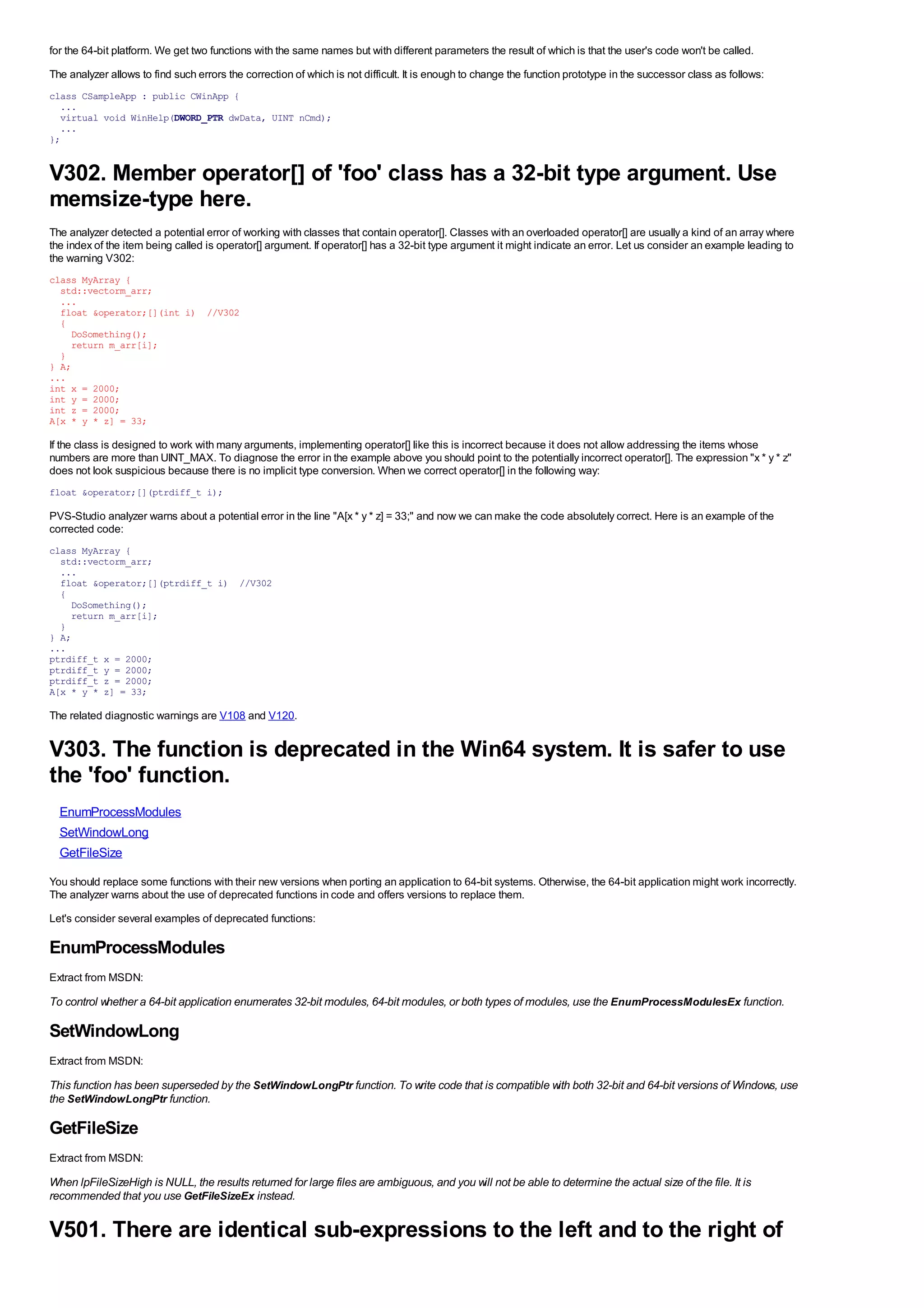 for the 64-bit platform. We get two functions with the same names but with different parameters the result of which is that the user's code won't be called.
The analyzer allows to find such errors the correction of which is not difficult. It is enough to change the function prototype in the successor class as follows:
class CSampleApp : public CWinApp {
  ...
  virtual void WinHelp(DWORD_PTR dwData, UINT nCmd);
  ...
};


V302. Member operator[] of 'foo' class has a 32-bit type argument. Use
memsize-type here.
The analyzer detected a potential error of working with classes that contain operator[]. Classes with an overloaded operator[] are usually a kind of an array where
the index of the item being called is operator[] argument. If operator[] has a 32-bit type argument it might indicate an error. Let us consider an example leading to
the warning V302:
class MyArray {
  std::vectorm_arr;
  ...
  float &operator;[](int i) //V302
  {
    DoSomething();
    return m_arr[i];
  }
} A;
...
int x = 2000;
int y = 2000;
int z = 2000;
A[x * y * z] = 33;

If the class is designed to work with many arguments, implementing operator[] like this is incorrect because it does not allow addressing the items whose
numbers are more than UINT_MAX. To diagnose the error in the example above you should point to the potentially incorrect operator[]. The expression "x * y * z"
does not look suspicious because there is no implicit type conversion. When we correct operator[] in the following way:
float &operator;[](ptrdiff_t i);

PVS-Studio analyzer warns about a potential error in the line "A[x * y * z] = 33;" and now we can make the code absolutely correct. Here is an example of the
corrected code:
class MyArray {
  std::vectorm_arr;
  ...
  float &operator;[](ptrdiff_t i) //V302
  {
    DoSomething();
    return m_arr[i];
  }
} A;
...
ptrdiff_t x = 2000;
ptrdiff_t y = 2000;
ptrdiff_t z = 2000;
A[x * y * z] = 33;

The related diagnostic warnings are V108 and V120.


V303. The function is deprecated in the Win64 system. It is safer to use
the 'foo' function.
  EnumProcessModules
  SetWindowLong
  GetFileSize

You should replace some functions with their new versions when porting an application to 64-bit systems. Otherwise, the 64-bit application might work incorrectly.
The analyzer warns about the use of deprecated functions in code and offers versions to replace them.
Let's consider several examples of deprecated functions:

EnumProcessModules
Extract from MSDN:

To control whether a 64-bit application enumerates 32-bit modules, 64-bit modules, or both types of modules, use the EnumProcessModulesEx function.

SetWindowLong
Extract from MSDN:

This function has been superseded by the SetWindowLongPtr function. To write code that is compatible with both 32-bit and 64-bit versions of Windows, use
the SetWindowLongPtr function.

GetFileSize
Extract from MSDN:

When lpFileSizeHigh is NULL, the results returned for large files are ambiguous, and you will not be able to determine the actual size of the file. It is
recommended that you use GetFileSizeEx instead.

V501. There are identical sub-expressions to the left and to the right of
 