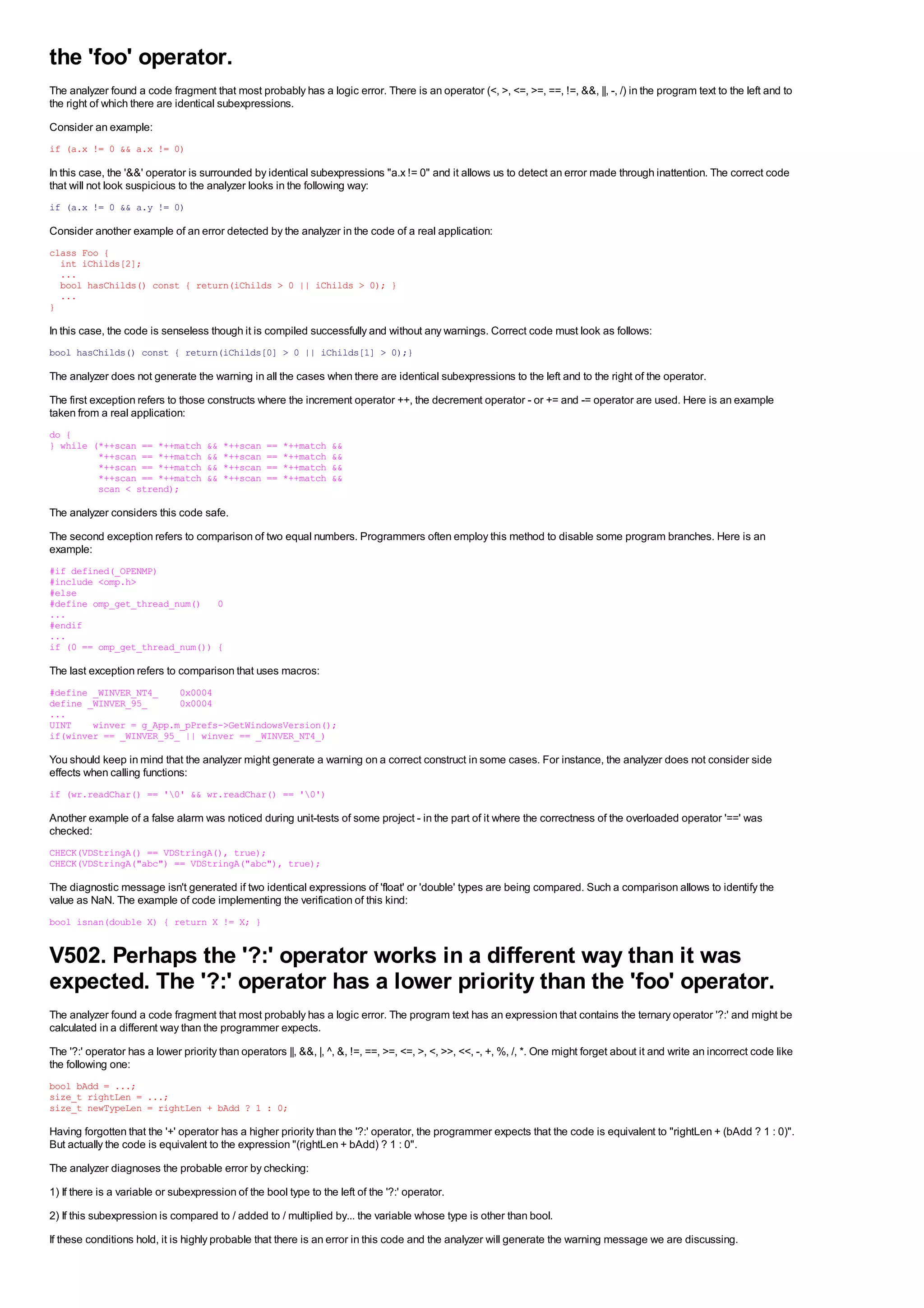 the 'foo' operator.
The analyzer found a code fragment that most probably has a logic error. There is an operator (<, >, <=, >=, ==, !=, &&, ||, -, /) in the program text to the left and to
the right of which there are identical subexpressions.
Consider an example:
if (a.x != 0 && a.x != 0)

In this case, the '&&' operator is surrounded by identical subexpressions "a.x != 0" and it allows us to detect an error made through inattention. The correct code
that will not look suspicious to the analyzer looks in the following way:
if (a.x != 0 && a.y != 0)

Consider another example of an error detected by the analyzer in the code of a real application:
class Foo {
  int iChilds[2];
  ...
  bool hasChilds() const { return(iChilds > 0 || iChilds > 0); }
  ...
}

In this case, the code is senseless though it is compiled successfully and without any warnings. Correct code must look as follows:
bool hasChilds() const { return(iChilds[0] > 0 || iChilds[1] > 0);}

The analyzer does not generate the warning in all the cases when there are identical subexpressions to the left and to the right of the operator.
The first exception refers to those constructs where the increment operator ++, the decrement operator - or += and -= operator are used. Here is an example
taken from a real application:
do {
} while (*++scan == *++match         &&   *++scan   ==   *++match   &&
         *++scan == *++match         &&   *++scan   ==   *++match   &&
         *++scan == *++match         &&   *++scan   ==   *++match   &&
         *++scan == *++match         &&   *++scan   ==   *++match   &&
         scan < strend);

The analyzer considers this code safe.
The second exception refers to comparison of two equal numbers. Programmers often employ this method to disable some program branches. Here is an
example:
#if defined(_OPENMP)
#include <omp.h>
#else
#define omp_get_thread_num() 0
...
#endif
...
if (0 == omp_get_thread_num()) {

The last exception refers to comparison that uses macros:
#define _WINVER_NT4_    0x0004
define _WINVER_95_      0x0004
...
UINT    winver = g_App.m_pPrefs->GetWindowsVersion();
if(winver == _WINVER_95_ || winver == _WINVER_NT4_)

You should keep in mind that the analyzer might generate a warning on a correct construct in some cases. For instance, the analyzer does not consider side
effects when calling functions:
if (wr.readChar() == '0' && wr.readChar() == '0')

Another example of a false alarm was noticed during unit-tests of some project - in the part of it where the correctness of the overloaded operator '==' was
checked:
CHECK(VDStringA() == VDStringA(), true);
CHECK(VDStringA("abc") == VDStringA("abc"), true);

The diagnostic message isn't generated if two identical expressions of 'float' or 'double' types are being compared. Such a comparison allows to identify the
value as NaN. The example of code implementing the verification of this kind:
bool isnan(double X) { return X != X; }


V502. Perhaps the '?:' operator works in a different way than it was
expected. The '?:' operator has a lower priority than the 'foo' operator.
The analyzer found a code fragment that most probably has a logic error. The program text has an expression that contains the ternary operator '?:' and might be
calculated in a different way than the programmer expects.
The '?:' operator has a lower priority than operators ||, &&, |, ^, &, !=, ==, >=, <=, >, <, >>, <<, -, +, %, /, *. One might forget about it and write an incorrect code like
the following one:
bool bAdd = ...;
size_t rightLen = ...;
size_t newTypeLen = rightLen + bAdd ? 1 : 0;

Having forgotten that the '+' operator has a higher priority than the '?:' operator, the programmer expects that the code is equivalent to "rightLen + (bAdd ? 1 : 0)".
But actually the code is equivalent to the expression "(rightLen + bAdd) ? 1 : 0".
The analyzer diagnoses the probable error by checking:
1) If there is a variable or subexpression of the bool type to the left of the '?:' operator.
2) If this subexpression is compared to / added to / multiplied by... the variable whose type is other than bool.
If these conditions hold, it is highly probable that there is an error in this code and the analyzer will generate the warning message we are discussing.
 
