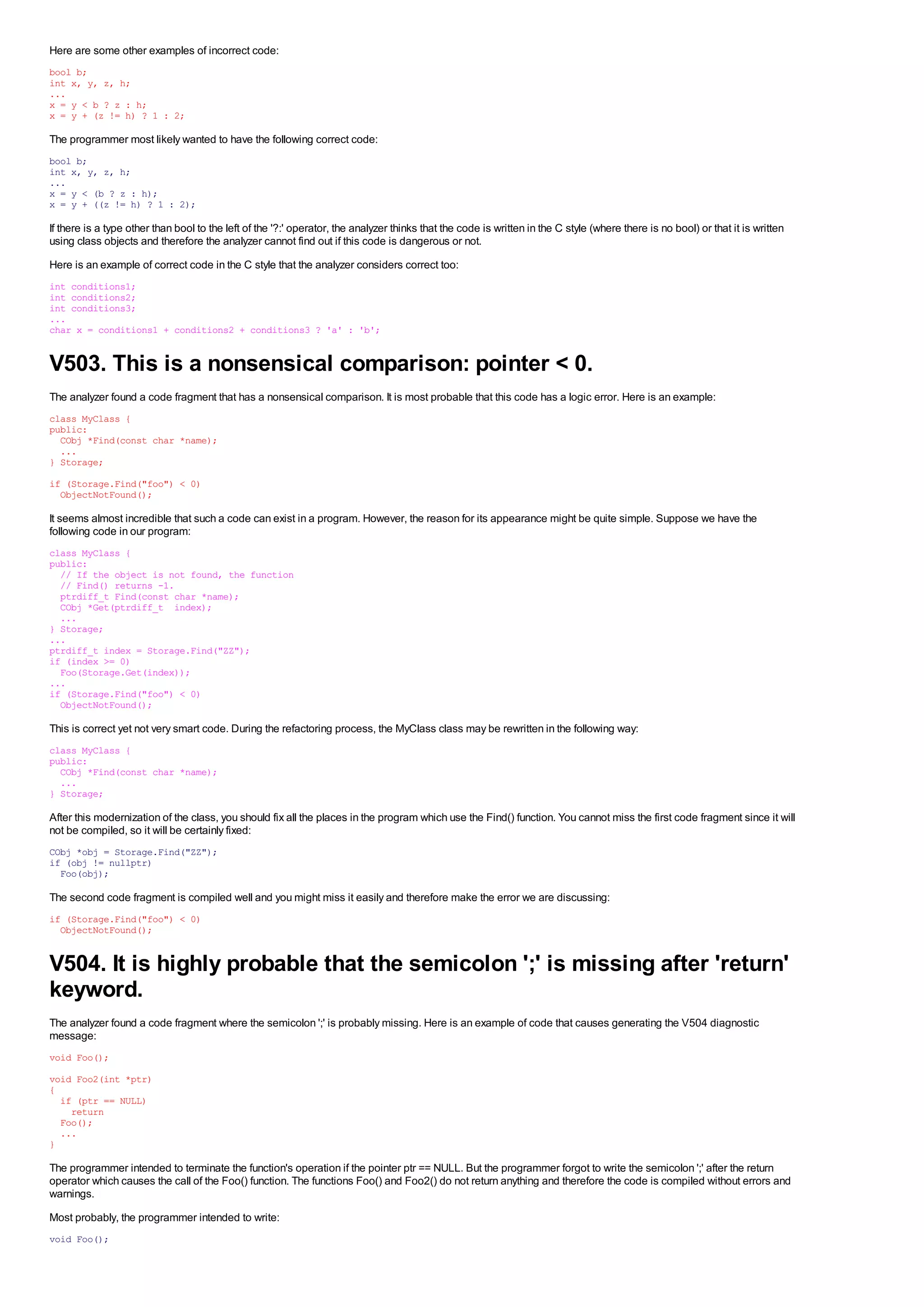 Here are some other examples of incorrect code:
bool b;
int x, y, z, h;
...
x = y < b ? z : h;
x = y + (z != h) ? 1 : 2;

The programmer most likely wanted to have the following correct code:
bool b;
int x, y, z, h;
...
x = y < (b ? z : h);
x = y + ((z != h) ? 1 : 2);

If there is a type other than bool to the left of the '?:' operator, the analyzer thinks that the code is written in the C style (where there is no bool) or that it is written
using class objects and therefore the analyzer cannot find out if this code is dangerous or not.
Here is an example of correct code in the C style that the analyzer considers correct too:
int conditions1;
int conditions2;
int conditions3;
...
char x = conditions1 + conditions2 + conditions3 ? 'a' : 'b';


V503. This is a nonsensical comparison: pointer < 0.
The analyzer found a code fragment that has a nonsensical comparison. It is most probable that this code has a logic error. Here is an example:
class MyClass {
public:
  CObj *Find(const char *name);
  ...
} Storage;

if (Storage.Find("foo") < 0)
  ObjectNotFound();

It seems almost incredible that such a code can exist in a program. However, the reason for its appearance might be quite simple. Suppose we have the
following code in our program:
class MyClass {
public:
  // If the object is not found, the function
  // Find() returns -1.
  ptrdiff_t Find(const char *name);
  CObj *Get(ptrdiff_t index);
  ...
} Storage;
...
ptrdiff_t index = Storage.Find("ZZ");
if (index >= 0)
  Foo(Storage.Get(index));
...
if (Storage.Find("foo") < 0)
  ObjectNotFound();

This is correct yet not very smart code. During the refactoring process, the MyClass class may be rewritten in the following way:
class MyClass {
public:
  CObj *Find(const char *name);
  ...
} Storage;

After this modernization of the class, you should fix all the places in the program which use the Find() function. You cannot miss the first code fragment since it will
not be compiled, so it will be certainly fixed:
CObj *obj = Storage.Find("ZZ");
if (obj != nullptr)
  Foo(obj);

The second code fragment is compiled well and you might miss it easily and therefore make the error we are discussing:
if (Storage.Find("foo") < 0)
  ObjectNotFound();


V504. It is highly probable that the semicolon ';' is missing after 'return'
keyword.
The analyzer found a code fragment where the semicolon ';' is probably missing. Here is an example of code that causes generating the V504 diagnostic
message:
void Foo();

void Foo2(int *ptr)
{
  if (ptr == NULL)
    return
  Foo();
  ...
}

The programmer intended to terminate the function's operation if the pointer ptr == NULL. But the programmer forgot to write the semicolon ';' after the return
operator which causes the call of the Foo() function. The functions Foo() and Foo2() do not return anything and therefore the code is compiled without errors and
warnings.
Most probably, the programmer intended to write:
void Foo();
 