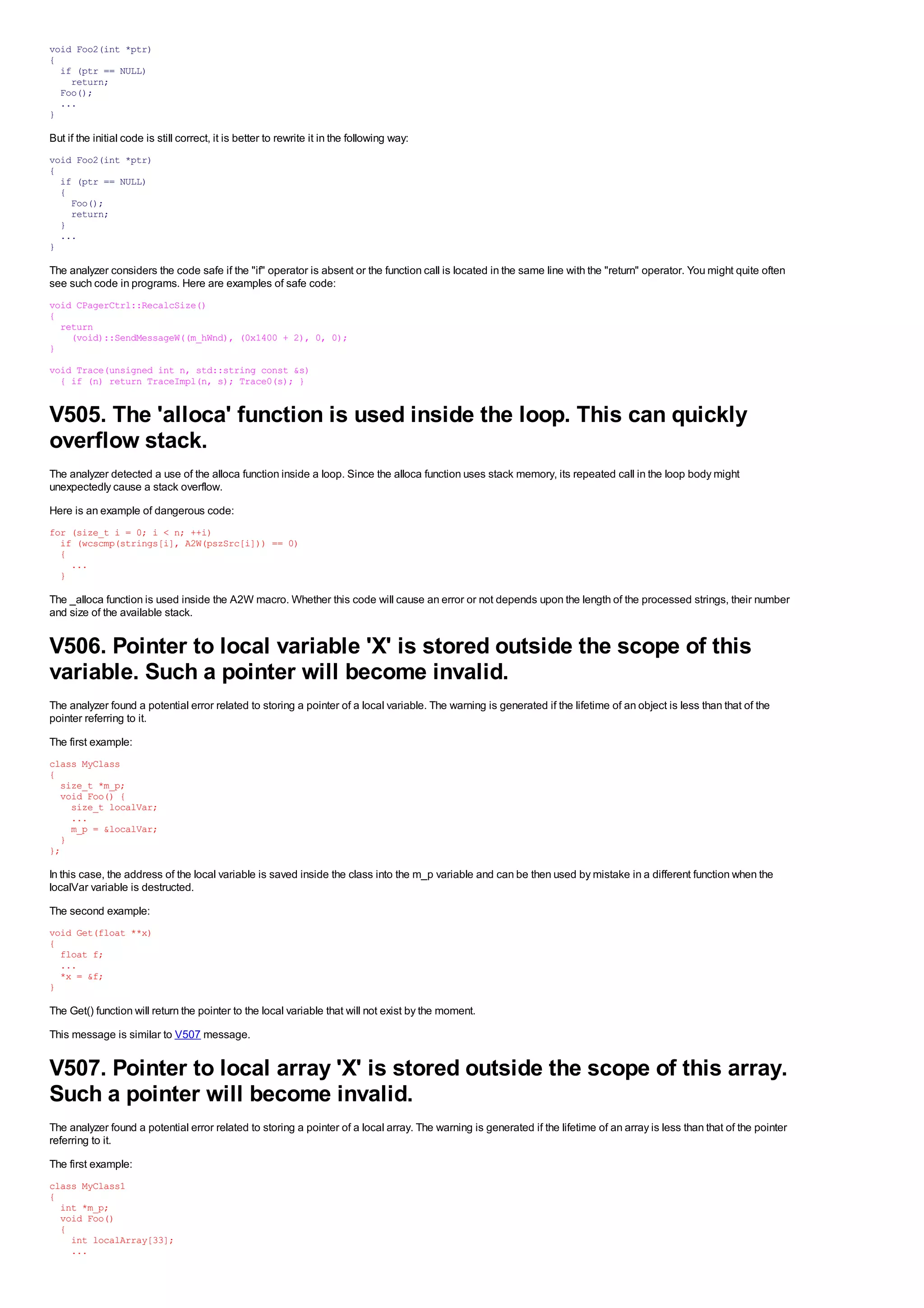 void Foo2(int *ptr)
{
  if (ptr == NULL)
    return;
  Foo();
  ...
}

But if the initial code is still correct, it is better to rewrite it in the following way:
void Foo2(int *ptr)
{
  if (ptr == NULL)
  {
    Foo();
    return;
  }
  ...
}

The analyzer considers the code safe if the "if" operator is absent or the function call is located in the same line with the "return" operator. You might quite often
see such code in programs. Here are examples of safe code:
void CPagerCtrl::RecalcSize()
{
  return
    (void)::SendMessageW((m_hWnd), (0x1400 + 2), 0, 0);
}
void Trace(unsigned int n, std::string const &s)
  { if (n) return TraceImpl(n, s); Trace0(s); }


V505. The 'alloca' function is used inside the loop. This can quickly
overflow stack.
The analyzer detected a use of the alloca function inside a loop. Since the alloca function uses stack memory, its repeated call in the loop body might
unexpectedly cause a stack overflow.
Here is an example of dangerous code:
for (size_t i = 0; i < n; ++i)
  if (wcscmp(strings[i], A2W(pszSrc[i])) == 0)
  {
    ...
  }

The _alloca function is used inside the A2W macro. Whether this code will cause an error or not depends upon the length of the processed strings, their number
and size of the available stack.


V506. Pointer to local variable 'X' is stored outside the scope of this
variable. Such a pointer will become invalid.
The analyzer found a potential error related to storing a pointer of a local variable. The warning is generated if the lifetime of an object is less than that of the
pointer referring to it.
The first example:
class MyClass
{
  size_t *m_p;
  void Foo() {
    size_t localVar;
    ...
    m_p = &localVar;
  }
};

In this case, the address of the local variable is saved inside the class into the m_p variable and can be then used by mistake in a different function when the
localVar variable is destructed.
The second example:
void Get(float **x)
{
  float f;
  ...
  *x = &f;
}

The Get() function will return the pointer to the local variable that will not exist by the moment.
This message is similar to V507 message.


V507. Pointer to local array 'X' is stored outside the scope of this array.
Such a pointer will become invalid.
The analyzer found a potential error related to storing a pointer of a local array. The warning is generated if the lifetime of an array is less than that of the pointer
referring to it.
The first example:
class MyClass1
{
  int *m_p;
  void Foo()
  {
    int localArray[33];
    ...
 