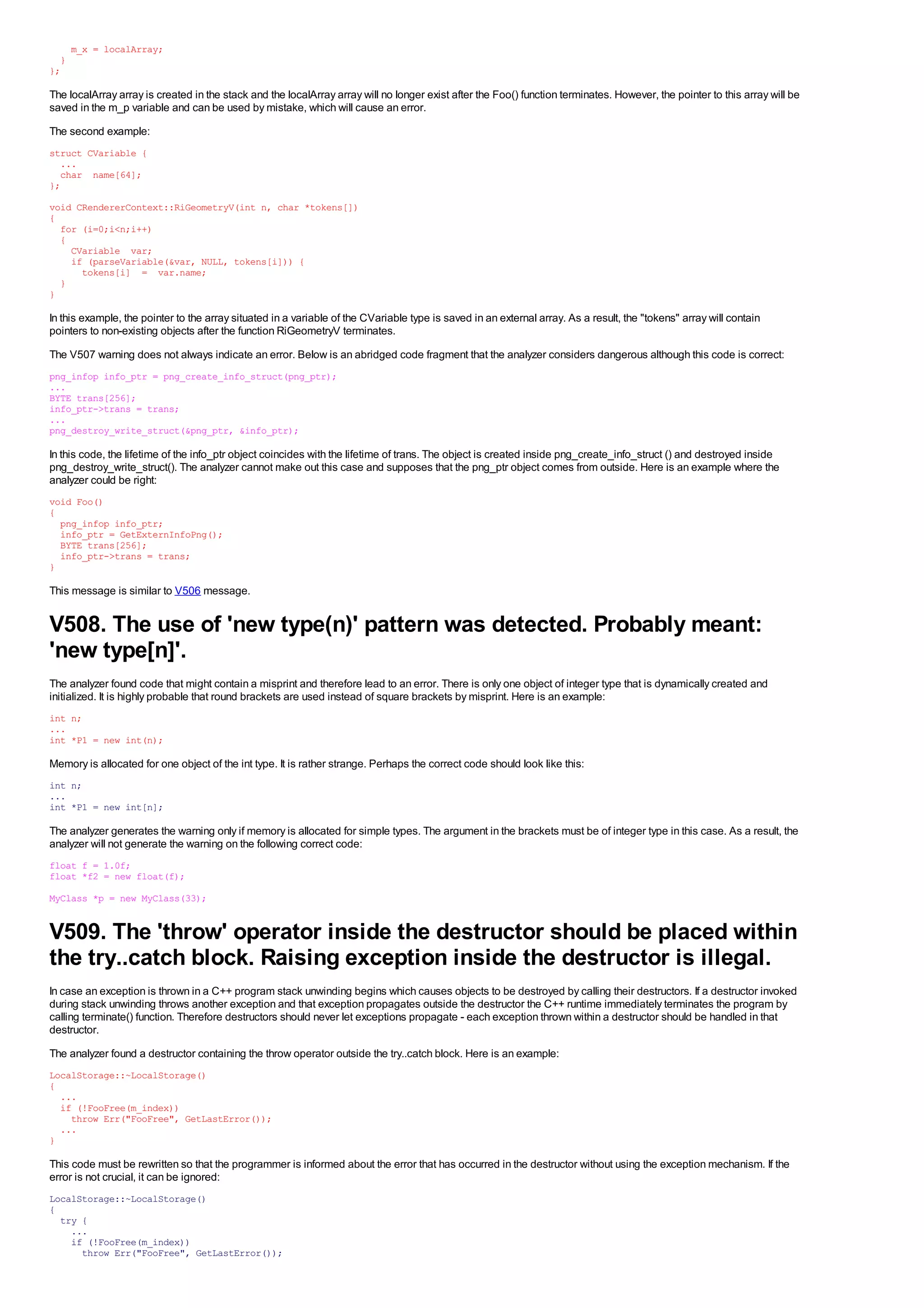 m_x = localArray;
  }
};

The localArray array is created in the stack and the localArray array will no longer exist after the Foo() function terminates. However, the pointer to this array will be
saved in the m_p variable and can be used by mistake, which will cause an error.
The second example:
struct CVariable {
  ...
  char name[64];
};
void CRendererContext::RiGeometryV(int n, char *tokens[])
{
  for (i=0;i<n;i++)
  {
    CVariable var;
    if (parseVariable(&var, NULL, tokens[i])) {
      tokens[i] = var.name;
  }
}

In this example, the pointer to the array situated in a variable of the CVariable type is saved in an external array. As a result, the "tokens" array will contain
pointers to non-existing objects after the function RiGeometryV terminates.
The V507 warning does not always indicate an error. Below is an abridged code fragment that the analyzer considers dangerous although this code is correct:
png_infop info_ptr = png_create_info_struct(png_ptr);
...
BYTE trans[256];
info_ptr->trans = trans;
...
png_destroy_write_struct(&png_ptr, &info_ptr);

In this code, the lifetime of the info_ptr object coincides with the lifetime of trans. The object is created inside png_create_info_struct () and destroyed inside
png_destroy_write_struct(). The analyzer cannot make out this case and supposes that the png_ptr object comes from outside. Here is an example where the
analyzer could be right:
void Foo()
{
  png_infop info_ptr;
  info_ptr = GetExternInfoPng();
  BYTE trans[256];
  info_ptr->trans = trans;
}

This message is similar to V506 message.


V508. The use of 'new type(n)' pattern was detected. Probably meant:
'new type[n]'.
The analyzer found code that might contain a misprint and therefore lead to an error. There is only one object of integer type that is dynamically created and
initialized. It is highly probable that round brackets are used instead of square brackets by misprint. Here is an example:
int n;
...
int *P1 = new int(n);

Memory is allocated for one object of the int type. It is rather strange. Perhaps the correct code should look like this:
int n;
...
int *P1 = new int[n];

The analyzer generates the warning only if memory is allocated for simple types. The argument in the brackets must be of integer type in this case. As a result, the
analyzer will not generate the warning on the following correct code:
float f = 1.0f;
float *f2 = new float(f);
MyClass *p = new MyClass(33);


V509. The 'throw' operator inside the destructor should be placed within
the try..catch block. Raising exception inside the destructor is illegal.
In case an exception is thrown in a C++ program stack unwinding begins which causes objects to be destroyed by calling their destructors. If a destructor invoked
during stack unwinding throws another exception and that exception propagates outside the destructor the C++ runtime immediately terminates the program by
calling terminate() function. Therefore destructors should never let exceptions propagate - each exception thrown within a destructor should be handled in that
destructor.
The analyzer found a destructor containing the throw operator outside the try..catch block. Here is an example:
LocalStorage::~LocalStorage()
{
  ...
  if (!FooFree(m_index))
    throw Err("FooFree", GetLastError());
  ...
}

This code must be rewritten so that the programmer is informed about the error that has occurred in the destructor without using the exception mechanism. If the
error is not crucial, it can be ignored:
LocalStorage::~LocalStorage()
{
  try {
    ...
    if (!FooFree(m_index))
      throw Err("FooFree", GetLastError());
 