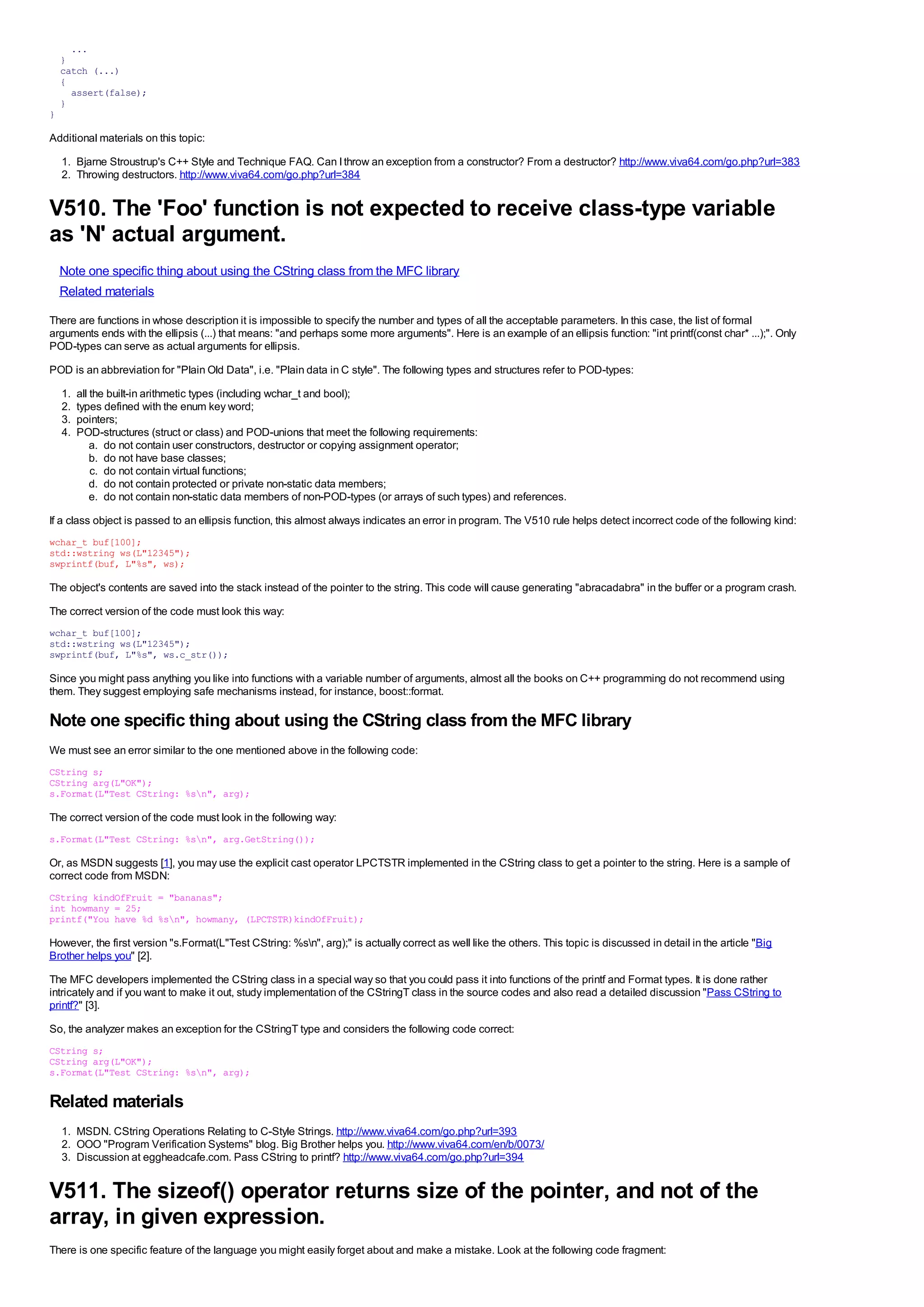 ...
    }
    catch (...)
    {
      assert(false);
    }
}

Additional materials on this topic:
    1. Bjarne Stroustrup's C++ Style and Technique FAQ. Can I throw an exception from a constructor? From a destructor? http://www.viva64.com/go.php?url=383
    2. Throwing destructors. http://www.viva64.com/go.php?url=384


V510. The 'Foo' function is not expected to receive class-type variable
as 'N' actual argument.
    Note one specific thing about using the CString class from the MFC library
    Related materials
There are functions in whose description it is impossible to specify the number and types of all the acceptable parameters. In this case, the list of formal
arguments ends with the ellipsis (...) that means: "and perhaps some more arguments". Here is an example of an ellipsis function: "int printf(const char* ...);". Only
POD-types can serve as actual arguments for ellipsis.
POD is an abbreviation for "Plain Old Data", i.e. "Plain data in C style". The following types and structures refer to POD-types:
    1.   all the built-in arithmetic types (including wchar_t and bool);
    2.   types defined with the enum key word;
    3.   pointers;
    4.   POD-structures (struct or class) and POD-unions that meet the following requirements:
             a. do not contain user constructors, destructor or copying assignment operator;
             b. do not have base classes;
             c. do not contain virtual functions;
             d. do not contain protected or private non-static data members;
             e. do not contain non-static data members of non-POD-types (or arrays of such types) and references.
If a class object is passed to an ellipsis function, this almost always indicates an error in program. The V510 rule helps detect incorrect code of the following kind:
wchar_t buf[100];
std::wstring ws(L"12345");
swprintf(buf, L"%s", ws);

The object's contents are saved into the stack instead of the pointer to the string. This code will cause generating "abracadabra" in the buffer or a program crash.
The correct version of the code must look this way:
wchar_t buf[100];
std::wstring ws(L"12345");
swprintf(buf, L"%s", ws.c_str());

Since you might pass anything you like into functions with a variable number of arguments, almost all the books on C++ programming do not recommend using
them. They suggest employing safe mechanisms instead, for instance, boost::format.

Note one specific thing about using the CString class from the MFC library
We must see an error similar to the one mentioned above in the following code:
CString s;
CString arg(L"OK");
s.Format(L"Test CString: %sn", arg);

The correct version of the code must look in the following way:
s.Format(L"Test CString: %sn", arg.GetString());

Or, as MSDN suggests [1], you may use the explicit cast operator LPCTSTR implemented in the CString class to get a pointer to the string. Here is a sample of
correct code from MSDN:
CString kindOfFruit = "bananas";
int howmany = 25;
printf("You have %d %sn", howmany, (LPCTSTR)kindOfFruit);

However, the first version "s.Format(L"Test CString: %sn", arg);" is actually correct as well like the others. This topic is discussed in detail in the article "Big
Brother helps you" [2].
The MFC developers implemented the CString class in a special way so that you could pass it into functions of the printf and Format types. It is done rather
intricately and if you want to make it out, study implementation of the CStringT class in the source codes and also read a detailed discussion "Pass CString to
printf?" [3].
So, the analyzer makes an exception for the CStringT type and considers the following code correct:
CString s;
CString arg(L"OK");
s.Format(L"Test CString: %sn", arg);

Related materials
    1. MSDN. CString Operations Relating to C-Style Strings. http://www.viva64.com/go.php?url=393
    2. OOO "Program Verification Systems" blog. Big Brother helps you. http://www.viva64.com/en/b/0073/
    3. Discussion at eggheadcafe.com. Pass CString to printf? http://www.viva64.com/go.php?url=394


V511. The sizeof() operator returns size of the pointer, and not of the
array, in given expression.
There is one specific feature of the language you might easily forget about and make a mistake. Look at the following code fragment:
 