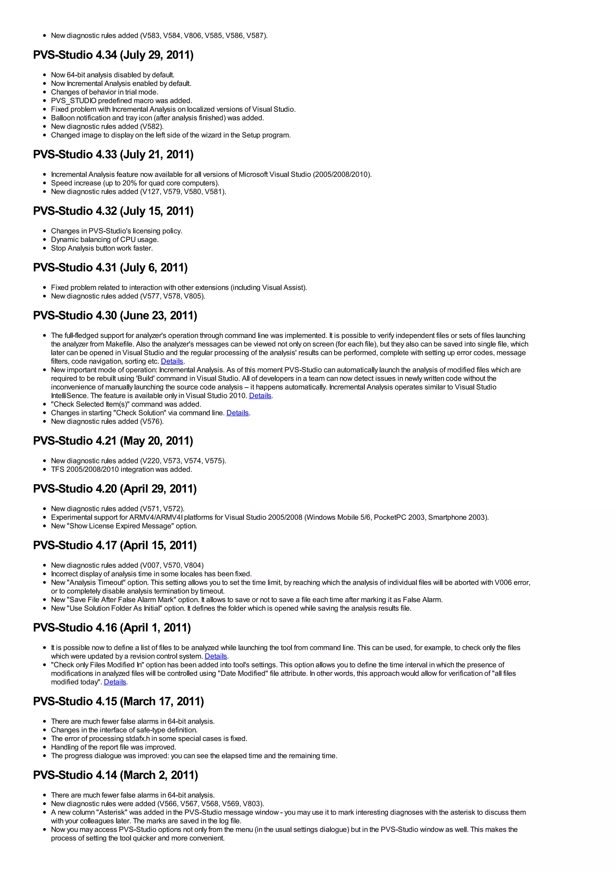 New diagnostic rules added (V583, V584, V806, V585, V586, V587).

PVS-Studio 4.34 (July 29, 2011)
   Now 64-bit analysis disabled by default.
   Now Incremental Analysis enabled by default.
   Changes of behavior in trial mode.
   PVS_STUDIO predefined macro was added.
   Fixed problem with Incremental Analysis on localized versions of Visual Studio.
   Balloon notification and tray icon (after analysis finished) was added.
   New diagnostic rules added (V582).
   Changed image to display on the left side of the wizard in the Setup program.

PVS-Studio 4.33 (July 21, 2011)
   Incremental Analysis feature now available for all versions of Microsoft Visual Studio (2005/2008/2010).
   Speed increase (up to 20% for quad core computers).
   New diagnostic rules added (V127, V579, V580, V581).

PVS-Studio 4.32 (July 15, 2011)
   Changes in PVS-Studio's licensing policy.
   Dynamic balancing of CPU usage.
   Stop Analysis button work faster.

PVS-Studio 4.31 (July 6, 2011)
   Fixed problem related to interaction with other extensions (including Visual Assist).
   New diagnostic rules added (V577, V578, V805).

PVS-Studio 4.30 (June 23, 2011)
   The full-fledged support for analyzer's operation through command line was implemented. It is possible to verify independent files or sets of files launching
   the analyzer from Makefile. Also the analyzer's messages can be viewed not only on screen (for each file), but they also can be saved into single file, which
   later can be opened in Visual Studio and the regular processing of the analysis' results can be performed, complete with setting up error codes, message
   filters, code navigation, sorting etc. Details.
   New important mode of operation: Incremental Analysis. As of this moment PVS-Studio can automatically launch the analysis of modified files which are
   required to be rebuilt using 'Build' command in Visual Studio. All of developers in a team can now detect issues in newly written code without the
   inconvenience of manually launching the source code analysis – it happens automatically. Incremental Analysis operates similar to Visual Studio
   IntelliSence. The feature is available only in Visual Studio 2010. Details.
   "Check Selected Item(s)" command was added.
   Changes in starting "Check Solution" via command line. Details.
   New diagnostic rules added (V576).

PVS-Studio 4.21 (May 20, 2011)
   New diagnostic rules added (V220, V573, V574, V575).
   TFS 2005/2008/2010 integration was added.

PVS-Studio 4.20 (April 29, 2011)
   New diagnostic rules added (V571, V572).
   Experimental support for ARMV4/ARMV4I platforms for Visual Studio 2005/2008 (Windows Mobile 5/6, PocketPC 2003, Smartphone 2003).
   New "Show License Expired Message" option.

PVS-Studio 4.17 (April 15, 2011)
   New diagnostic rules added (V007, V570, V804)
   Incorrect display of analysis time in some locales has been fixed.
   New "Analysis Timeout" option. This setting allows you to set the time limit, by reaching which the analysis of individual files will be aborted with V006 error,
   or to completely disable analysis termination by timeout.
   New "Save File After False Alarm Mark" option. It allows to save or not to save a file each time after marking it as False Alarm.
   New "Use Solution Folder As Initial" option. It defines the folder which is opened while saving the analysis results file.

PVS-Studio 4.16 (April 1, 2011)
   It is possible now to define a list of files to be analyzed while launching the tool from command line. This can be used, for example, to check only the files
   which were updated by a revision control system. Details.
   "Check only Files Modified In" option has been added into tool's settings. This option allows you to define the time interval in which the presence of
   modifications in analyzed files will be controlled using "Date Modified" file attribute. In other words, this approach would allow for verification of "all files
   modified today". Details.

PVS-Studio 4.15 (March 17, 2011)
   There are much fewer false alarms in 64-bit analysis.
   Changes in the interface of safe-type definition.
   The error of processing stdafx.h in some special cases is fixed.
   Handling of the report file was improved.
   The progress dialogue was improved: you can see the elapsed time and the remaining time.

PVS-Studio 4.14 (March 2, 2011)
   There are much fewer false alarms in 64-bit analysis.
   New diagnostic rules were added (V566, V567, V568, V569, V803).
   A new column "Asterisk" was added in the PVS-Studio message window - you may use it to mark interesting diagnoses with the asterisk to discuss them
   with your colleagues later. The marks are saved in the log file.
   Now you may access PVS-Studio options not only from the menu (in the usual settings dialogue) but in the PVS-Studio window as well. This makes the
   process of setting the tool quicker and more convenient.
 