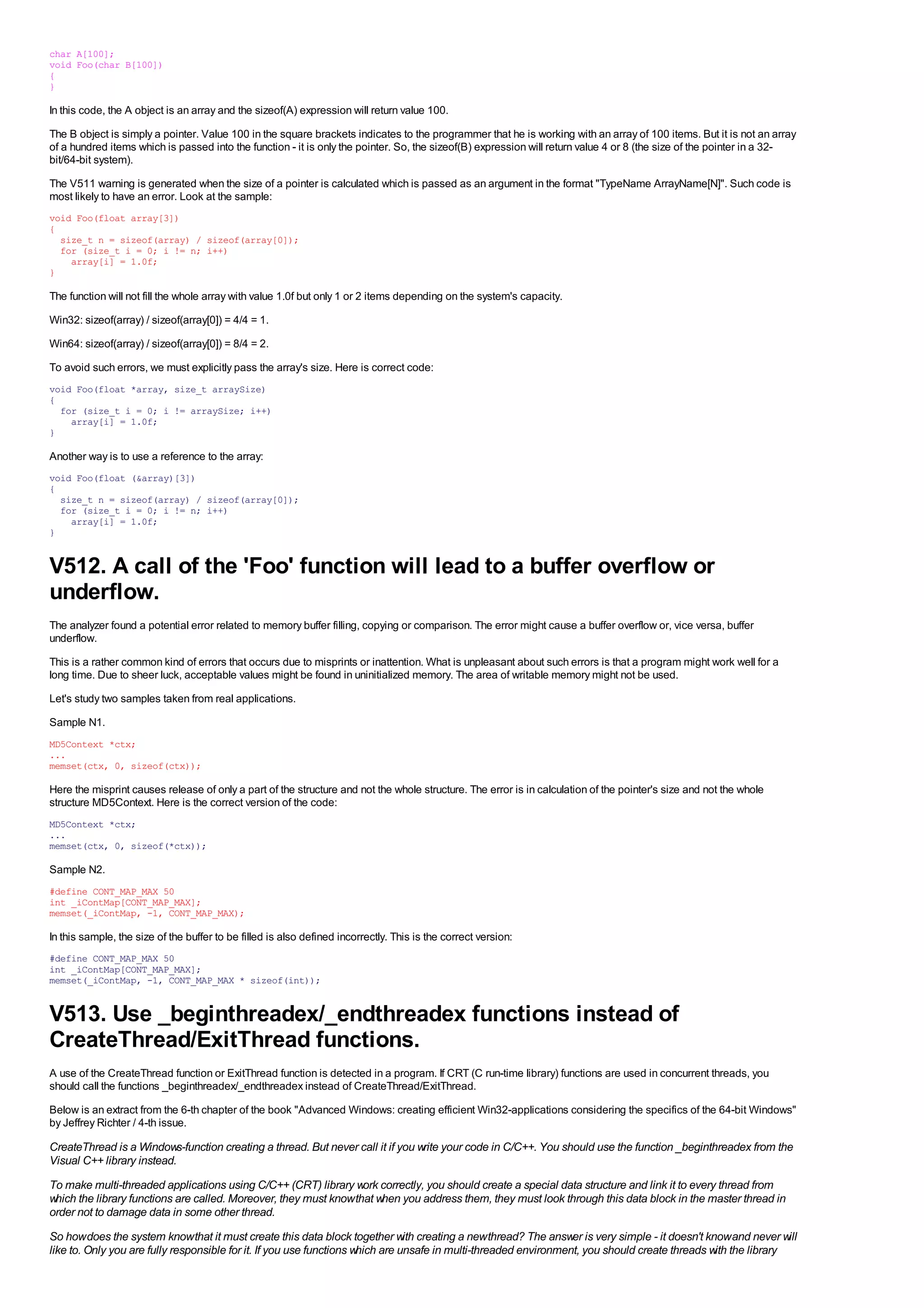 char A[100];
void Foo(char B[100])
{
}

In this code, the A object is an array and the sizeof(A) expression will return value 100.
The B object is simply a pointer. Value 100 in the square brackets indicates to the programmer that he is working with an array of 100 items. But it is not an array
of a hundred items which is passed into the function - it is only the pointer. So, the sizeof(B) expression will return value 4 or 8 (the size of the pointer in a 32-
bit/64-bit system).
The V511 warning is generated when the size of a pointer is calculated which is passed as an argument in the format "TypeName ArrayName[N]". Such code is
most likely to have an error. Look at the sample:
void Foo(float array[3])
{
  size_t n = sizeof(array) / sizeof(array[0]);
  for (size_t i = 0; i != n; i++)
    array[i] = 1.0f;
}

The function will not fill the whole array with value 1.0f but only 1 or 2 items depending on the system's capacity.
Win32: sizeof(array) / sizeof(array[0]) = 4/4 = 1.
Win64: sizeof(array) / sizeof(array[0]) = 8/4 = 2.
To avoid such errors, we must explicitly pass the array's size. Here is correct code:
void Foo(float *array, size_t arraySize)
{
  for (size_t i = 0; i != arraySize; i++)
    array[i] = 1.0f;
}

Another way is to use a reference to the array:
void Foo(float (&array)[3])
{
  size_t n = sizeof(array) / sizeof(array[0]);
  for (size_t i = 0; i != n; i++)
    array[i] = 1.0f;
}


V512. A call of the 'Foo' function will lead to a buffer overflow or
underflow.
The analyzer found a potential error related to memory buffer filling, copying or comparison. The error might cause a buffer overflow or, vice versa, buffer
underflow.
This is a rather common kind of errors that occurs due to misprints or inattention. What is unpleasant about such errors is that a program might work well for a
long time. Due to sheer luck, acceptable values might be found in uninitialized memory. The area of writable memory might not be used.
Let's study two samples taken from real applications.
Sample N1.
MD5Context *ctx;
...
memset(ctx, 0, sizeof(ctx));

Here the misprint causes release of only a part of the structure and not the whole structure. The error is in calculation of the pointer's size and not the whole
structure MD5Context. Here is the correct version of the code:
MD5Context *ctx;
...
memset(ctx, 0, sizeof(*ctx));

Sample N2.
#define CONT_MAP_MAX 50
int _iContMap[CONT_MAP_MAX];
memset(_iContMap, -1, CONT_MAP_MAX);

In this sample, the size of the buffer to be filled is also defined incorrectly. This is the correct version:
#define CONT_MAP_MAX 50
int _iContMap[CONT_MAP_MAX];
memset(_iContMap, -1, CONT_MAP_MAX * sizeof(int));


V513. Use _beginthreadex/_endthreadex functions instead of
CreateThread/ExitThread functions.
A use of the CreateThread function or ExitThread function is detected in a program. If CRT (C run-time library) functions are used in concurrent threads, you
should call the functions _beginthreadex/_endthreadex instead of CreateThread/ExitThread.
Below is an extract from the 6-th chapter of the book "Advanced Windows: creating efficient Win32-applications considering the specifics of the 64-bit Windows"
by Jeffrey Richter / 4-th issue.

CreateThread is a Windows-function creating a thread. But never call it if you write your code in C/C++. You should use the function _beginthreadex from the
Visual C++ library instead.
To make multi-threaded applications using C/C++ (CRT) library work correctly, you should create a special data structure and link it to every thread from
which the library functions are called. Moreover, they must know that when you address them, they must look through this data block in the master thread in
order not to damage data in some other thread.
So how does the system know that it must create this data block together with creating a new thread? The answer is very simple - it doesn't know and never will
like to. Only you are fully responsible for it. If you use functions which are unsafe in multi-threaded environment, you should create threads with the library
 