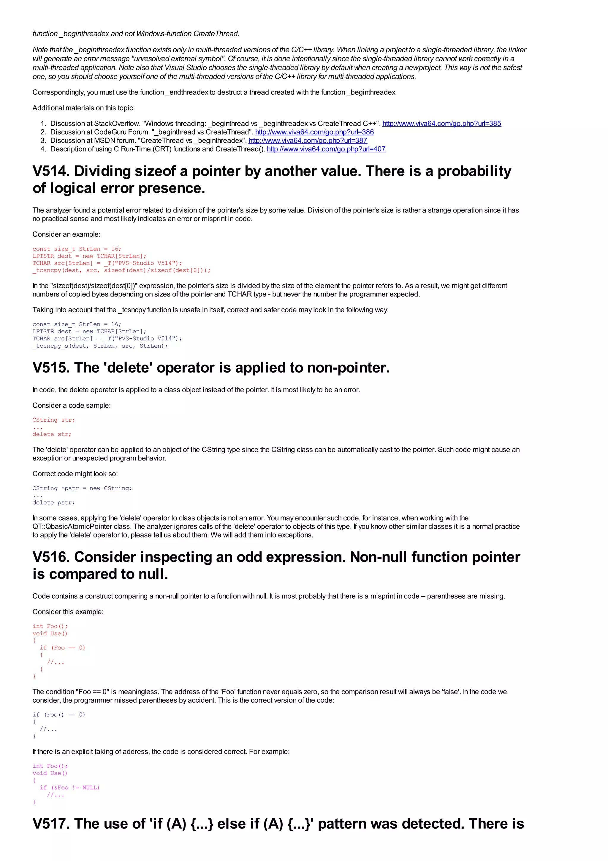 function _beginthreadex and not Windows-function CreateThread.
Note that the _beginthreadex function exists only in multi-threaded versions of the C/C++ library. When linking a project to a single-threaded library, the linker
will generate an error message "unresolved external symbol". Of course, it is done intentionally since the single-threaded library cannot work correctly in a
multi-threaded application. Note also that Visual Studio chooses the single-threaded library by default when creating a new project. This way is not the safest
one, so you should choose yourself one of the multi-threaded versions of the C/C++ library for multi-threaded applications.
Correspondingly, you must use the function _endthreadex to destruct a thread created with the function _beginthreadex.
Additional materials on this topic:
  1.   Discussion at StackOverflow. "Windows threading: _beginthread vs _beginthreadex vs CreateThread C++". http://www.viva64.com/go.php?url=385
  2.   Discussion at CodeGuru Forum. "_beginthread vs CreateThread". http://www.viva64.com/go.php?url=386
  3.   Discussion at MSDN forum. "CreateThread vs _beginthreadex". http://www.viva64.com/go.php?url=387
  4.   Description of using C Run-Time (CRT) functions and CreateThread(). http://www.viva64.com/go.php?url=407


V514. Dividing sizeof a pointer by another value. There is a probability
of logical error presence.
The analyzer found a potential error related to division of the pointer's size by some value. Division of the pointer's size is rather a strange operation since it has
no practical sense and most likely indicates an error or misprint in code.
Consider an example:
const size_t StrLen = 16;
LPTSTR dest = new TCHAR[StrLen];
TCHAR src[StrLen] = _T("PVS-Studio V514");
_tcsncpy(dest, src, sizeof(dest)/sizeof(dest[0]));

In the "sizeof(dest)/sizeof(dest[0])" expression, the pointer's size is divided by the size of the element the pointer refers to. As a result, we might get different
numbers of copied bytes depending on sizes of the pointer and TCHAR type - but never the number the programmer expected.
Taking into account that the _tcsncpy function is unsafe in itself, correct and safer code may look in the following way:
const size_t StrLen = 16;
LPTSTR dest = new TCHAR[StrLen];
TCHAR src[StrLen] = _T("PVS-Studio V514");
_tcsncpy_s(dest, StrLen, src, StrLen);


V515. The 'delete' operator is applied to non-pointer.
In code, the delete operator is applied to a class object instead of the pointer. It is most likely to be an error.
Consider a code sample:
CString str;
...
delete str;

The 'delete' operator can be applied to an object of the CString type since the CString class can be automatically cast to the pointer. Such code might cause an
exception or unexpected program behavior.
Correct code might look so:
CString *pstr = new CString;
...
delete pstr;

In some cases, applying the 'delete' operator to class objects is not an error. You may encounter such code, for instance, when working with the
QT::QbasicAtomicPointer class. The analyzer ignores calls of the 'delete' operator to objects of this type. If you know other similar classes it is a normal practice
to apply the 'delete' operator to, please tell us about them. We will add them into exceptions.


V516. Consider inspecting an odd expression. Non-null function pointer
is compared to null.
Code contains a construct comparing a non-null pointer to a function with null. It is most probably that there is a misprint in code – parentheses are missing.
Consider this example:
int Foo();
void Use()
{
  if (Foo == 0)
  {
    //...
  }
}

The condition "Foo == 0" is meaningless. The address of the 'Foo' function never equals zero, so the comparison result will always be 'false'. In the code we
consider, the programmer missed parentheses by accident. This is the correct version of the code:
if (Foo() == 0)
{
  //...
}

If there is an explicit taking of address, the code is considered correct. For example:
int Foo();
void Use()
{
  if (&Foo != NULL)
    //...
}


V517. The use of 'if (A) {...} else if (A) {...}' pattern was detected. There is
 