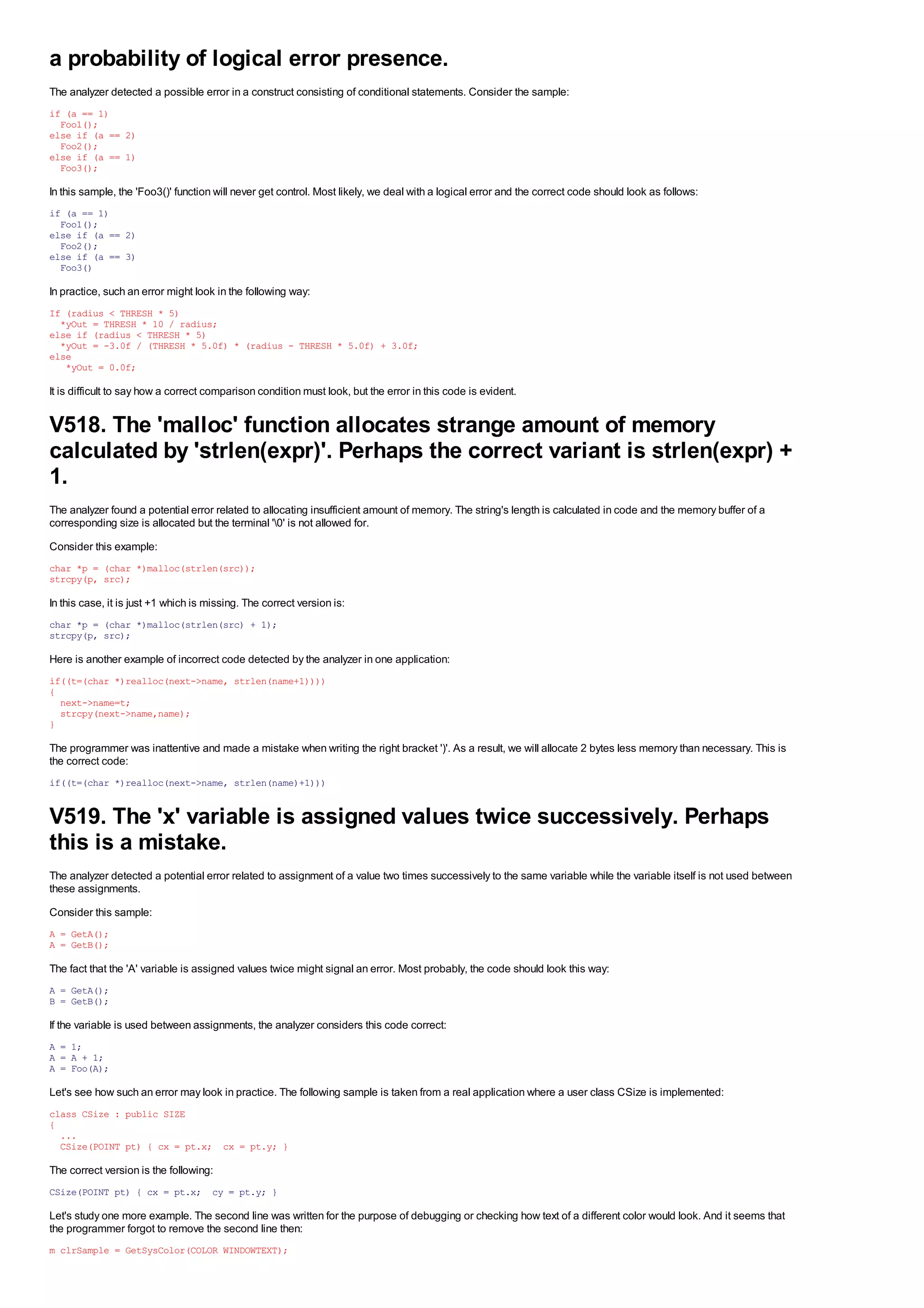 a probability of logical error presence.
The analyzer detected a possible error in a construct consisting of conditional statements. Consider the sample:
if (a == 1)
  Foo1();
else if (a == 2)
  Foo2();
else if (a == 1)
  Foo3();

In this sample, the 'Foo3()' function will never get control. Most likely, we deal with a logical error and the correct code should look as follows:
if (a == 1)
  Foo1();
else if (a == 2)
  Foo2();
else if (a == 3)
  Foo3()

In practice, such an error might look in the following way:
If (radius < THRESH * 5)
  *yOut = THRESH * 10 / radius;
else if (radius < THRESH * 5)
  *yOut = -3.0f / (THRESH * 5.0f) * (radius - THRESH * 5.0f) + 3.0f;
else
   *yOut = 0.0f;

It is difficult to say how a correct comparison condition must look, but the error in this code is evident.


V518. The 'malloc' function allocates strange amount of memory
calculated by 'strlen(expr)'. Perhaps the correct variant is strlen(expr) +
1.
The analyzer found a potential error related to allocating insufficient amount of memory. The string's length is calculated in code and the memory buffer of a
corresponding size is allocated but the terminal '0' is not allowed for.
Consider this example:
char *p = (char *)malloc(strlen(src));
strcpy(p, src);

In this case, it is just +1 which is missing. The correct version is:
char *p = (char *)malloc(strlen(src) + 1);
strcpy(p, src);

Here is another example of incorrect code detected by the analyzer in one application:
if((t=(char *)realloc(next->name, strlen(name+1))))
{
  next->name=t;
  strcpy(next->name,name);
}

The programmer was inattentive and made a mistake when writing the right bracket ')'. As a result, we will allocate 2 bytes less memory than necessary. This is
the correct code:
if((t=(char *)realloc(next->name, strlen(name)+1)))


V519. The 'x' variable is assigned values twice successively. Perhaps
this is a mistake.
The analyzer detected a potential error related to assignment of a value two times successively to the same variable while the variable itself is not used between
these assignments.
Consider this sample:
A = GetA();
A = GetB();

The fact that the 'A' variable is assigned values twice might signal an error. Most probably, the code should look this way:
A = GetA();
B = GetB();

If the variable is used between assignments, the analyzer considers this code correct:
A = 1;
A = A + 1;
A = Foo(A);

Let's see how such an error may look in practice. The following sample is taken from a real application where a user class CSize is implemented:
class CSize : public SIZE
{
  ...
  CSize(POINT pt) { cx = pt.x; cx = pt.y; }

The correct version is the following:
CSize(POINT pt) { cx = pt.x; cy = pt.y; }

Let's study one more example. The second line was written for the purpose of debugging or checking how text of a different color would look. And it seems that
the programmer forgot to remove the second line then:
m_clrSample = GetSysColor(COLOR_WINDOWTEXT);
 