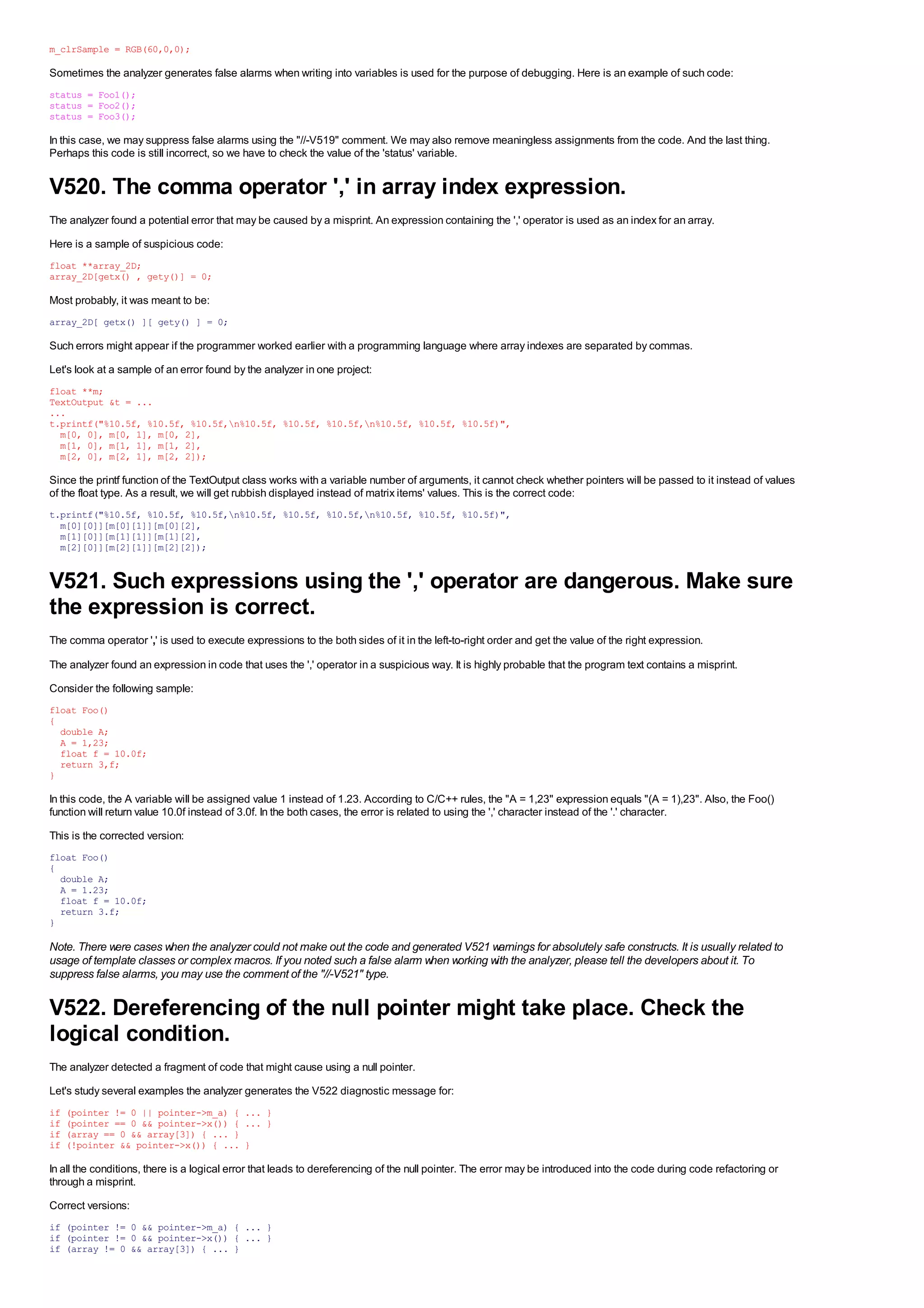 m_clrSample = RGB(60,0,0);

Sometimes the analyzer generates false alarms when writing into variables is used for the purpose of debugging. Here is an example of such code:
status = Foo1();
status = Foo2();
status = Foo3();

In this case, we may suppress false alarms using the "//-V519" comment. We may also remove meaningless assignments from the code. And the last thing.
Perhaps this code is still incorrect, so we have to check the value of the 'status' variable.


V520. The comma operator ',' in array index expression.
The analyzer found a potential error that may be caused by a misprint. An expression containing the ',' operator is used as an index for an array.
Here is a sample of suspicious code:
float **array_2D;
array_2D[getx() , gety()] = 0;

Most probably, it was meant to be:
array_2D[ getx() ][ gety() ] = 0;

Such errors might appear if the programmer worked earlier with a programming language where array indexes are separated by commas.
Let's look at a sample of an error found by the analyzer in one project:
float **m;
TextOutput &t = ...
...
t.printf("%10.5f, %10.5f, %10.5f,n%10.5f, %10.5f, %10.5f,n%10.5f, %10.5f, %10.5f)",
  m[0, 0], m[0, 1], m[0, 2],
  m[1, 0], m[1, 1], m[1, 2],
  m[2, 0], m[2, 1], m[2, 2]);

Since the printf function of the TextOutput class works with a variable number of arguments, it cannot check whether pointers will be passed to it instead of values
of the float type. As a result, we will get rubbish displayed instead of matrix items' values. This is the correct code:
t.printf("%10.5f, %10.5f, %10.5f,n%10.5f, %10.5f, %10.5f,n%10.5f, %10.5f, %10.5f)",
  m[0][0]][m[0][1]][m[0][2],
  m[1][0]][m[1][1]][m[1][2],
  m[2][0]][m[2][1]][m[2][2]);


V521. Such expressions using the ',' operator are dangerous. Make sure
the expression is correct.
The comma operator ',' is used to execute expressions to the both sides of it in the left-to-right order and get the value of the right expression.

The analyzer found an expression in code that uses the ',' operator in a suspicious way. It is highly probable that the program text contains a misprint.
Consider the following sample:
float Foo()
{
  double A;
  A = 1,23;
  float f = 10.0f;
  return 3,f;
}

In this code, the A variable will be assigned value 1 instead of 1.23. According to C/C++ rules, the "A = 1,23" expression equals "(A = 1),23". Also, the Foo()
function will return value 10.0f instead of 3.0f. In the both cases, the error is related to using the ',' character instead of the '.' character.
This is the corrected version:
float Foo()
{
  double A;
  A = 1.23;
  float f = 10.0f;
  return 3.f;
}

Note. There were cases when the analyzer could not make out the code and generated V521 warnings for absolutely safe constructs. It is usually related to
usage of template classes or complex macros. If you noted such a false alarm when working with the analyzer, please tell the developers about it. To
suppress false alarms, you may use the comment of the "//-V521" type.

V522. Dereferencing of the null pointer might take place. Check the
logical condition.
The analyzer detected a fragment of code that might cause using a null pointer.
Let's study several examples the analyzer generates the V522 diagnostic message for:
if   (pointer != 0 || pointer->m_a) { ... }
if   (pointer == 0 && pointer->x()) { ... }
if   (array == 0 && array[3]) { ... }
if   (!pointer && pointer->x()) { ... }

In all the conditions, there is a logical error that leads to dereferencing of the null pointer. The error may be introduced into the code during code refactoring or
through a misprint.
Correct versions:
if (pointer != 0 && pointer->m_a) { ... }
if (pointer != 0 && pointer->x()) { ... }
if (array != 0 && array[3]) { ... }
 