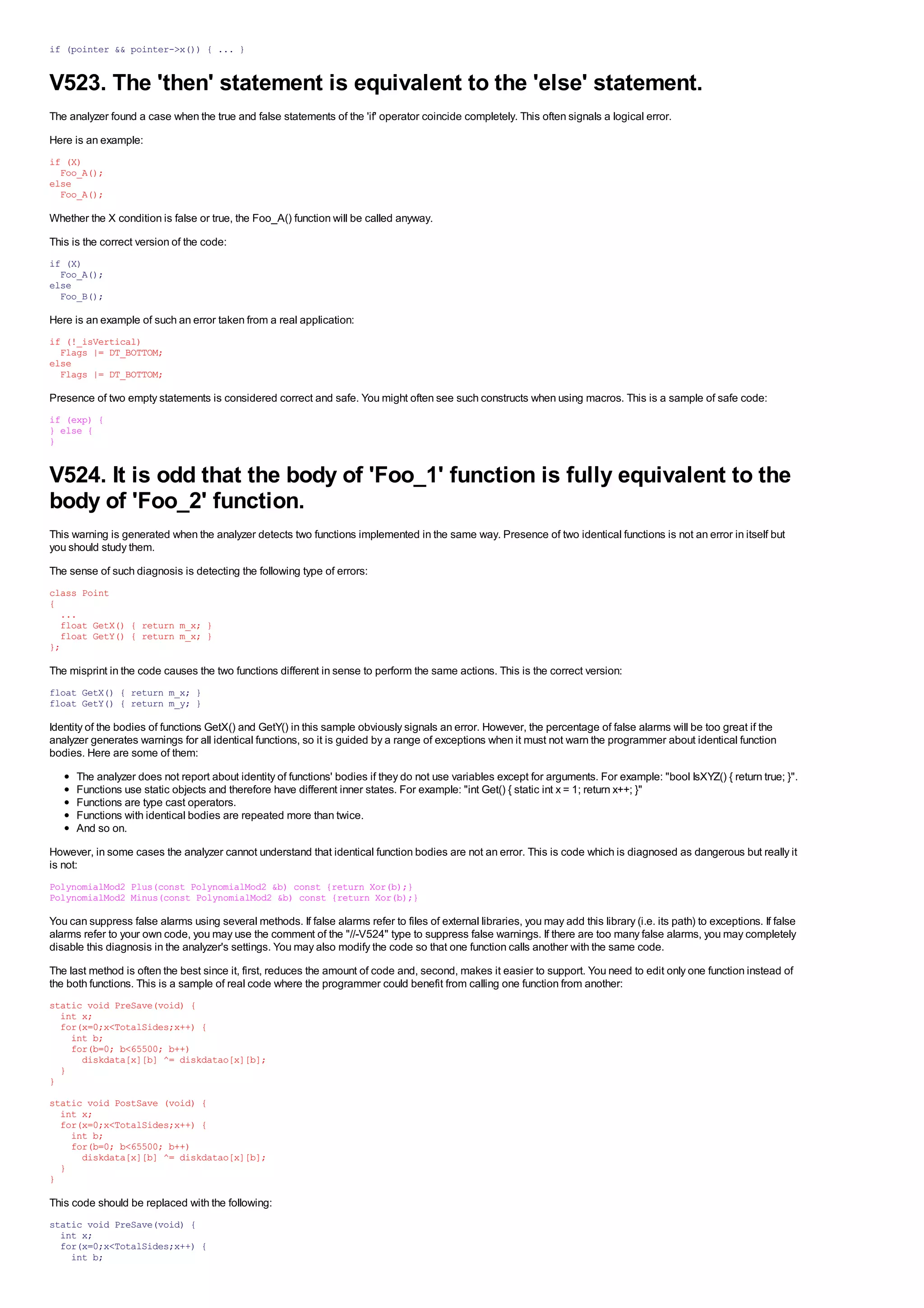if (pointer && pointer->x()) { ... }


V523. The 'then' statement is equivalent to the 'else' statement.
The analyzer found a case when the true and false statements of the 'if' operator coincide completely. This often signals a logical error.
Here is an example:
if (X)
  Foo_A();
else
  Foo_A();

Whether the X condition is false or true, the Foo_A() function will be called anyway.
This is the correct version of the code:
if (X)
  Foo_A();
else
  Foo_B();

Here is an example of such an error taken from a real application:
if (!_isVertical)
  Flags |= DT_BOTTOM;
else
  Flags |= DT_BOTTOM;

Presence of two empty statements is considered correct and safe. You might often see such constructs when using macros. This is a sample of safe code:
if (exp) {
} else {
}


V524. It is odd that the body of 'Foo_1' function is fully equivalent to the
body of 'Foo_2' function.
This warning is generated when the analyzer detects two functions implemented in the same way. Presence of two identical functions is not an error in itself but
you should study them.
The sense of such diagnosis is detecting the following type of errors:
class Point
{
  ...
  float GetX() { return m_x; }
  float GetY() { return m_x; }
};

The misprint in the code causes the two functions different in sense to perform the same actions. This is the correct version:
float GetX() { return m_x; }
float GetY() { return m_y; }

Identity of the bodies of functions GetX() and GetY() in this sample obviously signals an error. However, the percentage of false alarms will be too great if the
analyzer generates warnings for all identical functions, so it is guided by a range of exceptions when it must not warn the programmer about identical function
bodies. Here are some of them:
      The analyzer does not report about identity of functions' bodies if they do not use variables except for arguments. For example: "bool IsXYZ() { return true; }".
      Functions use static objects and therefore have different inner states. For example: "int Get() { static int x = 1; return x++; }"
      Functions are type cast operators.
      Functions with identical bodies are repeated more than twice.
      And so on.
However, in some cases the analyzer cannot understand that identical function bodies are not an error. This is code which is diagnosed as dangerous but really it
is not:
PolynomialMod2 Plus(const PolynomialMod2 &b) const {return Xor(b);}
PolynomialMod2 Minus(const PolynomialMod2 &b) const {return Xor(b);}

You can suppress false alarms using several methods. If false alarms refer to files of external libraries, you may add this library (i.e. its path) to exceptions. If false
alarms refer to your own code, you may use the comment of the "//-V524" type to suppress false warnings. If there are too many false alarms, you may completely
disable this diagnosis in the analyzer's settings. You may also modify the code so that one function calls another with the same code.
The last method is often the best since it, first, reduces the amount of code and, second, makes it easier to support. You need to edit only one function instead of
the both functions. This is a sample of real code where the programmer could benefit from calling one function from another:
static void PreSave(void) {
  int x;
  for(x=0;x<TotalSides;x++) {
    int b;
    for(b=0; b<65500; b++)
      diskdata[x][b] ^= diskdatao[x][b];
  }
}
static void PostSave (void) {
  int x;
  for(x=0;x<TotalSides;x++) {
    int b;
    for(b=0; b<65500; b++)
      diskdata[x][b] ^= diskdatao[x][b];
  }
}

This code should be replaced with the following:
static void PreSave(void) {
  int x;
  for(x=0;x<TotalSides;x++) {
    int b;
 