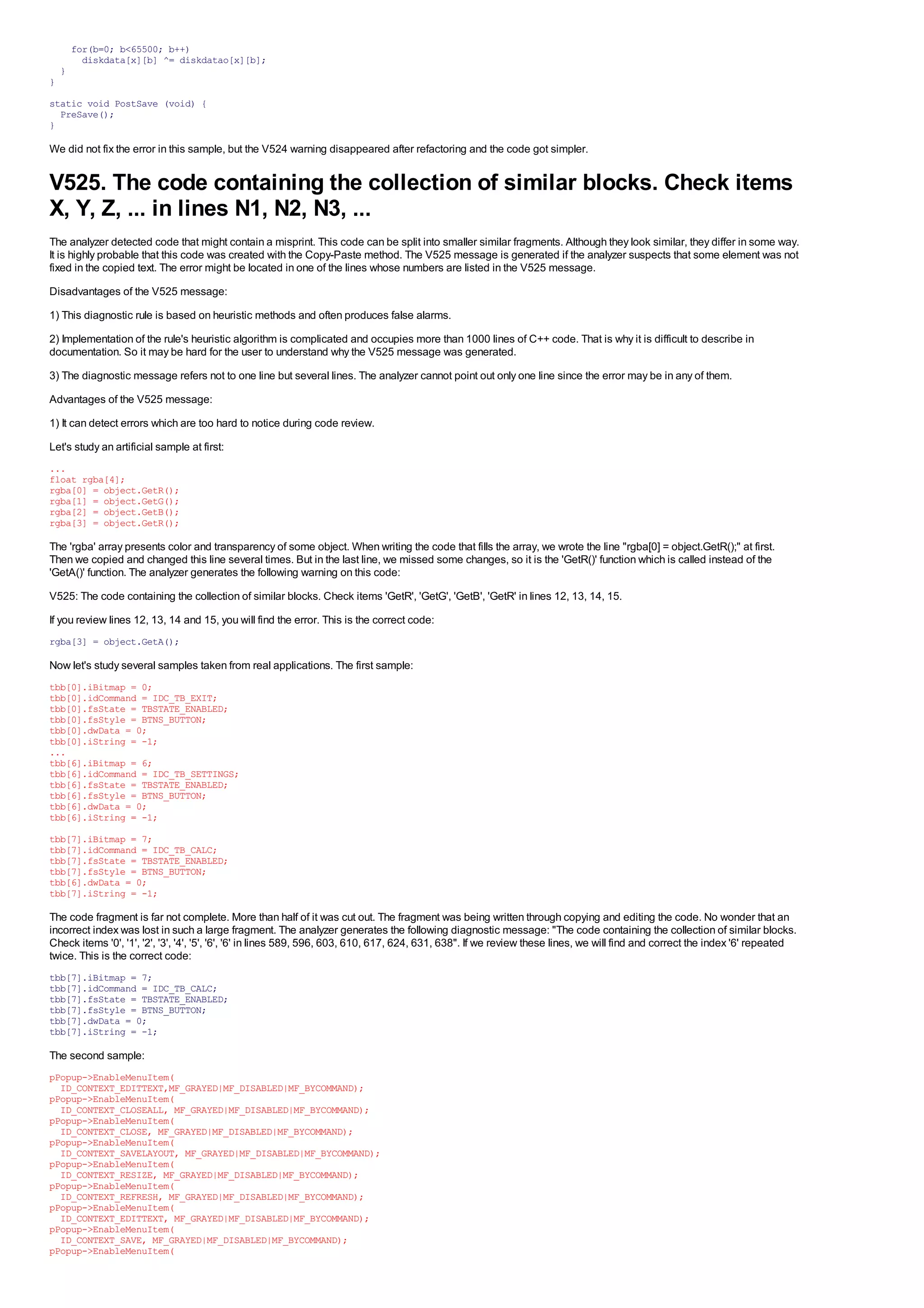 for(b=0; b<65500; b++)
          diskdata[x][b] ^= diskdatao[x][b];
    }
}

static void PostSave (void) {
  PreSave();
}

We did not fix the error in this sample, but the V524 warning disappeared after refactoring and the code got simpler.


V525. The code containing the collection of similar blocks. Check items
X, Y, Z, ... in lines N1, N2, N3, ...
The analyzer detected code that might contain a misprint. This code can be split into smaller similar fragments. Although they look similar, they differ in some way.
It is highly probable that this code was created with the Copy-Paste method. The V525 message is generated if the analyzer suspects that some element was not
fixed in the copied text. The error might be located in one of the lines whose numbers are listed in the V525 message.
Disadvantages of the V525 message:
1) This diagnostic rule is based on heuristic methods and often produces false alarms.
2) Implementation of the rule's heuristic algorithm is complicated and occupies more than 1000 lines of C++ code. That is why it is difficult to describe in
documentation. So it may be hard for the user to understand why the V525 message was generated.
3) The diagnostic message refers not to one line but several lines. The analyzer cannot point out only one line since the error may be in any of them.
Advantages of the V525 message:
1) It can detect errors which are too hard to notice during code review.
Let's study an artificial sample at first:
...
float rgba[4];
rgba[0] = object.GetR();
rgba[1] = object.GetG();
rgba[2] = object.GetB();
rgba[3] = object.GetR();

The 'rgba' array presents color and transparency of some object. When writing the code that fills the array, we wrote the line "rgba[0] = object.GetR();" at first.
Then we copied and changed this line several times. But in the last line, we missed some changes, so it is the 'GetR()' function which is called instead of the
'GetA()' function. The analyzer generates the following warning on this code:
V525: The code containing the collection of similar blocks. Check items 'GetR', 'GetG', 'GetB', 'GetR' in lines 12, 13, 14, 15.
If you review lines 12, 13, 14 and 15, you will find the error. This is the correct code:
rgba[3] = object.GetA();

Now let's study several samples taken from real applications. The first sample:
tbb[0].iBitmap = 0;
tbb[0].idCommand = IDC_TB_EXIT;
tbb[0].fsState = TBSTATE_ENABLED;
tbb[0].fsStyle = BTNS_BUTTON;
tbb[0].dwData = 0;
tbb[0].iString = -1;
...
tbb[6].iBitmap = 6;
tbb[6].idCommand = IDC_TB_SETTINGS;
tbb[6].fsState = TBSTATE_ENABLED;
tbb[6].fsStyle = BTNS_BUTTON;
tbb[6].dwData = 0;
tbb[6].iString = -1;
tbb[7].iBitmap = 7;
tbb[7].idCommand = IDC_TB_CALC;
tbb[7].fsState = TBSTATE_ENABLED;
tbb[7].fsStyle = BTNS_BUTTON;
tbb[6].dwData = 0;
tbb[7].iString = -1;

The code fragment is far not complete. More than half of it was cut out. The fragment was being written through copying and editing the code. No wonder that an
incorrect index was lost in such a large fragment. The analyzer generates the following diagnostic message: "The code containing the collection of similar blocks.
Check items '0', '1', '2', '3', '4', '5', '6', '6' in lines 589, 596, 603, 610, 617, 624, 631, 638". If we review these lines, we will find and correct the index '6' repeated
twice. This is the correct code:
tbb[7].iBitmap = 7;
tbb[7].idCommand = IDC_TB_CALC;
tbb[7].fsState = TBSTATE_ENABLED;
tbb[7].fsStyle = BTNS_BUTTON;
tbb[7].dwData = 0;
tbb[7].iString = -1;

The second sample:
pPopup->EnableMenuItem(
  ID_CONTEXT_EDITTEXT,MF_GRAYED|MF_DISABLED|MF_BYCOMMAND);
pPopup->EnableMenuItem(
  ID_CONTEXT_CLOSEALL, MF_GRAYED|MF_DISABLED|MF_BYCOMMAND);
pPopup->EnableMenuItem(
  ID_CONTEXT_CLOSE, MF_GRAYED|MF_DISABLED|MF_BYCOMMAND);
pPopup->EnableMenuItem(
  ID_CONTEXT_SAVELAYOUT, MF_GRAYED|MF_DISABLED|MF_BYCOMMAND);
pPopup->EnableMenuItem(
  ID_CONTEXT_RESIZE, MF_GRAYED|MF_DISABLED|MF_BYCOMMAND);
pPopup->EnableMenuItem(
  ID_CONTEXT_REFRESH, MF_GRAYED|MF_DISABLED|MF_BYCOMMAND);
pPopup->EnableMenuItem(
  ID_CONTEXT_EDITTEXT, MF_GRAYED|MF_DISABLED|MF_BYCOMMAND);
pPopup->EnableMenuItem(
  ID_CONTEXT_SAVE, MF_GRAYED|MF_DISABLED|MF_BYCOMMAND);
pPopup->EnableMenuItem(
 