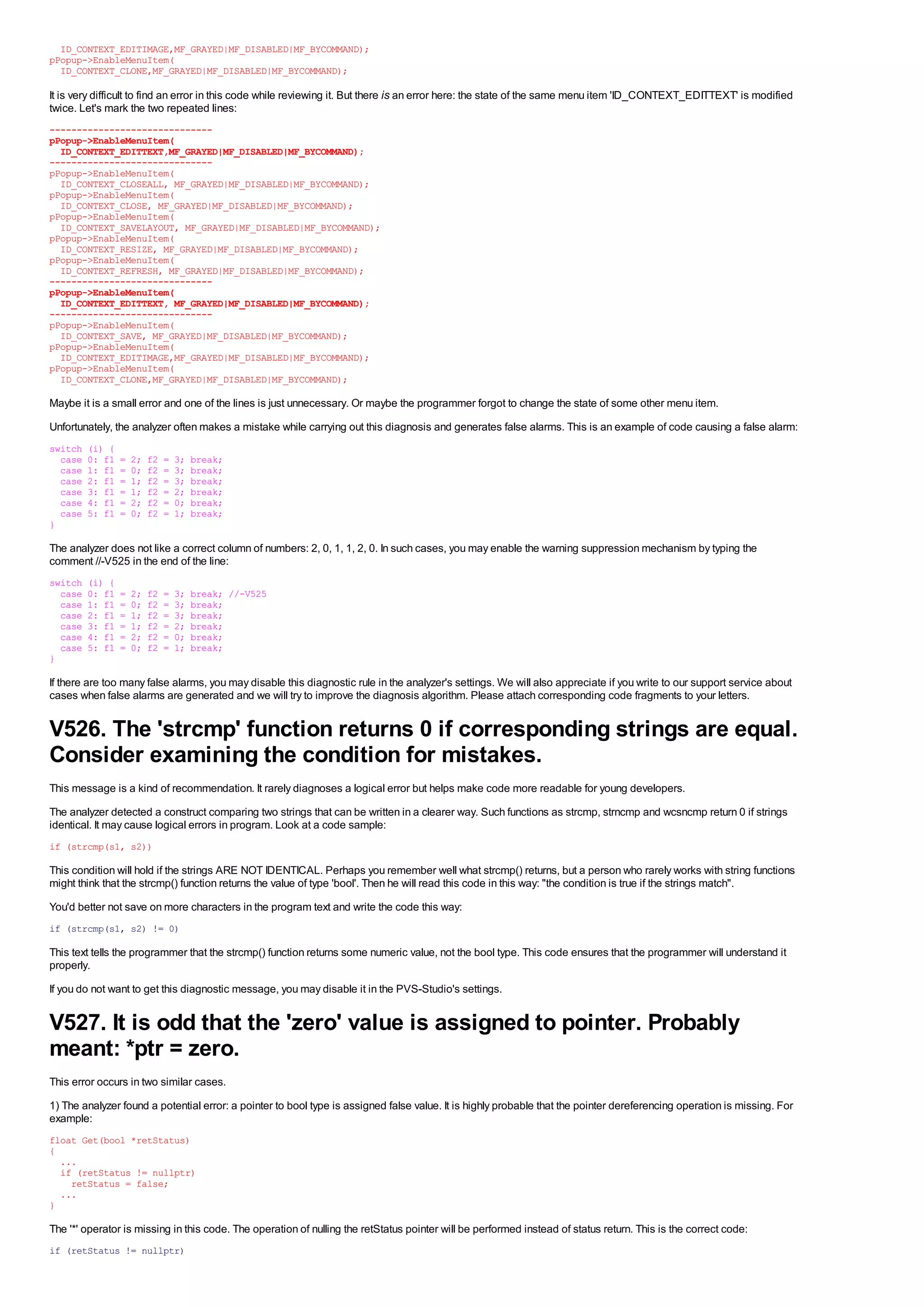 ID_CONTEXT_EDITIMAGE,MF_GRAYED|MF_DISABLED|MF_BYCOMMAND);
pPopup->EnableMenuItem(
  ID_CONTEXT_CLONE,MF_GRAYED|MF_DISABLED|MF_BYCOMMAND);

It is very difficult to find an error in this code while reviewing it. But there is an error here: the state of the same menu item 'ID_CONTEXT_EDITTEXT' is modified
twice. Let's mark the two repeated lines:
------------------------------
pPopup->EnableMenuItem(
  ID_CONTEXT_EDITTEXT,MF_GRAYED|MF_DISABLED|MF_BYCOMMAND);
------------------------------
pPopup->EnableMenuItem(
  ID_CONTEXT_CLOSEALL, MF_GRAYED|MF_DISABLED|MF_BYCOMMAND);
pPopup->EnableMenuItem(
  ID_CONTEXT_CLOSE, MF_GRAYED|MF_DISABLED|MF_BYCOMMAND);
pPopup->EnableMenuItem(
  ID_CONTEXT_SAVELAYOUT, MF_GRAYED|MF_DISABLED|MF_BYCOMMAND);
pPopup->EnableMenuItem(
  ID_CONTEXT_RESIZE, MF_GRAYED|MF_DISABLED|MF_BYCOMMAND);
pPopup->EnableMenuItem(
  ID_CONTEXT_REFRESH, MF_GRAYED|MF_DISABLED|MF_BYCOMMAND);
------------------------------
pPopup->EnableMenuItem(
  ID_CONTEXT_EDITTEXT, MF_GRAYED|MF_DISABLED|MF_BYCOMMAND);
------------------------------
pPopup->EnableMenuItem(
  ID_CONTEXT_SAVE, MF_GRAYED|MF_DISABLED|MF_BYCOMMAND);
pPopup->EnableMenuItem(
  ID_CONTEXT_EDITIMAGE,MF_GRAYED|MF_DISABLED|MF_BYCOMMAND);
pPopup->EnableMenuItem(
  ID_CONTEXT_CLONE,MF_GRAYED|MF_DISABLED|MF_BYCOMMAND);

Maybe it is a small error and one of the lines is just unnecessary. Or maybe the programmer forgot to change the state of some other menu item.
Unfortunately, the analyzer often makes a mistake while carrying out this diagnosis and generates false alarms. This is an example of code causing a false alarm:
switch   (i) {
  case   0: f1   =   2;   f2   =   3;   break;
  case   1: f1   =   0;   f2   =   3;   break;
  case   2: f1   =   1;   f2   =   3;   break;
  case   3: f1   =   1;   f2   =   2;   break;
  case   4: f1   =   2;   f2   =   0;   break;
  case   5: f1   =   0;   f2   =   1;   break;
}

The analyzer does not like a correct column of numbers: 2, 0, 1, 1, 2, 0. In such cases, you may enable the warning suppression mechanism by typing the
comment //-V525 in the end of the line:
switch   (i) {
  case   0: f1   =   2;   f2   =   3;   break; //-V525
  case   1: f1   =   0;   f2   =   3;   break;
  case   2: f1   =   1;   f2   =   3;   break;
  case   3: f1   =   1;   f2   =   2;   break;
  case   4: f1   =   2;   f2   =   0;   break;
  case   5: f1   =   0;   f2   =   1;   break;
}

If there are too many false alarms, you may disable this diagnostic rule in the analyzer's settings. We will also appreciate if you write to our support service about
cases when false alarms are generated and we will try to improve the diagnosis algorithm. Please attach corresponding code fragments to your letters.


V526. The 'strcmp' function returns 0 if corresponding strings are equal.
Consider examining the condition for mistakes.
This message is a kind of recommendation. It rarely diagnoses a logical error but helps make code more readable for young developers.
The analyzer detected a construct comparing two strings that can be written in a clearer way. Such functions as strcmp, strncmp and wcsncmp return 0 if strings
identical. It may cause logical errors in program. Look at a code sample:
if (strcmp(s1, s2))

This condition will hold if the strings ARE NOT IDENTICAL. Perhaps you remember well what strcmp() returns, but a person who rarely works with string functions
might think that the strcmp() function returns the value of type 'bool'. Then he will read this code in this way: "the condition is true if the strings match".
You'd better not save on more characters in the program text and write the code this way:
if (strcmp(s1, s2) != 0)

This text tells the programmer that the strcmp() function returns some numeric value, not the bool type. This code ensures that the programmer will understand it
properly.
If you do not want to get this diagnostic message, you may disable it in the PVS-Studio's settings.


V527. It is odd that the 'zero' value is assigned to pointer. Probably
meant: *ptr = zero.
This error occurs in two similar cases.
1) The analyzer found a potential error: a pointer to bool type is assigned false value. It is highly probable that the pointer dereferencing operation is missing. For
example:
float Get(bool *retStatus)
{
  ...
  if (retStatus != nullptr)
    retStatus = false;
  ...
}

The '*' operator is missing in this code. The operation of nulling the retStatus pointer will be performed instead of status return. This is the correct code:
if (retStatus != nullptr)
 