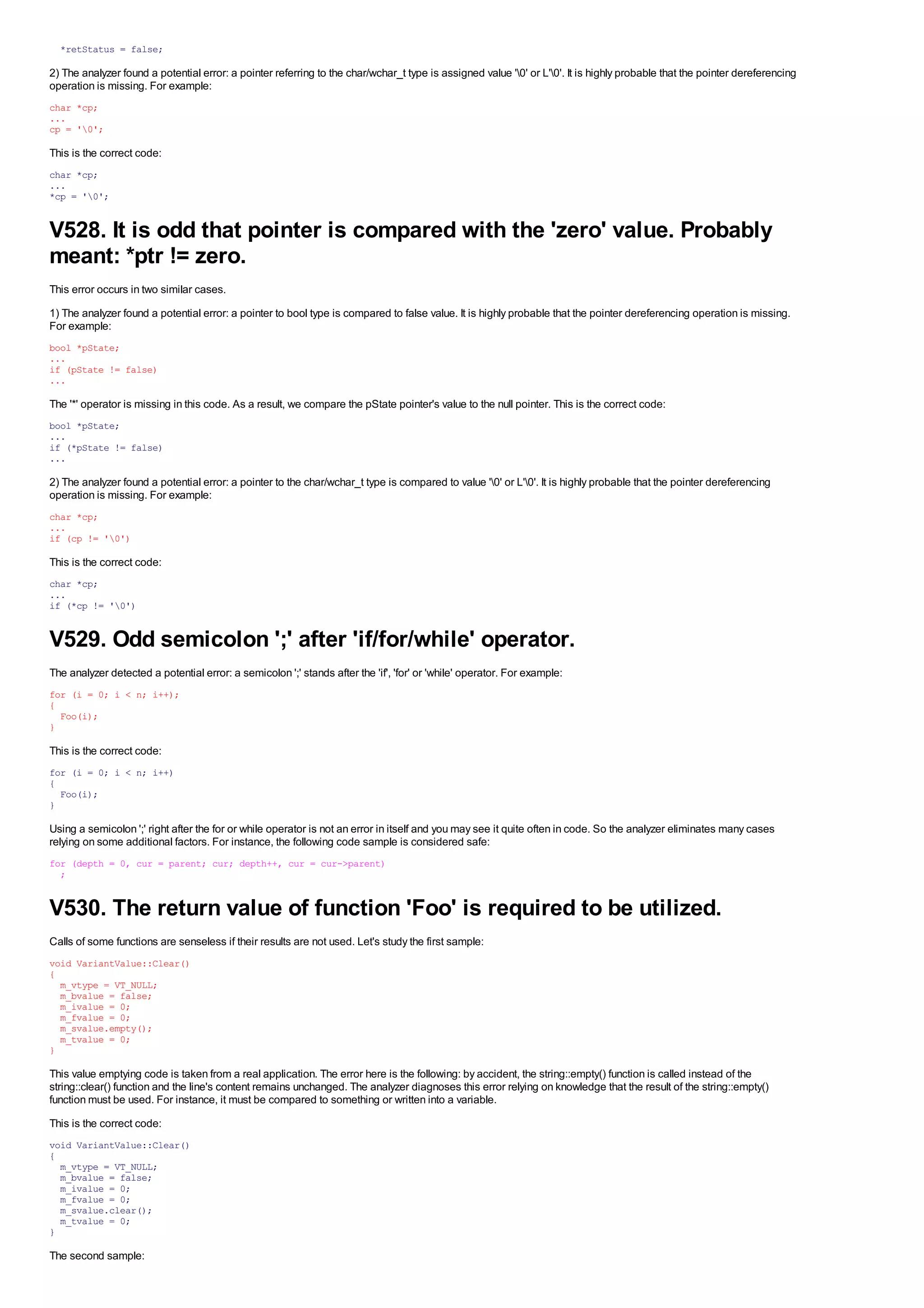 *retStatus = false;

2) The analyzer found a potential error: a pointer referring to the char/wchar_t type is assigned value '0' or L'0'. It is highly probable that the pointer dereferencing
operation is missing. For example:
char *cp;
...
cp = '0';

This is the correct code:
char *cp;
...
*cp = '0';


V528. It is odd that pointer is compared with the 'zero' value. Probably
meant: *ptr != zero.
This error occurs in two similar cases.
1) The analyzer found a potential error: a pointer to bool type is compared to false value. It is highly probable that the pointer dereferencing operation is missing.
For example:
bool *pState;
...
if (pState != false)
...

The '*' operator is missing in this code. As a result, we compare the pState pointer's value to the null pointer. This is the correct code:
bool *pState;
...
if (*pState != false)
...

2) The analyzer found a potential error: a pointer to the char/wchar_t type is compared to value '0' or L'0'. It is highly probable that the pointer dereferencing
operation is missing. For example:
char *cp;
...
if (cp != '0')

This is the correct code:
char *cp;
...
if (*cp != '0')


V529. Odd semicolon ';' after 'if/for/while' operator.
The analyzer detected a potential error: a semicolon ';' stands after the 'if', 'for' or 'while' operator. For example:
for (i = 0; i < n; i++);
{
  Foo(i);
}

This is the correct code:
for (i = 0; i < n; i++)
{
  Foo(i);
}

Using a semicolon ';' right after the for or while operator is not an error in itself and you may see it quite often in code. So the analyzer eliminates many cases
relying on some additional factors. For instance, the following code sample is considered safe:
for (depth = 0, cur = parent; cur; depth++, cur = cur->parent)
  ;


V530. The return value of function 'Foo' is required to be utilized.
Calls of some functions are senseless if their results are not used. Let's study the first sample:
void VariantValue::Clear()
{
  m_vtype = VT_NULL;
  m_bvalue = false;
  m_ivalue = 0;
  m_fvalue = 0;
  m_svalue.empty();
  m_tvalue = 0;
}

This value emptying code is taken from a real application. The error here is the following: by accident, the string::empty() function is called instead of the
string::clear() function and the line's content remains unchanged. The analyzer diagnoses this error relying on knowledge that the result of the string::empty()
function must be used. For instance, it must be compared to something or written into a variable.
This is the correct code:
void VariantValue::Clear()
{
  m_vtype = VT_NULL;
  m_bvalue = false;
  m_ivalue = 0;
  m_fvalue = 0;
  m_svalue.clear();
  m_tvalue = 0;
}

The second sample:
 