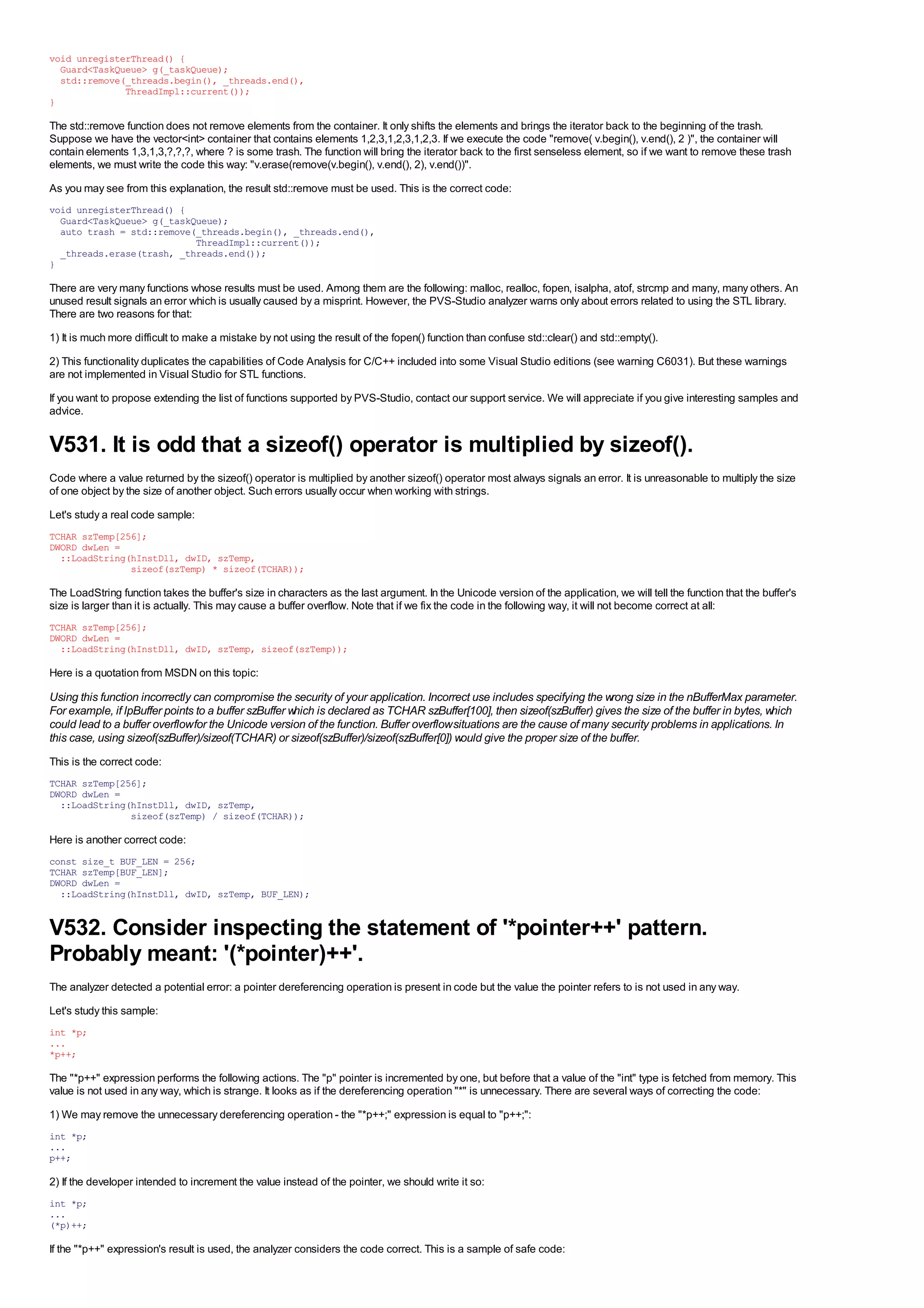 void unregisterThread() {
  Guard<TaskQueue> g(_taskQueue);
  std::remove(_threads.begin(), _threads.end(),
              ThreadImpl::current());
}

The std::remove function does not remove elements from the container. It only shifts the elements and brings the iterator back to the beginning of the trash.
Suppose we have the vector<int> container that contains elements 1,2,3,1,2,3,1,2,3. If we execute the code "remove( v.begin(), v.end(), 2 )", the container will
contain elements 1,3,1,3,?,?,?, where ? is some trash. The function will bring the iterator back to the first senseless element, so if we want to remove these trash
elements, we must write the code this way: "v.erase(remove(v.begin(), v.end(), 2), v.end())".
As you may see from this explanation, the result std::remove must be used. This is the correct code:
void unregisterThread() {
  Guard<TaskQueue> g(_taskQueue);
  auto trash = std::remove(_threads.begin(), _threads.end(),
                           ThreadImpl::current());
  _threads.erase(trash, _threads.end());
}

There are very many functions whose results must be used. Among them are the following: malloc, realloc, fopen, isalpha, atof, strcmp and many, many others. An
unused result signals an error which is usually caused by a misprint. However, the PVS-Studio analyzer warns only about errors related to using the STL library.
There are two reasons for that:
1) It is much more difficult to make a mistake by not using the result of the fopen() function than confuse std::clear() and std::empty().
2) This functionality duplicates the capabilities of Code Analysis for C/C++ included into some Visual Studio editions (see warning C6031). But these warnings
are not implemented in Visual Studio for STL functions.
If you want to propose extending the list of functions supported by PVS-Studio, contact our support service. We will appreciate if you give interesting samples and
advice.


V531. It is odd that a sizeof() operator is multiplied by sizeof().
Code where a value returned by the sizeof() operator is multiplied by another sizeof() operator most always signals an error. It is unreasonable to multiply the size
of one object by the size of another object. Such errors usually occur when working with strings.
Let's study a real code sample:
TCHAR szTemp[256];
DWORD dwLen =
  ::LoadString(hInstDll, dwID, szTemp,
               sizeof(szTemp) * sizeof(TCHAR));

The LoadString function takes the buffer's size in characters as the last argument. In the Unicode version of the application, we will tell the function that the buffer's
size is larger than it is actually. This may cause a buffer overflow. Note that if we fix the code in the following way, it will not become correct at all:
TCHAR szTemp[256];
DWORD dwLen =
  ::LoadString(hInstDll, dwID, szTemp, sizeof(szTemp));

Here is a quotation from MSDN on this topic:

Using this function incorrectly can compromise the security of your application. Incorrect use includes specifying the wrong size in the nBufferMax parameter.
For example, if lpBuffer points to a buffer szBuffer which is declared as TCHAR szBuffer[100], then sizeof(szBuffer) gives the size of the buffer in bytes, which
could lead to a buffer overflow for the Unicode version of the function. Buffer overflow situations are the cause of many security problems in applications. In
this case, using sizeof(szBuffer)/sizeof(TCHAR) or sizeof(szBuffer)/sizeof(szBuffer[0]) would give the proper size of the buffer.
This is the correct code:
TCHAR szTemp[256];
DWORD dwLen =
  ::LoadString(hInstDll, dwID, szTemp,
               sizeof(szTemp) / sizeof(TCHAR));

Here is another correct code:
const size_t BUF_LEN = 256;
TCHAR szTemp[BUF_LEN];
DWORD dwLen =
  ::LoadString(hInstDll, dwID, szTemp, BUF_LEN);


V532. Consider inspecting the statement of '*pointer++' pattern.
Probably meant: '(*pointer)++'.
The analyzer detected a potential error: a pointer dereferencing operation is present in code but the value the pointer refers to is not used in any way.
Let's study this sample:
int *p;
...
*p++;

The "*p++" expression performs the following actions. The "p" pointer is incremented by one, but before that a value of the "int" type is fetched from memory. This
value is not used in any way, which is strange. It looks as if the dereferencing operation "*" is unnecessary. There are several ways of correcting the code:
1) We may remove the unnecessary dereferencing operation - the "*p++;" expression is equal to "p++;":
int *p;
...
p++;

2) If the developer intended to increment the value instead of the pointer, we should write it so:
int *p;
...
(*p)++;

If the "*p++" expression's result is used, the analyzer considers the code correct. This is a sample of safe code:
 