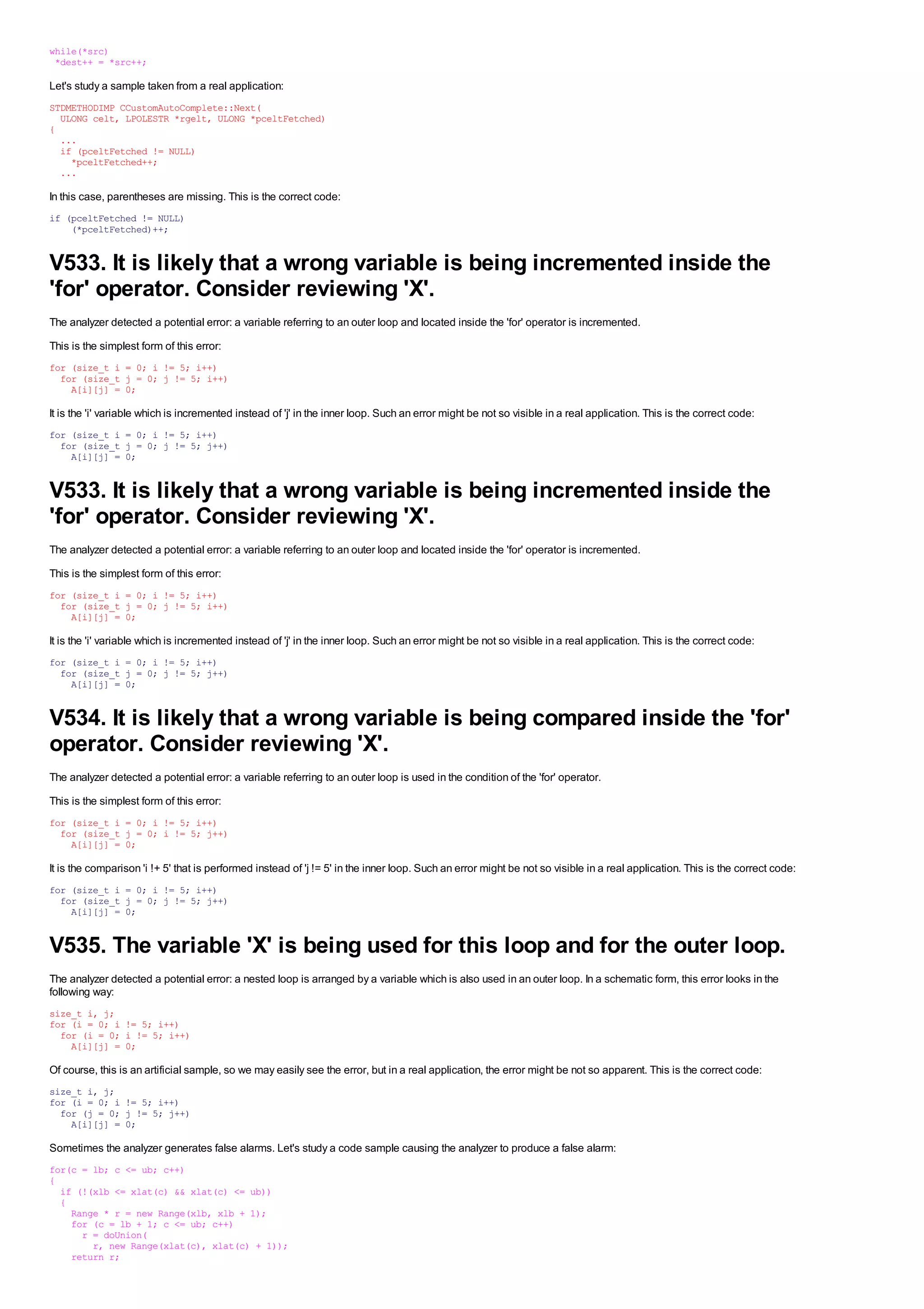 while(*src)
 *dest++ = *src++;

Let's study a sample taken from a real application:
STDMETHODIMP CCustomAutoComplete::Next(
  ULONG celt, LPOLESTR *rgelt, ULONG *pceltFetched)
{
  ...
  if (pceltFetched != NULL)
    *pceltFetched++;
  ...

In this case, parentheses are missing. This is the correct code:
if (pceltFetched != NULL)
    (*pceltFetched)++;


V533. It is likely that a wrong variable is being incremented inside the
'for' operator. Consider reviewing 'X'.
The analyzer detected a potential error: a variable referring to an outer loop and located inside the 'for' operator is incremented.
This is the simplest form of this error:
for (size_t i = 0; i != 5; i++)
  for (size_t j = 0; j != 5; i++)
    A[i][j] = 0;

It is the 'i' variable which is incremented instead of 'j' in the inner loop. Such an error might be not so visible in a real application. This is the correct code:
for (size_t i = 0; i != 5; i++)
  for (size_t j = 0; j != 5; j++)
    A[i][j] = 0;


V533. It is likely that a wrong variable is being incremented inside the
'for' operator. Consider reviewing 'X'.
The analyzer detected a potential error: a variable referring to an outer loop and located inside the 'for' operator is incremented.
This is the simplest form of this error:
for (size_t i = 0; i != 5; i++)
  for (size_t j = 0; j != 5; i++)
    A[i][j] = 0;

It is the 'i' variable which is incremented instead of 'j' in the inner loop. Such an error might be not so visible in a real application. This is the correct code:
for (size_t i = 0; i != 5; i++)
  for (size_t j = 0; j != 5; j++)
    A[i][j] = 0;


V534. It is likely that a wrong variable is being compared inside the 'for'
operator. Consider reviewing 'X'.
The analyzer detected a potential error: a variable referring to an outer loop is used in the condition of the 'for' operator.
This is the simplest form of this error:
for (size_t i = 0; i != 5; i++)
  for (size_t j = 0; i != 5; j++)
    A[i][j] = 0;

It is the comparison 'i !+ 5' that is performed instead of 'j != 5' in the inner loop. Such an error might be not so visible in a real application. This is the correct code:
for (size_t i = 0; i != 5; i++)
  for (size_t j = 0; j != 5; j++)
    A[i][j] = 0;


V535. The variable 'X' is being used for this loop and for the outer loop.
The analyzer detected a potential error: a nested loop is arranged by a variable which is also used in an outer loop. In a schematic form, this error looks in the
following way:
size_t i, j;
for (i = 0; i != 5; i++)
  for (i = 0; i != 5; i++)
    A[i][j] = 0;

Of course, this is an artificial sample, so we may easily see the error, but in a real application, the error might be not so apparent. This is the correct code:
size_t i, j;
for (i = 0; i != 5; i++)
  for (j = 0; j != 5; j++)
    A[i][j] = 0;

Sometimes the analyzer generates false alarms. Let's study a code sample causing the analyzer to produce a false alarm:
for(c = lb; c <= ub; c++)
{
  if (!(xlb <= xlat(c) && xlat(c) <= ub))
  {
    Range * r = new Range(xlb, xlb + 1);
    for (c = lb + 1; c <= ub; c++)
      r = doUnion(
        r, new Range(xlat(c), xlat(c) + 1));
    return r;
 