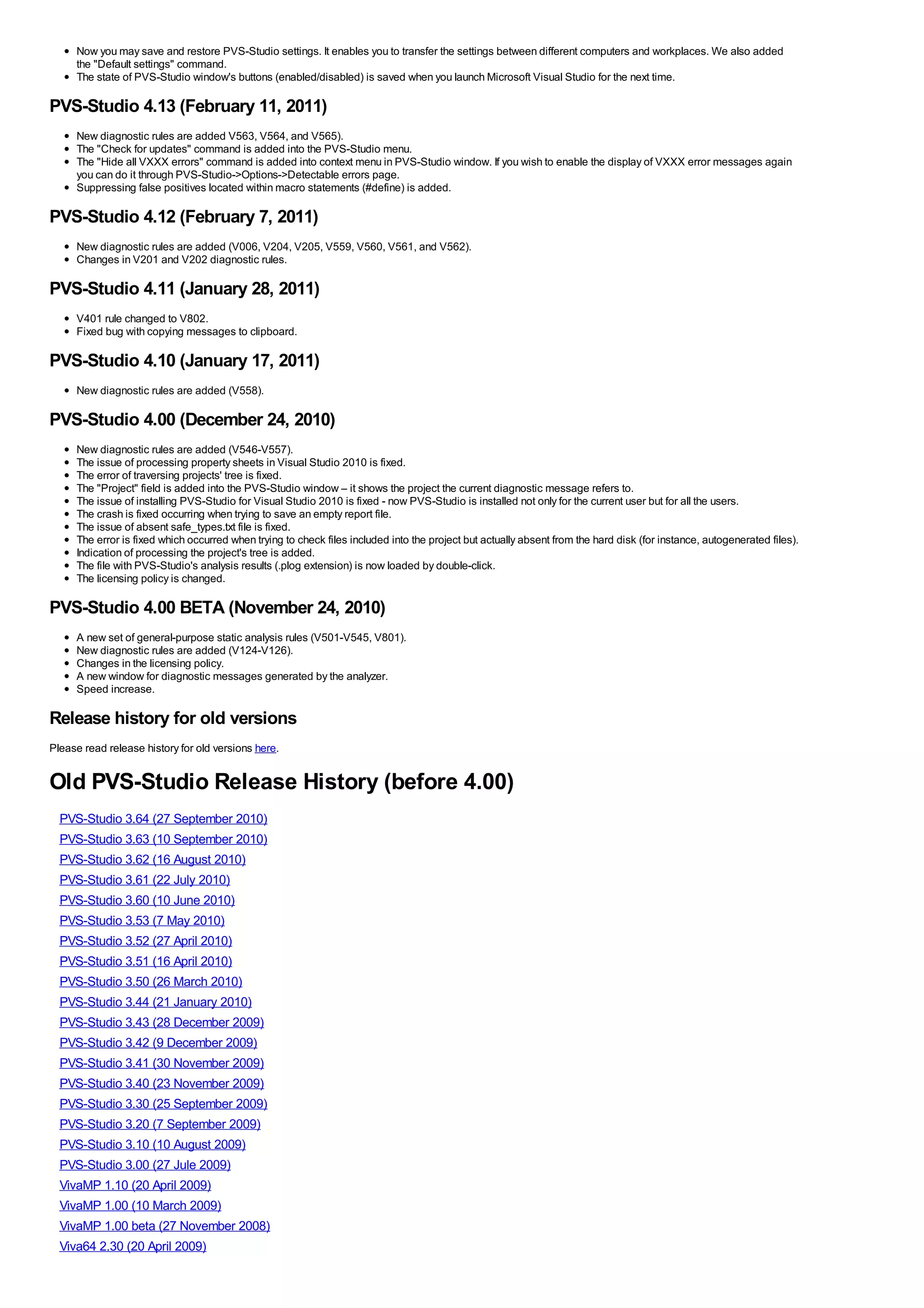 Now you may save and restore PVS-Studio settings. It enables you to transfer the settings between different computers and workplaces. We also added
     the "Default settings" command.
     The state of PVS-Studio window's buttons (enabled/disabled) is saved when you launch Microsoft Visual Studio for the next time.

PVS-Studio 4.13 (February 11, 2011)
     New diagnostic rules are added V563, V564, and V565).
     The "Check for updates" command is added into the PVS-Studio menu.
     The "Hide all VXXX errors" command is added into context menu in PVS-Studio window. If you wish to enable the display of VXXX error messages again
     you can do it through PVS-Studio->Options->Detectable errors page.
     Suppressing false positives located within macro statements (#define) is added.

PVS-Studio 4.12 (February 7, 2011)
     New diagnostic rules are added (V006, V204, V205, V559, V560, V561, and V562).
     Changes in V201 and V202 diagnostic rules.

PVS-Studio 4.11 (January 28, 2011)
     V401 rule changed to V802.
     Fixed bug with copying messages to clipboard.

PVS-Studio 4.10 (January 17, 2011)
     New diagnostic rules are added (V558).

PVS-Studio 4.00 (December 24, 2010)
     New diagnostic rules are added (V546-V557).
     The issue of processing property sheets in Visual Studio 2010 is fixed.
     The error of traversing projects' tree is fixed.
     The "Project" field is added into the PVS-Studio window – it shows the project the current diagnostic message refers to.
     The issue of installing PVS-Studio for Visual Studio 2010 is fixed - now PVS-Studio is installed not only for the current user but for all the users.
     The crash is fixed occurring when trying to save an empty report file.
     The issue of absent safe_types.txt file is fixed.
     The error is fixed which occurred when trying to check files included into the project but actually absent from the hard disk (for instance, autogenerated files).
     Indication of processing the project's tree is added.
     The file with PVS-Studio's analysis results (.plog extension) is now loaded by double-click.
     The licensing policy is changed.

PVS-Studio 4.00 BETA (November 24, 2010)
     A new set of general-purpose static analysis rules (V501-V545, V801).
     New diagnostic rules are added (V124-V126).
     Changes in the licensing policy.
     A new window for diagnostic messages generated by the analyzer.
     Speed increase.

Release history for old versions
Please read release history for old versions here.


Old PVS-Studio Release History (before 4.00)
  PVS-Studio 3.64 (27 September 2010)
  PVS-Studio 3.63 (10 September 2010)
  PVS-Studio 3.62 (16 August 2010)
  PVS-Studio 3.61 (22 July 2010)
  PVS-Studio 3.60 (10 June 2010)
  PVS-Studio 3.53 (7 May 2010)
  PVS-Studio 3.52 (27 April 2010)
  PVS-Studio 3.51 (16 April 2010)
  PVS-Studio 3.50 (26 March 2010)
  PVS-Studio 3.44 (21 January 2010)
  PVS-Studio 3.43 (28 December 2009)
  PVS-Studio 3.42 (9 December 2009)
  PVS-Studio 3.41 (30 November 2009)
  PVS-Studio 3.40 (23 November 2009)
  PVS-Studio 3.30 (25 September 2009)
  PVS-Studio 3.20 (7 September 2009)
  PVS-Studio 3.10 (10 August 2009)
  PVS-Studio 3.00 (27 Jule 2009)
  VivaMP 1.10 (20 April 2009)
  VivaMP 1.00 (10 March 2009)
  VivaMP 1.00 beta (27 November 2008)
  Viva64 2.30 (20 April 2009)
 