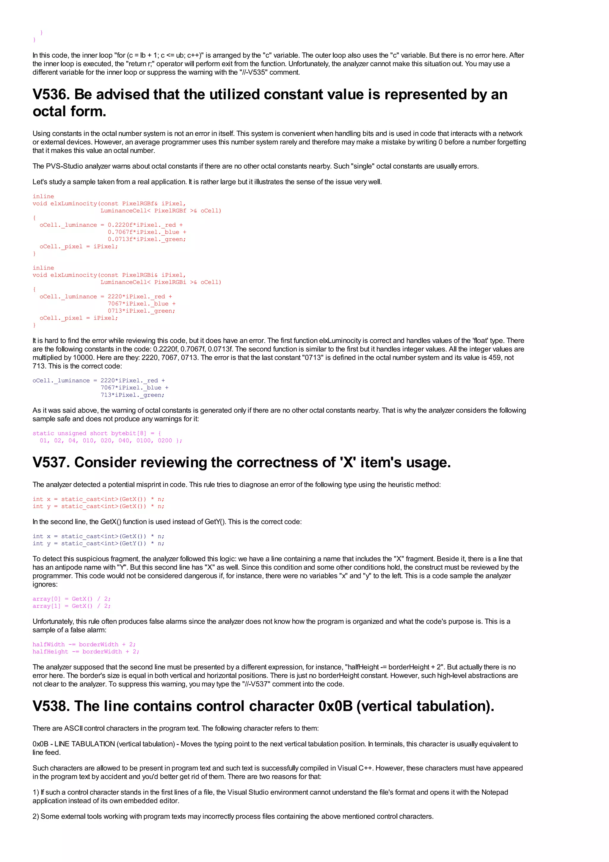 }
}

In this code, the inner loop "for (c = lb + 1; c <= ub; c++)" is arranged by the "c" variable. The outer loop also uses the "c" variable. But there is no error here. After
the inner loop is executed, the "return r;" operator will perform exit from the function. Unfortunately, the analyzer cannot make this situation out. You may use a
different variable for the inner loop or suppress the warning with the "//-V535" comment.


V536. Be advised that the utilized constant value is represented by an
octal form.
Using constants in the octal number system is not an error in itself. This system is convenient when handling bits and is used in code that interacts with a network
or external devices. However, an average programmer uses this number system rarely and therefore may make a mistake by writing 0 before a number forgetting
that it makes this value an octal number.
The PVS-Studio analyzer warns about octal constants if there are no other octal constants nearby. Such "single" octal constants are usually errors.
Let's study a sample taken from a real application. It is rather large but it illustrates the sense of the issue very well.
inline
void elxLuminocity(const PixelRGBf& iPixel,
                   LuminanceCell< PixelRGBf >& oCell)
{
  oCell._luminance = 0.2220f*iPixel._red +
                     0.7067f*iPixel._blue +
                     0.0713f*iPixel._green;
  oCell._pixel = iPixel;
}
inline
void elxLuminocity(const PixelRGBi& iPixel,
                   LuminanceCell< PixelRGBi >& oCell)
{
  oCell._luminance = 2220*iPixel._red +
                     7067*iPixel._blue +
                     0713*iPixel._green;
  oCell._pixel = iPixel;
}

It is hard to find the error while reviewing this code, but it does have an error. The first function elxLuminocity is correct and handles values of the 'float' type. There
are the following constants in the code: 0.2220f, 0.7067f, 0.0713f. The second function is similar to the first but it handles integer values. All the integer values are
multiplied by 10000. Here are they: 2220, 7067, 0713. The error is that the last constant "0713" is defined in the octal number system and its value is 459, not
713. This is the correct code:
oCell._luminance = 2220*iPixel._red +
                   7067*iPixel._blue +
                   713*iPixel._green;

As it was said above, the warning of octal constants is generated only if there are no other octal constants nearby. That is why the analyzer considers the following
sample safe and does not produce any warnings for it:
static unsigned short bytebit[8] = {
  01, 02, 04, 010, 020, 040, 0100, 0200 };


V537. Consider reviewing the correctness of 'X' item's usage.
The analyzer detected a potential misprint in code. This rule tries to diagnose an error of the following type using the heuristic method:
int x = static_cast<int>(GetX()) * n;
int y = static_cast<int>(GetX()) * n;

In the second line, the GetX() function is used instead of GetY(). This is the correct code:
int x = static_cast<int>(GetX()) * n;
int y = static_cast<int>(GetY()) * n;

To detect this suspicious fragment, the analyzer followed this logic: we have a line containing a name that includes the "X" fragment. Beside it, there is a line that
has an antipode name with "Y". But this second line has "X" as well. Since this condition and some other conditions hold, the construct must be reviewed by the
programmer. This code would not be considered dangerous if, for instance, there were no variables "x" and "y" to the left. This is a code sample the analyzer
ignores:
array[0] = GetX() / 2;
array[1] = GetX() / 2;

Unfortunately, this rule often produces false alarms since the analyzer does not know how the program is organized and what the code's purpose is. This is a
sample of a false alarm:
halfWidth -= borderWidth + 2;
halfHeight -= borderWidth + 2;

The analyzer supposed that the second line must be presented by a different expression, for instance, "halfHeight -= borderHeight + 2". But actually there is no
error here. The border's size is equal in both vertical and horizontal positions. There is just no borderHeight constant. However, such high-level abstractions are
not clear to the analyzer. To suppress this warning, you may type the "//-V537" comment into the code.


V538. The line contains control character 0x0B (vertical tabulation).
There are ASCII control characters in the program text. The following character refers to them:
0x0B - LINE TABULATION (vertical tabulation) - Moves the typing point to the next vertical tabulation position. In terminals, this character is usually equivalent to
line feed.
Such characters are allowed to be present in program text and such text is successfully compiled in Visual C++. However, these characters must have appeared
in the program text by accident and you'd better get rid of them. There are two reasons for that:
1) If such a control character stands in the first lines of a file, the Visual Studio environment cannot understand the file's format and opens it with the Notepad
application instead of its own embedded editor.
2) Some external tools working with program texts may incorrectly process files containing the above mentioned control characters.
 