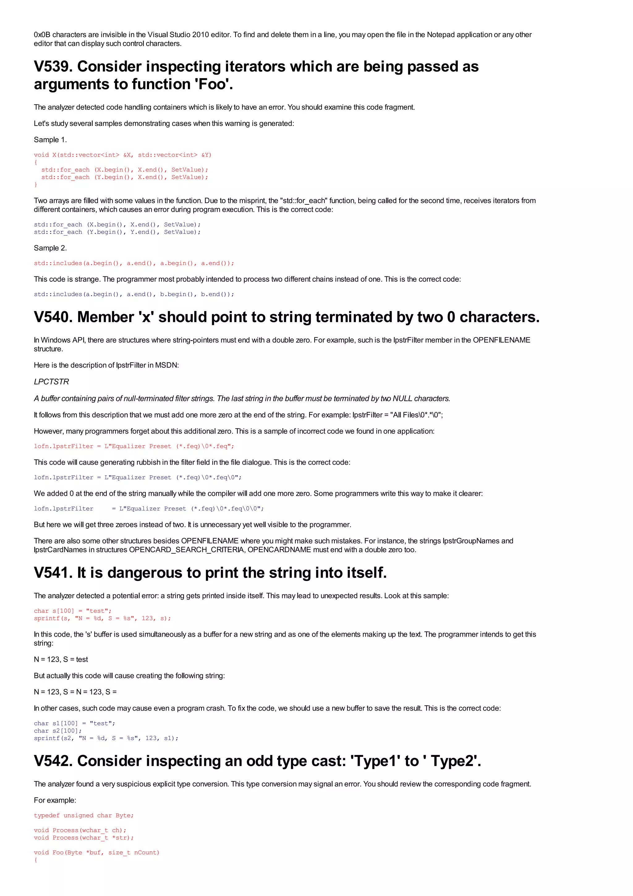 0x0B characters are invisible in the Visual Studio 2010 editor. To find and delete them in a line, you may open the file in the Notepad application or any other
editor that can display such control characters.


V539. Consider inspecting iterators which are being passed as
arguments to function 'Foo'.
The analyzer detected code handling containers which is likely to have an error. You should examine this code fragment.
Let's study several samples demonstrating cases when this warning is generated:
Sample 1.
void X(std::vector<int> &X, std::vector<int> &Y)
{
  std::for_each (X.begin(), X.end(), SetValue);
  std::for_each (Y.begin(), X.end(), SetValue);
}

Two arrays are filled with some values in the function. Due to the misprint, the "std::for_each" function, being called for the second time, receives iterators from
different containers, which causes an error during program execution. This is the correct code:
std::for_each (X.begin(), X.end(), SetValue);
std::for_each (Y.begin(), Y.end(), SetValue);

Sample 2.
std::includes(a.begin(), a.end(), a.begin(), a.end());

This code is strange. The programmer most probably intended to process two different chains instead of one. This is the correct code:
std::includes(a.begin(), a.end(), b.begin(), b.end());


V540. Member 'x' should point to string terminated by two 0 characters.
In Windows API, there are structures where string-pointers must end with a double zero. For example, such is the lpstrFilter member in the OPENFILENAME
structure.
Here is the description of lpstrFilter in MSDN:
LPCTSTR
A buffer containing pairs of null-terminated filter strings. The last string in the buffer must be terminated by two NULL characters.
It follows from this description that we must add one more zero at the end of the string. For example: lpstrFilter = "All Files0*.*0";
However, many programmers forget about this additional zero. This is a sample of incorrect code we found in one application:
lofn.lpstrFilter = L"Equalizer Preset (*.feq)0*.feq";

This code will cause generating rubbish in the filter field in the file dialogue. This is the correct code:
lofn.lpstrFilter = L"Equalizer Preset (*.feq)0*.feq0";

We added 0 at the end of the string manually while the compiler will add one more zero. Some programmers write this way to make it clearer:
lofn.lpstrFilter          = L"Equalizer Preset (*.feq)0*.feq00";

But here we will get three zeroes instead of two. It is unnecessary yet well visible to the programmer.
There are also some other structures besides OPENFILENAME where you might make such mistakes. For instance, the strings lpstrGroupNames and
lpstrCardNames in structures OPENCARD_SEARCH_CRITERIA, OPENCARDNAME must end with a double zero too.


V541. It is dangerous to print the string into itself.
The analyzer detected a potential error: a string gets printed inside itself. This may lead to unexpected results. Look at this sample:
char s[100] = "test";
sprintf(s, "N = %d, S = %s", 123, s);

In this code, the 's' buffer is used simultaneously as a buffer for a new string and as one of the elements making up the text. The programmer intends to get this
string:
N = 123, S = test
But actually this code will cause creating the following string:
N = 123, S = N = 123, S =
In other cases, such code may cause even a program crash. To fix the code, we should use a new buffer to save the result. This is the correct code:
char s1[100] = "test";
char s2[100];
sprintf(s2, "N = %d, S = %s", 123, s1);


V542. Consider inspecting an odd type cast: 'Type1' to ' Type2'.
The analyzer found a very suspicious explicit type conversion. This type conversion may signal an error. You should review the corresponding code fragment.
For example:
typedef unsigned char Byte;
void Process(wchar_t ch);
void Process(wchar_t *str);
void Foo(Byte *buf, size_t nCount)
{
 
