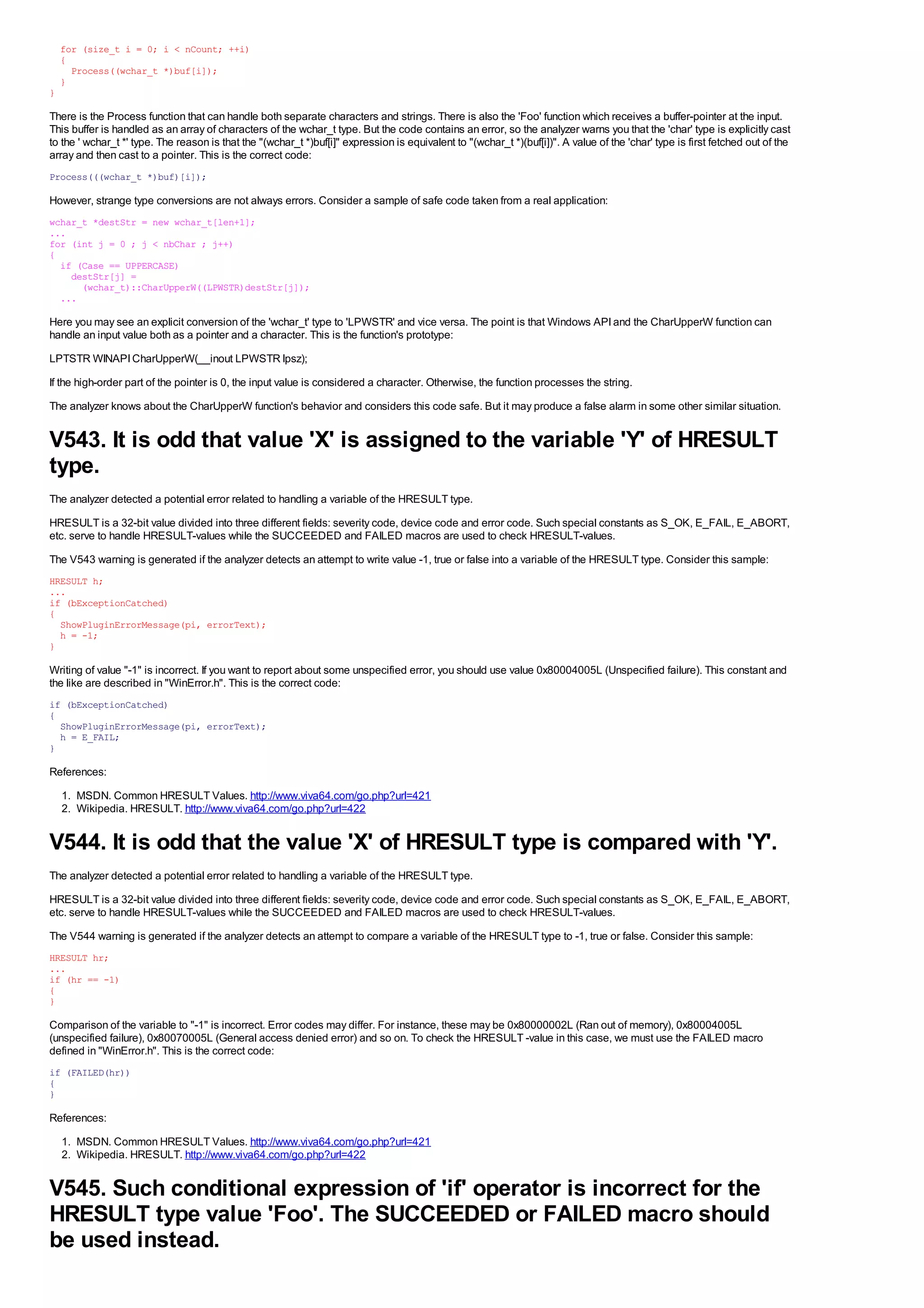 for (size_t i = 0; i < nCount; ++i)
    {
      Process((wchar_t *)buf[i]);
    }
}

There is the Process function that can handle both separate characters and strings. There is also the 'Foo' function which receives a buffer-pointer at the input.
This buffer is handled as an array of characters of the wchar_t type. But the code contains an error, so the analyzer warns you that the 'char' type is explicitly cast
to the ' wchar_t *' type. The reason is that the "(wchar_t *)buf[i]" expression is equivalent to "(wchar_t *)(buf[i])". A value of the 'char' type is first fetched out of the
array and then cast to a pointer. This is the correct code:
Process(((wchar_t *)buf)[i]);

However, strange type conversions are not always errors. Consider a sample of safe code taken from a real application:
wchar_t *destStr = new wchar_t[len+1];
...
for (int j = 0 ; j < nbChar ; j++)
{
  if (Case == UPPERCASE)
    destStr[j] =
      (wchar_t)::CharUpperW((LPWSTR)destStr[j]);
  ...

Here you may see an explicit conversion of the 'wchar_t' type to 'LPWSTR' and vice versa. The point is that Windows API and the CharUpperW function can
handle an input value both as a pointer and a character. This is the function's prototype:
LPTSTR WINAPI CharUpperW(__inout LPWSTR lpsz);
If the high-order part of the pointer is 0, the input value is considered a character. Otherwise, the function processes the string.
The analyzer knows about the CharUpperW function's behavior and considers this code safe. But it may produce a false alarm in some other similar situation.


V543. It is odd that value 'X' is assigned to the variable 'Y' of HRESULT
type.
The analyzer detected a potential error related to handling a variable of the HRESULT type.
HRESULT is a 32-bit value divided into three different fields: severity code, device code and error code. Such special constants as S_OK, E_FAIL, E_ABORT,
etc. serve to handle HRESULT-values while the SUCCEEDED and FAILED macros are used to check HRESULT-values.
The V543 warning is generated if the analyzer detects an attempt to write value -1, true or false into a variable of the HRESULT type. Consider this sample:
HRESULT h;
...
if (bExceptionCatched)
{
  ShowPluginErrorMessage(pi, errorText);
  h = -1;
}

Writing of value "-1" is incorrect. If you want to report about some unspecified error, you should use value 0x80004005L (Unspecified failure). This constant and
the like are described in "WinError.h". This is the correct code:
if (bExceptionCatched)
{
  ShowPluginErrorMessage(pi, errorText);
  h = E_FAIL;
}

References:
    1. MSDN. Common HRESULT Values. http://www.viva64.com/go.php?url=421
    2. Wikipedia. HRESULT. http://www.viva64.com/go.php?url=422


V544. It is odd that the value 'X' of HRESULT type is compared with 'Y'.
The analyzer detected a potential error related to handling a variable of the HRESULT type.
HRESULT is a 32-bit value divided into three different fields: severity code, device code and error code. Such special constants as S_OK, E_FAIL, E_ABORT,
etc. serve to handle HRESULT-values while the SUCCEEDED and FAILED macros are used to check HRESULT-values.
The V544 warning is generated if the analyzer detects an attempt to compare a variable of the HRESULT type to -1, true or false. Consider this sample:
HRESULT hr;
...
if (hr == -1)
{
}

Comparison of the variable to "-1" is incorrect. Error codes may differ. For instance, these may be 0x80000002L (Ran out of memory), 0x80004005L
(unspecified failure), 0x80070005L (General access denied error) and so on. To check the HRESULT -value in this case, we must use the FAILED macro
defined in "WinError.h". This is the correct code:
if (FAILED(hr))
{
}

References:
    1. MSDN. Common HRESULT Values. http://www.viva64.com/go.php?url=421
    2. Wikipedia. HRESULT. http://www.viva64.com/go.php?url=422


V545. Such conditional expression of 'if' operator is incorrect for the
HRESULT type value 'Foo'. The SUCCEEDED or FAILED macro should
be used instead.
 
