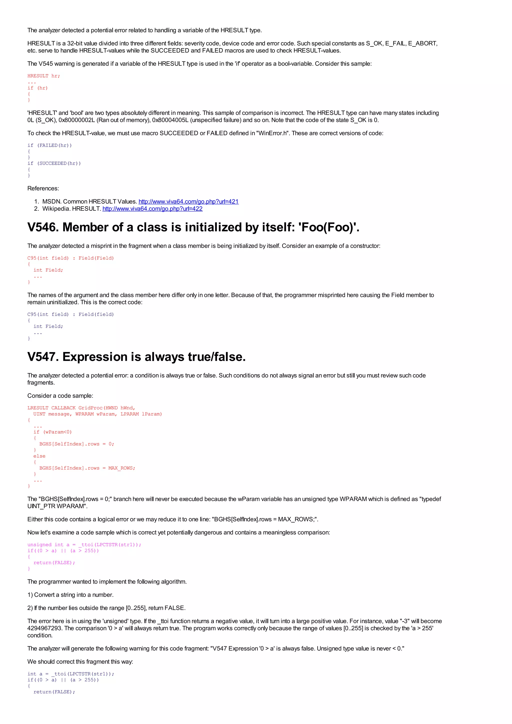 The analyzer detected a potential error related to handling a variable of the HRESULT type.
HRESULT is a 32-bit value divided into three different fields: severity code, device code and error code. Such special constants as S_OK, E_FAIL, E_ABORT,
etc. serve to handle HRESULT-values while the SUCCEEDED and FAILED macros are used to check HRESULT-values.
The V545 warning is generated if a variable of the HRESULT type is used in the 'if' operator as a bool-variable. Consider this sample:
HRESULT hr;
...
if (hr)
{
}

'HRESULT' and 'bool' are two types absolutely different in meaning. This sample of comparison is incorrect. The HRESULT type can have many states including
0L (S_OK), 0x80000002L (Ran out of memory), 0x80004005L (unspecified failure) and so on. Note that the code of the state S_OK is 0.
To check the HRESULT-value, we must use macro SUCCEEDED or FAILED defined in "WinError.h". These are correct versions of code:
if (FAILED(hr))
{
}
if (SUCCEEDED(hr))
{
}

References:
  1. MSDN. Common HRESULT Values. http://www.viva64.com/go.php?url=421
  2. Wikipedia. HRESULT. http://www.viva64.com/go.php?url=422


V546. Member of a class is initialized by itself: 'Foo(Foo)'.
The analyzer detected a misprint in the fragment when a class member is being initialized by itself. Consider an example of a constructor:
C95(int field) : Field(Field)
{
  int Field;
  ...
}

The names of the argument and the class member here differ only in one letter. Because of that, the programmer misprinted here causing the Field member to
remain uninitialized. This is the correct code:
C95(int field) : Field(field)
{
  int Field;
  ...
}


V547. Expression is always true/false.
The analyzer detected a potential error: a condition is always true or false. Such conditions do not always signal an error but still you must review such code
fragments.
Consider a code sample:
LRESULT CALLBACK GridProc(HWND hWnd,
  UINT message, WPARAM wParam, LPARAM lParam)
{
  ...
  if (wParam<0)
  {
    BGHS[SelfIndex].rows = 0;
  }
  else
  {
    BGHS[SelfIndex].rows = MAX_ROWS;
  }
  ...
}

The "BGHS[SelfIndex].rows = 0;" branch here will never be executed because the wParam variable has an unsigned type WPARAM which is defined as "typedef
UINT_PTR WPARAM".
Either this code contains a logical error or we may reduce it to one line: "BGHS[SelfIndex].rows = MAX_ROWS;".
Now let's examine a code sample which is correct yet potentially dangerous and contains a meaningless comparison:
unsigned int a = _ttoi(LPCTSTR(str1));
if((0 > a) || (a > 255))
{
  return(FALSE);
}

The programmer wanted to implement the following algorithm.
1) Convert a string into a number.
2) If the number lies outside the range [0..255], return FALSE.
The error here is in using the 'unsigned' type. If the _ttoi function returns a negative value, it will turn into a large positive value. For instance, value "-3" will become
4294967293. The comparison '0 > a' will always return true. The program works correctly only because the range of values [0..255] is checked by the 'a > 255'
condition.
The analyzer will generate the following warning for this code fragment: "V547 Expression '0 > a' is always false. Unsigned type value is never < 0."
We should correct this fragment this way:
int a = _ttoi(LPCTSTR(str1));
if((0 > a) || (a > 255))
{
  return(FALSE);
 