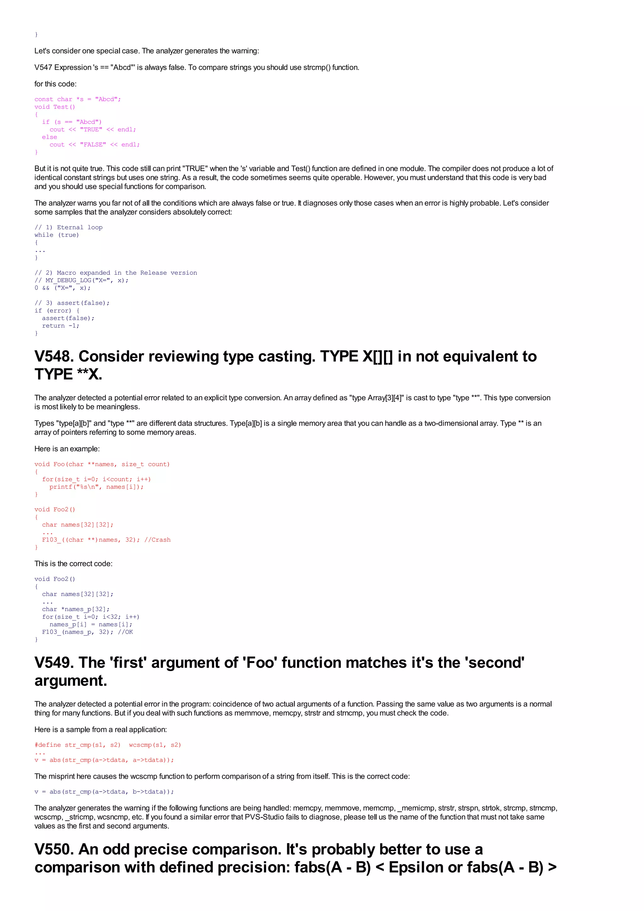 }

Let's consider one special case. The analyzer generates the warning:
V547 Expression 's == "Abcd"' is always false. To compare strings you should use strcmp() function.
for this code:
const char *s = "Abcd";
void Test()
{
  if (s == "Abcd")
    cout << "TRUE" << endl;
  else
    cout << "FALSE" << endl;
}

But it is not quite true. This code still can print "TRUE" when the 's' variable and Test() function are defined in one module. The compiler does not produce a lot of
identical constant strings but uses one string. As a result, the code sometimes seems quite operable. However, you must understand that this code is very bad
and you should use special functions for comparison.
The analyzer warns you far not of all the conditions which are always false or true. It diagnoses only those cases when an error is highly probable. Let's consider
some samples that the analyzer considers absolutely correct:
// 1) Eternal loop
while (true)
{
...
}
// 2) Macro expanded in the Release version
// MY_DEBUG_LOG("X=", x);
0 && ("X=", x);
// 3) assert(false);
if (error) {
  assert(false);
  return -1;
}


V548. Consider reviewing type casting. TYPE X[][] in not equivalent to
TYPE **X.
The analyzer detected a potential error related to an explicit type conversion. An array defined as "type Array[3][4]" is cast to type "type **". This type conversion
is most likely to be meaningless.
Types "type[a][b]" and "type **" are different data structures. Type[a][b] is a single memory area that you can handle as a two-dimensional array. Type ** is an
array of pointers referring to some memory areas.
Here is an example:
void Foo(char **names, size_t count)
{
  for(size_t i=0; i<count; i++)
    printf("%sn", names[i]);
}
void Foo2()
{
  char names[32][32];
  ...
  F103_((char **)names, 32); //Crash
}

This is the correct code:
void Foo2()
{
  char names[32][32];
  ...
  char *names_p[32];
  for(size_t i=0; i<32; i++)
    names_p[i] = names[i];
  F103_(names_p, 32); //OK
}


V549. The 'first' argument of 'Foo' function matches it's the 'second'
argument.
The analyzer detected a potential error in the program: coincidence of two actual arguments of a function. Passing the same value as two arguments is a normal
thing for many functions. But if you deal with such functions as memmove, memcpy, strstr and strncmp, you must check the code.
Here is a sample from a real application:
#define str_cmp(s1, s2) wcscmp(s1, s2)
...
v = abs(str_cmp(a->tdata, a->tdata));

The misprint here causes the wcscmp function to perform comparison of a string from itself. This is the correct code:
v = abs(str_cmp(a->tdata, b->tdata));

The analyzer generates the warning if the following functions are being handled: memcpy, memmove, memcmp, _memicmp, strstr, strspn, strtok, strcmp, strncmp,
wcscmp, _stricmp, wcsncmp, etc. If you found a similar error that PVS-Studio fails to diagnose, please tell us the name of the function that must not take same
values as the first and second arguments.


V550. An odd precise comparison. It's probably better to use a
comparison with defined precision: fabs(A - B) < Epsilon or fabs(A - B) >
 