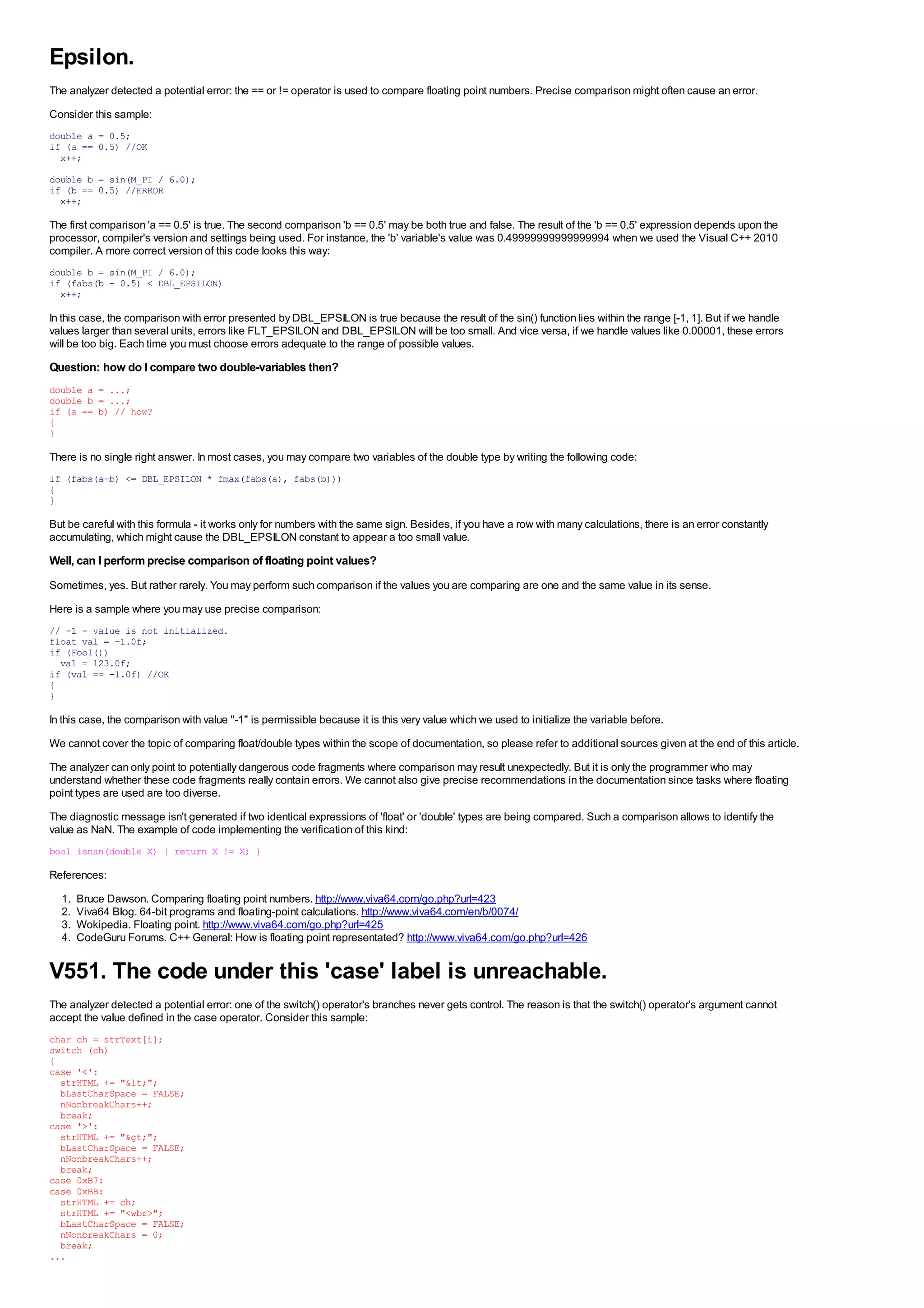 Epsilon.
The analyzer detected a potential error: the == or != operator is used to compare floating point numbers. Precise comparison might often cause an error.
Consider this sample:
double a = 0.5;
if (a == 0.5) //OK
  x++;
double b = sin(M_PI / 6.0);
if (b == 0.5) //ERROR
  x++;

The first comparison 'a == 0.5' is true. The second comparison 'b == 0.5' may be both true and false. The result of the 'b == 0.5' expression depends upon the
processor, compiler's version and settings being used. For instance, the 'b' variable's value was 0.49999999999999994 when we used the Visual C++ 2010
compiler. A more correct version of this code looks this way:
double b = sin(M_PI / 6.0);
if (fabs(b - 0.5) < DBL_EPSILON)
  x++;

In this case, the comparison with error presented by DBL_EPSILON is true because the result of the sin() function lies within the range [-1, 1]. But if we handle
values larger than several units, errors like FLT_EPSILON and DBL_EPSILON will be too small. And vice versa, if we handle values like 0.00001, these errors
will be too big. Each time you must choose errors adequate to the range of possible values.
Question: how do I compare two double-variables then?
double a = ...;
double b = ...;
if (a == b) // how?
{
}

There is no single right answer. In most cases, you may compare two variables of the double type by writing the following code:
if (fabs(a-b) <= DBL_EPSILON * fmax(fabs(a), fabs(b)))
{
}

But be careful with this formula - it works only for numbers with the same sign. Besides, if you have a row with many calculations, there is an error constantly
accumulating, which might cause the DBL_EPSILON constant to appear a too small value.
Well, can I perform precise comparison of floating point values?
Sometimes, yes. But rather rarely. You may perform such comparison if the values you are comparing are one and the same value in its sense.
Here is a sample where you may use precise comparison:
// -1 - value is not initialized.
float val = -1.0f;
if (Foo1())
  val = 123.0f;
if (val == -1.0f) //OK
{
}

In this case, the comparison with value "-1" is permissible because it is this very value which we used to initialize the variable before.
We cannot cover the topic of comparing float/double types within the scope of documentation, so please refer to additional sources given at the end of this article.
The analyzer can only point to potentially dangerous code fragments where comparison may result unexpectedly. But it is only the programmer who may
understand whether these code fragments really contain errors. We cannot also give precise recommendations in the documentation since tasks where floating
point types are used are too diverse.
The diagnostic message isn't generated if two identical expressions of 'float' or 'double' types are being compared. Such a comparison allows to identify the
value as NaN. The example of code implementing the verification of this kind:
bool isnan(double X) { return X != X; }

References:
  1.   Bruce Dawson. Comparing floating point numbers. http://www.viva64.com/go.php?url=423
  2.   Viva64 Blog. 64-bit programs and floating-point calculations. http://www.viva64.com/en/b/0074/
  3.   Wokipedia. Floating point. http://www.viva64.com/go.php?url=425
  4.   CodeGuru Forums. C++ General: How is floating point representated? http://www.viva64.com/go.php?url=426


V551. The code under this 'case' label is unreachable.
The analyzer detected a potential error: one of the switch() operator's branches never gets control. The reason is that the switch() operator's argument cannot
accept the value defined in the case operator. Consider this sample:
char ch = strText[i];
switch (ch)
{
case '<':
  strHTML += "&lt;";
  bLastCharSpace = FALSE;
  nNonbreakChars++;
  break;
case '>':
  strHTML += "&gt;";
  bLastCharSpace = FALSE;
  nNonbreakChars++;
  break;
case 0xB7:
case 0xBB:
  strHTML += ch;
  strHTML += "<wbr>";
  bLastCharSpace = FALSE;
  nNonbreakChars = 0;
  break;
...
 