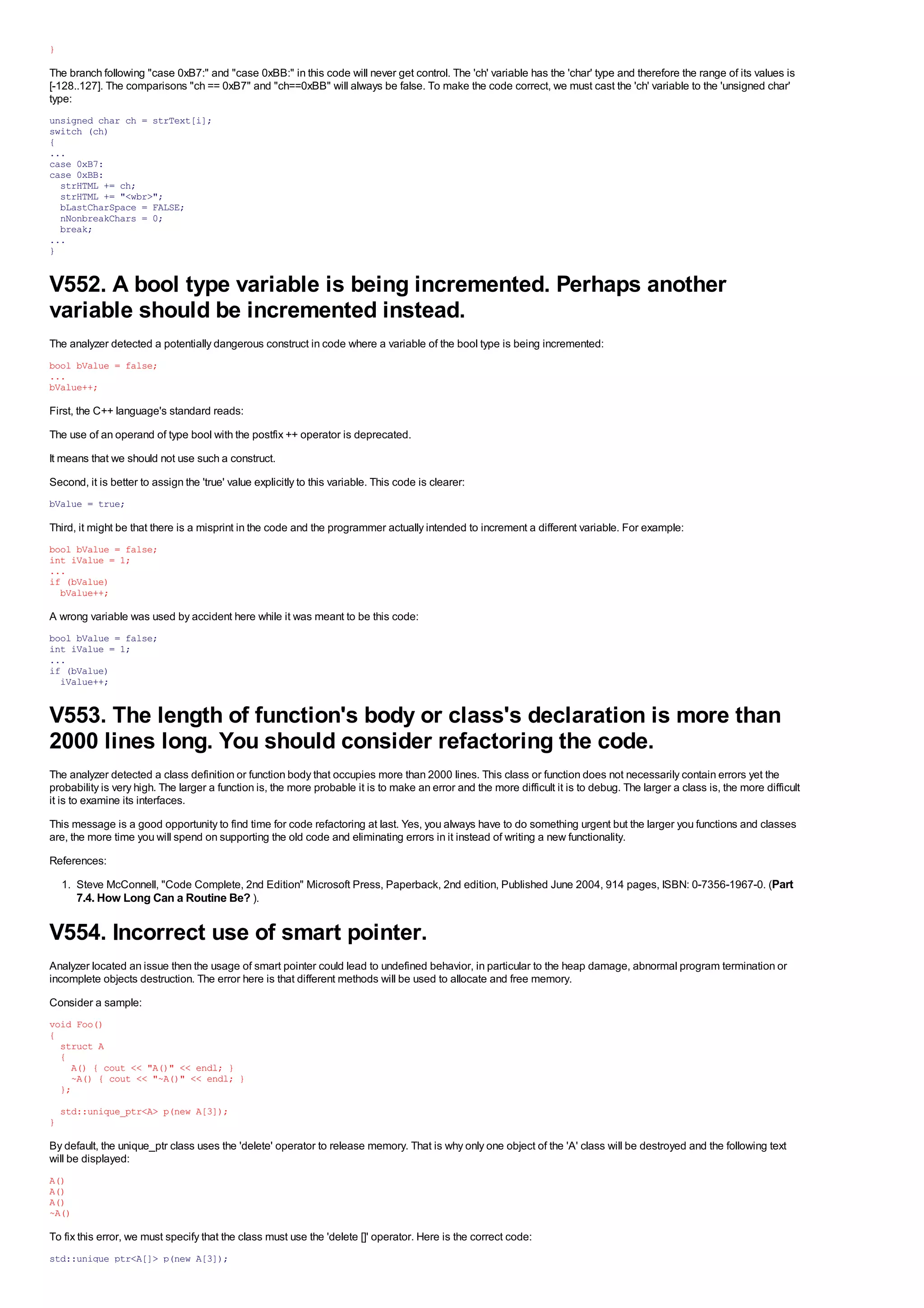 }

The branch following "case 0xB7:" and "case 0xBB:" in this code will never get control. The 'ch' variable has the 'char' type and therefore the range of its values is
[-128..127]. The comparisons "ch == 0xB7" and "ch==0xBB" will always be false. To make the code correct, we must cast the 'ch' variable to the 'unsigned char'
type:
unsigned char ch = strText[i];
switch (ch)
{
...
case 0xB7:
case 0xBB:
  strHTML += ch;
  strHTML += "<wbr>";
  bLastCharSpace = FALSE;
  nNonbreakChars = 0;
  break;
...
}


V552. A bool type variable is being incremented. Perhaps another
variable should be incremented instead.
The analyzer detected a potentially dangerous construct in code where a variable of the bool type is being incremented:
bool bValue = false;
...
bValue++;

First, the C++ language's standard reads:
The use of an operand of type bool with the postfix ++ operator is deprecated.
It means that we should not use such a construct.
Second, it is better to assign the 'true' value explicitly to this variable. This code is clearer:
bValue = true;

Third, it might be that there is a misprint in the code and the programmer actually intended to increment a different variable. For example:
bool bValue = false;
int iValue = 1;
...
if (bValue)
  bValue++;

A wrong variable was used by accident here while it was meant to be this code:
bool bValue = false;
int iValue = 1;
...
if (bValue)
  iValue++;


V553. The length of function's body or class's declaration is more than
2000 lines long. You should consider refactoring the code.
The analyzer detected a class definition or function body that occupies more than 2000 lines. This class or function does not necessarily contain errors yet the
probability is very high. The larger a function is, the more probable it is to make an error and the more difficult it is to debug. The larger a class is, the more difficult
it is to examine its interfaces.
This message is a good opportunity to find time for code refactoring at last. Yes, you always have to do something urgent but the larger you functions and classes
are, the more time you will spend on supporting the old code and eliminating errors in it instead of writing a new functionality.
References:
    1. Steve McConnell, "Code Complete, 2nd Edition" Microsoft Press, Paperback, 2nd edition, Published June 2004, 914 pages, ISBN: 0-7356-1967-0. (Part
       7.4. How Long Can a Routine Be? ).

V554. Incorrect use of smart pointer.
Analyzer located an issue then the usage of smart pointer could lead to undefined behavior, in particular to the heap damage, abnormal program termination or
incomplete objects destruction. The error here is that different methods will be used to allocate and free memory.
Consider a sample:
void Foo()
{
  struct A
  {
    A() { cout << "A()" << endl; }
    ~A() { cout << "~A()" << endl; }
  };
    std::unique_ptr<A> p(new A[3]);
}

By default, the unique_ptr class uses the 'delete' operator to release memory. That is why only one object of the 'A' class will be destroyed and the following text
will be displayed:
A()
A()
A()
~A()

To fix this error, we must specify that the class must use the 'delete []' operator. Here is the correct code:
std::unique_ptr<A[]> p(new A[3]);
 