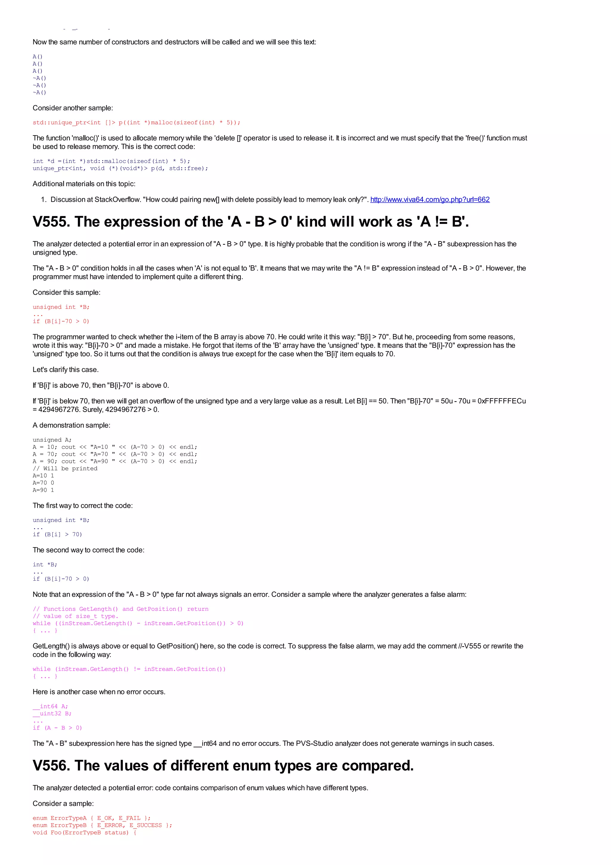 std::unique_ptr<A[]> p(new A[3]);

Now the same number of constructors and destructors will be called and we will see this text:
A()
A()
A()
~A()
~A()
~A()

Consider another sample:
std::unique_ptr<int []> p((int *)malloc(sizeof(int) * 5));

The function 'malloc()' is used to allocate memory while the 'delete []' operator is used to release it. It is incorrect and we must specify that the 'free()' function must
be used to release memory. This is the correct code:
int *d =(int *)std::malloc(sizeof(int) * 5);
unique_ptr<int, void (*)(void*)> p(d, std::free);

Additional materials on this topic:
  1. Discussion at StackOverflow. "How could pairing new[] with delete possibly lead to memory leak only?". http://www.viva64.com/go.php?url=662


V555. The expression of the 'A - B > 0' kind will work as 'A != B'.
The analyzer detected a potential error in an expression of "A - B > 0" type. It is highly probable that the condition is wrong if the "A - B" subexpression has the
unsigned type.
The "A - B > 0" condition holds in all the cases when 'A' is not equal to 'B'. It means that we may write the "A != B" expression instead of "A - B > 0". However, the
programmer must have intended to implement quite a different thing.
Consider this sample:
unsigned int *B;
...
if (B[i]-70 > 0)

The programmer wanted to check whether the i-item of the B array is above 70. He could write it this way: "B[i] > 70". But he, proceeding from some reasons,
wrote it this way: "B[i]-70 > 0" and made a mistake. He forgot that items of the 'B' array have the 'unsigned' type. It means that the "B[i]-70" expression has the
'unsigned' type too. So it turns out that the condition is always true except for the case when the 'B[i]' item equals to 70.
Let's clarify this case.
If 'B[i]' is above 70, then "B[i]-70" is above 0.
If 'B[i]' is below 70, then we will get an overflow of the unsigned type and a very large value as a result. Let B[i] == 50. Then "B[i]-70" = 50u - 70u = 0xFFFFFFECu
= 4294967276. Surely, 4294967276 > 0.
A demonstration sample:
unsigned A;
A = 10; cout << "A=10 " << (A-70 > 0) << endl;
A = 70; cout << "A=70 " << (A-70 > 0) << endl;
A = 90; cout << "A=90 " << (A-70 > 0) << endl;
// Will be printed
A=10 1
A=70 0
A=90 1

The first way to correct the code:
unsigned int *B;
...
if (B[i] > 70)

The second way to correct the code:
int *B;
...
if (B[i]-70 > 0)

Note that an expression of the "A - B > 0" type far not always signals an error. Consider a sample where the analyzer generates a false alarm:
// Functions GetLength() and GetPosition() return
// value of size_t type.
while ((inStream.GetLength() - inStream.GetPosition()) > 0)
{ ... }

GetLength() is always above or equal to GetPosition() here, so the code is correct. To suppress the false alarm, we may add the comment //-V555 or rewrite the
code in the following way:
while (inStream.GetLength() != inStream.GetPosition())
{ ... }

Here is another case when no error occurs.
__int64 A;
__uint32 B;
...
if (A - B > 0)

The "A - B" subexpression here has the signed type __int64 and no error occurs. The PVS-Studio analyzer does not generate warnings in such cases.


V556. The values of different enum types are compared.
The analyzer detected a potential error: code contains comparison of enum values which have different types.
Consider a sample:
enum ErrorTypeA { E_OK, E_FAIL };
enum ErrorTypeB { E_ERROR, E_SUCCESS };
void Foo(ErrorTypeB status) {
 